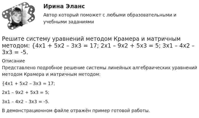     
          Описание
          Представлено подробное решение системы линейных алгебраических уравнений методом Крамера и матричным методом: {4x1 + 5x2 – 3x3 = 17; 2x1 – 9x2 + 5x3 = 5; 3x1 – 4x2 – 3x3 = -5.В демонстрационном файле отражён пример готовой работы.  
            
            
            Решите систему уравнений методом Крамера и матричным методом: {4x1 + 2x2 – x3 = 22; 4x1 + x2 – 8x3 = -1; 6x1 + 9x2 – 2x3 = 1. Решите систему уравнений методом Крамера и матричным методом: {4x1 + 5x2 – 3x3 = 17; 2x1 – 9x2 + 5x3 = 5; 3x1 – 4x2 – 3x3 = -5.Решите систему уравнений методом Крамера и матричным методом: {4x1 – 8x2 + 7x3 = -19; 5x1 + 2x2 – 7x3 = 1; 9x1 – 4x2 + 5x3 = 9. Решите систему уравнений методом Крамера и матричным методом: {4x1 – 9x2 + 6x3 = 0; x1 + 2x2 – 6x3 = -11; 2x1 + x2 – 5x3 = -4. Решите систему уравнений методом Крамера и матричным методом: {5x1 + 3x2 – 2x3 = 27; 6x1 + 7x2 – 8x3 = 2; x1 + 9x2 + 9x3 = 0. Решите систему уравнений методом Крамера и матричным методом: {5x1 + 9x2 – 5x3 = -4; 4x1 + 3x2 – x3 = 19; 8x1 + 3x2 – 8x3 = 5. Решите систему уравнений методом Крамера и матричным методом: {5x1 + x2 – 7x3 = 4; 2x1 – 5x2 + 3x3 = -1; 7x1 – 4x2 – 7x3 = -18. Решите представленную задачу 4: В производстве следователя находилось уголовное дело, возбужденное в отношении Сергеева Ю.Ю. по признакам преступления, предусмотренного ч. 2 ст. 286 УК РФ. В ходе предварительного следствия Сергееву Ю. предъявлено ...Решите представленную задачу 5: 20 марта 2020 года Энским городским судом начато рассмотрение дела по обвинению Васильева С.С. по ч. 4 ст. 166 УК РФ. Присутствовавший в зале судебного заседания потерпевший Жданов Ю.И. неоднократно прерывал ...Решите систему линейных алгебраических уравнений методом Крамера и матричным методом:  {7x1 + 9x2 + 3x3 = 2;  4x1 + x2 + 3x3 = 2;  9x1 + 2x2 + 5x3 = 21.Решите систему уравнений методом Крамера и матричным методом: {2x1 + 3x2 – 4x3 = -5; 7x1 – x2 + x3 = 16; 5x1 – 3x2 – 3x3 = -2. Решите систему уравнений методом Крамера и матричным методом: {3x1 – 2x2 + 2x3 = 18; 6x1 + 4x2 – 3x3 = 10; 4x1 + x2 + 6x3 = -1. Решите систему уравнений методом Крамера и матричным методом: {3x1 + 4x2 + 4x3 = 1; 2x1 + 9x2 – 4x3 = -5; x1 – x2 – 5x3 = 20. Решите систему уравнений методом Крамера и матричным методом: {3x1 – 4x2 + 5x3 = -15; 7x1 + 7x2 + 5x3 = 8; 8x1 – 6x2 + 3x3 = 6. 