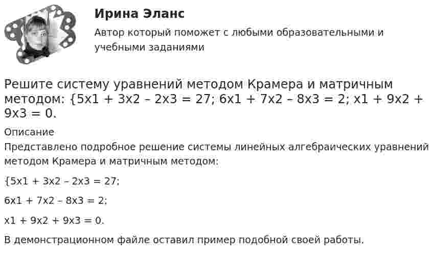     
          Описание
          Представлено подробное решение системы линейных алгебраических уравнений методом Крамера и матричным методом: {5x1 + 3x2 – 2x3 = 27; 6x1 + 7x2 – 8x3 = 2; x1 + 9x2 + 9x3 = 0. В демонстрационном файле оставил пример подобной своей работы.  
            
            
            Решите систему уравнений методом Крамера и матричным методом: {4x1 – 9x2 + 6x3 = 0; x1 + 2x2 – 6x3 = -11; 2x1 + x2 – 5x3 = -4. Решите систему уравнений методом Крамера и матричным методом: {5x1 + 3x2 – 2x3 = 27; 6x1 + 7x2 – 8x3 = 2; x1 + 9x2 + 9x3 = 0. Решите систему уравнений методом Крамера и матричным методом: {5x1 + 9x2 – 5x3 = -4; 4x1 + 3x2 – x3 = 19; 8x1 + 3x2 – 8x3 = 5. Решите систему уравнений методом Крамера и матричным методом: {5x1 + x2 – 7x3 = 4; 2x1 – 5x2 + 3x3 = -1; 7x1 – 4x2 – 7x3 = -18. Решите систему уравнений методом Крамера и матричным методом: {6x1 + 2x2 + 9x3 = -7; 9x1 – 3x2 + 5x3 = 9; 8x1 + 9x2 + 7x3 = 12. Решите систему уравнений методом Крамера и матричным методом: {6x1 – 2x2 + 9x3 = -9; 7x1 – 3x2 + 5x3 = 4; 9x1 + x2 + 8x3 = 15. Решите систему уравнений методом Крамера и матричным методом: {6x1 + 5x2 + 7x3 = -1; 7x1 + 9x2 – 3x3 = 26; x1 – 3x2 + 4x3 = -1. Решите систему уравнений методом Крамера и матричным методом: {2x1 + 3x2 – 4x3 = -5; 7x1 – x2 + x3 = 16; 5x1 – 3x2 – 3x3 = -2. Решите систему уравнений методом Крамера и матричным методом: {3x1 – 2x2 + 2x3 = 18; 6x1 + 4x2 – 3x3 = 10; 4x1 + x2 + 6x3 = -1. Решите систему уравнений методом Крамера и матричным методом: {3x1 + 4x2 + 4x3 = 1; 2x1 + 9x2 – 4x3 = -5; x1 – x2 – 5x3 = 20. Решите систему уравнений методом Крамера и матричным методом: {3x1 – 4x2 + 5x3 = -15; 7x1 + 7x2 + 5x3 = 8; 8x1 – 6x2 + 3x3 = 6. Решите систему уравнений методом Крамера и матричным методом: {3x1 + x2 – 3x3 = 9; 4x1 – 2x2 – 3x3 = 0; 2x1 – 9x2 + 4x3 = -4. Решите систему уравнений методом Крамера и матричным методом: {4x1 + 2x2 – x3 = 22; 4x1 + x2 – 8x3 = -1; 6x1 + 9x2 – 2x3 = 1. Решите систему уравнений методом Крамера и матричным методом: {4x1 + 5x2 – 3x3 = 17; 2x1 – 9x2 + 5x3 = 5; 3x1 – 4x2 – 3x3 = -5.