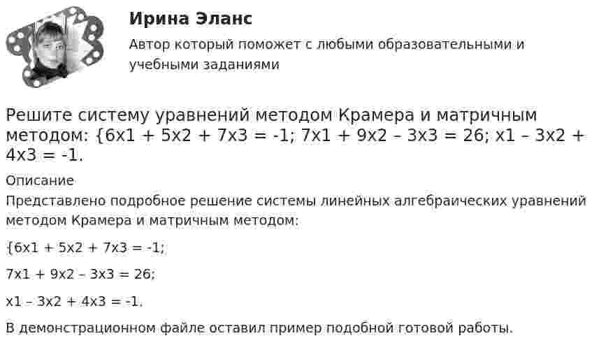     
          Описание
          Представлено подробное решение системы линейных алгебраических уравнений методом Крамера и матричным методом: {6x1 + 5x2 + 7x3 = -1; 7x1 + 9x2 – 3x3 = 26; x1 – 3x2 + 4x3 = -1. В демонстрационном файле оставил пример подобной готовой работы.  
            
            
            Решите систему уравнений методом Крамера и матричным методом: {6x1 – 2x2 + 9x3 = -9; 7x1 – 3x2 + 5x3 = 4; 9x1 + x2 + 8x3 = 15. Решите систему уравнений методом Крамера и матричным методом: {6x1 + 5x2 + 7x3 = -1; 7x1 + 9x2 – 3x3 = 26; x1 – 3x2 + 4x3 = -1. Решите систему уравнений методом Крамера и матричным методом: {7x1 – 4x2 – 4x3 = 1; 2x1 + 6x2 – x3 = 23; 2x1 – 7x2 + x3 = 2. Решите систему уравнений методом Крамера и матричным методом: {7x1 + 7x2 + 3x3 = 8; 4x1 – 2x2 + 3x3 = 5; x1 + x2 – x3 = 14. Решите систему уравнений методом Крамера и матричным методом: {7x1 + 7x2 – 4x3 = 6; 2x1 – x2 – 2x3 = 0; 6x1 – x2 – 8x3 = -22. Решите систему уравнений методом Крамера и матричным методом: {8x1 + 6x2 – 9x3 = 1; 6x1 + 3x2 – 4x3 = 5; 3x1 – 5x2 + 9x3 = 20. Решите систему уравнений методом Крамера и матричным методом: {8x1 + 6x2 + 9x3 = -3; x1 – 8x2 + 2x3 = 4; 6x1 – x2 + 3x3 = 22. Решите систему уравнений методом Крамера и матричным методом: {4x1 + 2x2 – x3 = 22; 4x1 + x2 – 8x3 = -1; 6x1 + 9x2 – 2x3 = 1. Решите систему уравнений методом Крамера и матричным методом: {4x1 + 5x2 – 3x3 = 17; 2x1 – 9x2 + 5x3 = 5; 3x1 – 4x2 – 3x3 = -5.Решите систему уравнений методом Крамера и матричным методом: {4x1 – 8x2 + 7x3 = -19; 5x1 + 2x2 – 7x3 = 1; 9x1 – 4x2 + 5x3 = 9. Решите систему уравнений методом Крамера и матричным методом: {4x1 – 9x2 + 6x3 = 0; x1 + 2x2 – 6x3 = -11; 2x1 + x2 – 5x3 = -4. Решите систему уравнений методом Крамера и матричным методом: {5x1 + 3x2 – 2x3 = 27; 6x1 + 7x2 – 8x3 = 2; x1 + 9x2 + 9x3 = 0. Решите систему уравнений методом Крамера и матричным методом: {5x1 + 9x2 – 5x3 = -4; 4x1 + 3x2 – x3 = 19; 8x1 + 3x2 – 8x3 = 5. Решите систему уравнений методом Крамера и матричным методом: {5x1 + x2 – 7x3 = 4; 2x1 – 5x2 + 3x3 = -1; 7x1 – 4x2 – 7x3 = -18. 
