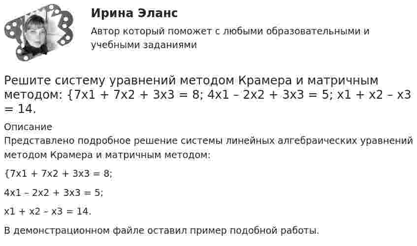     
          Описание
          Представлено подробное решение системы линейных алгебраических уравнений методом Крамера и матричным методом: {7x1 + 7x2 + 3x3 = 8; 4x1 – 2x2 + 3x3 = 5; x1 + x2 – x3 = 14. В демонстрационном файле оставил пример подобной работы.  
            
            
            Решите систему уравнений методом Крамера и матричным методом: {7x1 – 4x2 – 4x3 = 1; 2x1 + 6x2 – x3 = 23; 2x1 – 7x2 + x3 = 2. Решите систему уравнений методом Крамера и матричным методом: {7x1 + 7x2 + 3x3 = 8; 4x1 – 2x2 + 3x3 = 5; x1 + x2 – x3 = 14. Решите систему уравнений методом Крамера и матричным методом: {7x1 + 7x2 – 4x3 = 6; 2x1 – x2 – 2x3 = 0; 6x1 – x2 – 8x3 = -22. Решите систему уравнений методом Крамера и матричным методом: {8x1 + 6x2 – 9x3 = 1; 6x1 + 3x2 – 4x3 = 5; 3x1 – 5x2 + 9x3 = 20. Решите систему уравнений методом Крамера и матричным методом: {8x1 + 6x2 + 9x3 = -3; x1 – 8x2 + 2x3 = 4; 6x1 – x2 + 3x3 = 22. Решите систему уравнений методом Крамера и матричным методом: {9x1 + 8x2 – 7x3 = 7; 9x1 – 8x2 – 5x3 = -1; 6x1 – 3x2 – 8x3 = -17. Решите систему уравнений методом Крамера и матричным методом: {9x1 – 9x2 + 5x3 = -1; 7x1 – 4x2 – 2x3 = 20; x1 – 8x2 – 6x3 = -8. Решите систему уравнений методом Крамера и матричным методом: {4x1 – 8x2 + 7x3 = -19; 5x1 + 2x2 – 7x3 = 1; 9x1 – 4x2 + 5x3 = 9. Решите систему уравнений методом Крамера и матричным методом: {4x1 – 9x2 + 6x3 = 0; x1 + 2x2 – 6x3 = -11; 2x1 + x2 – 5x3 = -4. Решите систему уравнений методом Крамера и матричным методом: {5x1 + 3x2 – 2x3 = 27; 6x1 + 7x2 – 8x3 = 2; x1 + 9x2 + 9x3 = 0. Решите систему уравнений методом Крамера и матричным методом: {5x1 + 9x2 – 5x3 = -4; 4x1 + 3x2 – x3 = 19; 8x1 + 3x2 – 8x3 = 5. Решите систему уравнений методом Крамера и матричным методом: {5x1 + x2 – 7x3 = 4; 2x1 – 5x2 + 3x3 = -1; 7x1 – 4x2 – 7x3 = -18. Решите систему уравнений методом Крамера и матричным методом: {6x1 + 2x2 + 9x3 = -7; 9x1 – 3x2 + 5x3 = 9; 8x1 + 9x2 + 7x3 = 12. Решите систему уравнений методом Крамера и матричным методом: {6x1 – 2x2 + 9x3 = -9; 7x1 – 3x2 + 5x3 = 4; 9x1 + x2 + 8x3 = 15. 