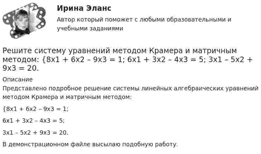     
          Описание
          Представлено подробное решение системы линейных алгебраических уравнений методом Крамера и матричным методом: {8x1 + 6x2 – 9x3 = 1; 6x1 + 3x2 – 4x3 = 5; 3x1 – 5x2 + 9x3 = 20. В демонстрационном файле высылаю подобную работу.  
            
            
            Решите систему уравнений методом Крамера и матричным методом: {7x1 + 7x2 – 4x3 = 6; 2x1 – x2 – 2x3 = 0; 6x1 – x2 – 8x3 = -22. Решите систему уравнений методом Крамера и матричным методом: {8x1 + 6x2 – 9x3 = 1; 6x1 + 3x2 – 4x3 = 5; 3x1 – 5x2 + 9x3 = 20. Решите систему уравнений методом Крамера и матричным методом: {8x1 + 6x2 + 9x3 = -3; x1 – 8x2 + 2x3 = 4; 6x1 – x2 + 3x3 = 22. Решите систему уравнений методом Крамера и матричным методом: {9x1 + 8x2 – 7x3 = 7; 9x1 – 8x2 – 5x3 = -1; 6x1 – 3x2 – 8x3 = -17. Решите систему уравнений методом Крамера и матричным методом: {9x1 – 9x2 + 5x3 = -1; 7x1 – 4x2 – 2x3 = 20; x1 – 8x2 – 6x3 = -8. Решите систему уравнений методом Крамера и матричным методом: {x1 + 2x2 – 2x3 = 17; 2x1 + 8x2 + 3x3 = 7; 7x1 – 6x2 + x3 = 4. Решите систему уравнений методом Крамера и матричным методом: {x1 – 4x2 + 2x3 = 1; x1 – 7x2 – 6x3 = -13; 4x1 – 5x2 – 4x3 = 14. Решите систему уравнений методом Крамера и матричным методом: {5x1 + 3x2 – 2x3 = 27; 6x1 + 7x2 – 8x3 = 2; x1 + 9x2 + 9x3 = 0. Решите систему уравнений методом Крамера и матричным методом: {5x1 + 9x2 – 5x3 = -4; 4x1 + 3x2 – x3 = 19; 8x1 + 3x2 – 8x3 = 5. Решите систему уравнений методом Крамера и матричным методом: {5x1 + x2 – 7x3 = 4; 2x1 – 5x2 + 3x3 = -1; 7x1 – 4x2 – 7x3 = -18. Решите систему уравнений методом Крамера и матричным методом: {6x1 + 2x2 + 9x3 = -7; 9x1 – 3x2 + 5x3 = 9; 8x1 + 9x2 + 7x3 = 12. Решите систему уравнений методом Крамера и матричным методом: {6x1 – 2x2 + 9x3 = -9; 7x1 – 3x2 + 5x3 = 4; 9x1 + x2 + 8x3 = 15. Решите систему уравнений методом Крамера и матричным методом: {6x1 + 5x2 + 7x3 = -1; 7x1 + 9x2 – 3x3 = 26; x1 – 3x2 + 4x3 = -1. Решите систему уравнений методом Крамера и матричным методом: {7x1 – 4x2 – 4x3 = 1; 2x1 + 6x2 – x3 = 23; 2x1 – 7x2 + x3 = 2. 