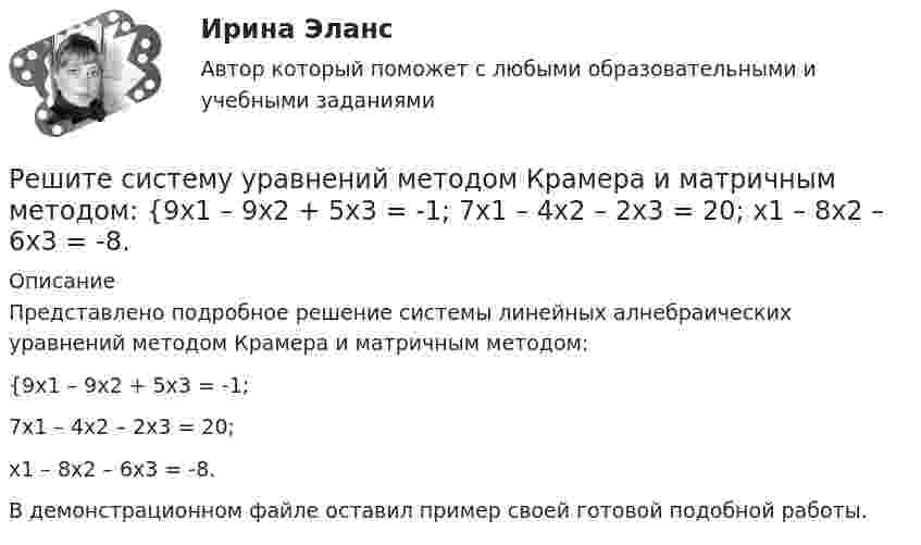     
          Описание
          Представлено подробное решение системы линейных алнебраических уравнений методом Крамера и матричным методом: {9x1 – 9x2 + 5x3 = -1; 7x1 – 4x2 – 2x3 = 20; x1 – 8x2 – 6x3 = -8. В демонстрационном файле оставил пример своей готовой подобной работы.  
            
            
            Решите систему уравнений методом Крамера и матричным методом: {9x1 + 8x2 – 7x3 = 7; 9x1 – 8x2 – 5x3 = -1; 6x1 – 3x2 – 8x3 = -17. Решите систему уравнений методом Крамера и матричным методом: {9x1 – 9x2 + 5x3 = -1; 7x1 – 4x2 – 2x3 = 20; x1 – 8x2 – 6x3 = -8. Решите систему уравнений методом Крамера и матричным методом: {x1 + 2x2 – 2x3 = 17; 2x1 + 8x2 + 3x3 = 7; 7x1 – 6x2 + x3 = 4. Решите систему уравнений методом Крамера и матричным методом: {x1 – 4x2 + 2x3 = 1; x1 – 7x2 – 6x3 = -13; 4x1 – 5x2 – 4x3 = 14. Решите систему уравнений методом Крамера и матричным методом: {x1 – x2 + 7x3 = 10; x1 – 5x2 – x3 = -18; 3x1 – 4x2 – 4x3 = 0. Решите следующие задачи: 1) Торговое предприятие планирует закупать несколько наименований импортного пива от европейского производителя по следующим ценам: «House» - 85 руб. за 1 пинту (британскую); «Cherry beer» - 355 руб. за 1 галлон (британский); «Red dragon» - 92 руб. за 1 кварту (британскую).Решите следующие задачи (за каждую правильно решенную задачу Вы получаете 2 балла): Задача 1 Условие: Строительная компания возводит стандартный модуль, который продает по 30000 тыс. руб. Сметные данные на следующие 6 месяцев включают:Решите систему уравнений методом Крамера и матричным методом: {6x1 + 2x2 + 9x3 = -7; 9x1 – 3x2 + 5x3 = 9; 8x1 + 9x2 + 7x3 = 12. Решите систему уравнений методом Крамера и матричным методом: {6x1 – 2x2 + 9x3 = -9; 7x1 – 3x2 + 5x3 = 4; 9x1 + x2 + 8x3 = 15. Решите систему уравнений методом Крамера и матричным методом: {6x1 + 5x2 + 7x3 = -1; 7x1 + 9x2 – 3x3 = 26; x1 – 3x2 + 4x3 = -1. Решите систему уравнений методом Крамера и матричным методом: {7x1 – 4x2 – 4x3 = 1; 2x1 + 6x2 – x3 = 23; 2x1 – 7x2 + x3 = 2. Решите систему уравнений методом Крамера и матричным методом: {7x1 + 7x2 + 3x3 = 8; 4x1 – 2x2 + 3x3 = 5; x1 + x2 – x3 = 14. Решите систему уравнений методом Крамера и матричным методом: {7x1 + 7x2 – 4x3 = 6; 2x1 – x2 – 2x3 = 0; 6x1 – x2 – 8x3 = -22. Решите систему уравнений методом Крамера и матричным методом: {8x1 + 6x2 – 9x3 = 1; 6x1 + 3x2 – 4x3 = 5; 3x1 – 5x2 + 9x3 = 20. 