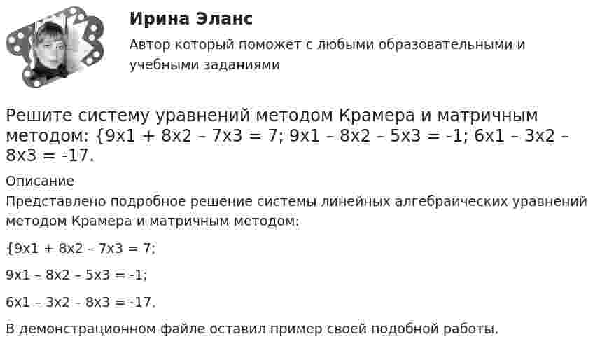     
          Описание
          Представлено подробное решение системы линейных алгебраических уравнений методом Крамера и матричным методом: {9x1 + 8x2 – 7x3 = 7; 9x1 – 8x2 – 5x3 = -1; 6x1 – 3x2 – 8x3 = -17. В демонстрационном файле оставил пример своей подобной работы.  
            
            
            Решите систему уравнений методом Крамера и матричным методом: {8x1 + 6x2 + 9x3 = -3; x1 – 8x2 + 2x3 = 4; 6x1 – x2 + 3x3 = 22. Решите систему уравнений методом Крамера и матричным методом: {9x1 + 8x2 – 7x3 = 7; 9x1 – 8x2 – 5x3 = -1; 6x1 – 3x2 – 8x3 = -17. Решите систему уравнений методом Крамера и матричным методом: {9x1 – 9x2 + 5x3 = -1; 7x1 – 4x2 – 2x3 = 20; x1 – 8x2 – 6x3 = -8. Решите систему уравнений методом Крамера и матричным методом: {x1 + 2x2 – 2x3 = 17; 2x1 + 8x2 + 3x3 = 7; 7x1 – 6x2 + x3 = 4. Решите систему уравнений методом Крамера и матричным методом: {x1 – 4x2 + 2x3 = 1; x1 – 7x2 – 6x3 = -13; 4x1 – 5x2 – 4x3 = 14. Решите систему уравнений методом Крамера и матричным методом: {x1 – x2 + 7x3 = 10; x1 – 5x2 – x3 = -18; 3x1 – 4x2 – 4x3 = 0. Решите следующие задачи: 1) Торговое предприятие планирует закупать несколько наименований импортного пива от европейского производителя по следующим ценам: «House» - 85 руб. за 1 пинту (британскую); «Cherry beer» - 355 руб. за 1 галлон (британский); «Red dragon» - 92 руб. за 1 кварту (британскую).Решите систему уравнений методом Крамера и матричным методом: {5x1 + x2 – 7x3 = 4; 2x1 – 5x2 + 3x3 = -1; 7x1 – 4x2 – 7x3 = -18. Решите систему уравнений методом Крамера и матричным методом: {6x1 + 2x2 + 9x3 = -7; 9x1 – 3x2 + 5x3 = 9; 8x1 + 9x2 + 7x3 = 12. Решите систему уравнений методом Крамера и матричным методом: {6x1 – 2x2 + 9x3 = -9; 7x1 – 3x2 + 5x3 = 4; 9x1 + x2 + 8x3 = 15. Решите систему уравнений методом Крамера и матричным методом: {6x1 + 5x2 + 7x3 = -1; 7x1 + 9x2 – 3x3 = 26; x1 – 3x2 + 4x3 = -1. Решите систему уравнений методом Крамера и матричным методом: {7x1 – 4x2 – 4x3 = 1; 2x1 + 6x2 – x3 = 23; 2x1 – 7x2 + x3 = 2. Решите систему уравнений методом Крамера и матричным методом: {7x1 + 7x2 + 3x3 = 8; 4x1 – 2x2 + 3x3 = 5; x1 + x2 – x3 = 14. Решите систему уравнений методом Крамера и матричным методом: {7x1 + 7x2 – 4x3 = 6; 2x1 – x2 – 2x3 = 0; 6x1 – x2 – 8x3 = -22. 