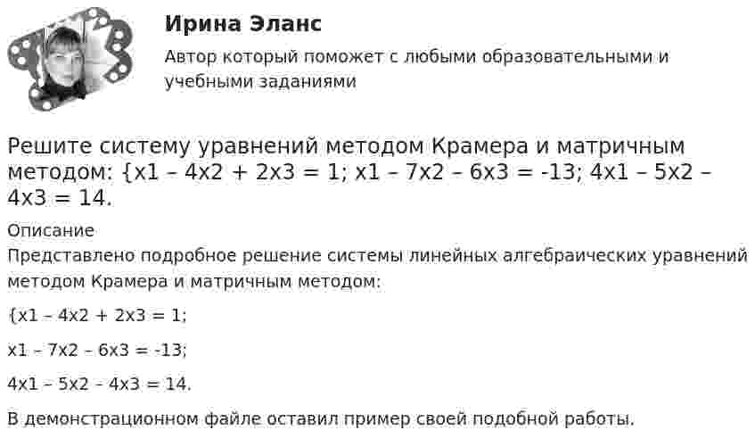    
          Описание
          Представлено подробное решение системы линейных алгебраических уравнений методом Крамера и матричным методом: {x1 – 4x2 + 2x3 = 1; x1 – 7x2 – 6x3 = -13; 4x1 – 5x2 – 4x3 = 14. В демонстрационном файле оставил пример своей подобной работы.  
            
            
            Решите систему уравнений методом Крамера и матричным методом: {x1 + 2x2 – 2x3 = 17; 2x1 + 8x2 + 3x3 = 7; 7x1 – 6x2 + x3 = 4. Решите систему уравнений методом Крамера и матричным методом: {x1 – 4x2 + 2x3 = 1; x1 – 7x2 – 6x3 = -13; 4x1 – 5x2 – 4x3 = 14. Решите систему уравнений методом Крамера и матричным методом: {x1 – x2 + 7x3 = 10; x1 – 5x2 – x3 = -18; 3x1 – 4x2 – 4x3 = 0. Решите следующие задачи: 1) Торговое предприятие планирует закупать несколько наименований импортного пива от европейского производителя по следующим ценам: «House» - 85 руб. за 1 пинту (британскую); «Cherry beer» - 355 руб. за 1 галлон (британский); «Red dragon» - 92 руб. за 1 кварту (британскую).Решите следующие задачи (за каждую правильно решенную задачу Вы получаете 2 балла): Задача 1 Условие: Строительная компания возводит стандартный модуль, который продает по 30000 тыс. руб. Сметные данные на следующие 6 месяцев включают:Решить 2 задания сравнительное правоведениеРешить 5 заданийРешите систему уравнений методом Крамера и матричным методом: {6x1 + 5x2 + 7x3 = -1; 7x1 + 9x2 – 3x3 = 26; x1 – 3x2 + 4x3 = -1. Решите систему уравнений методом Крамера и матричным методом: {7x1 – 4x2 – 4x3 = 1; 2x1 + 6x2 – x3 = 23; 2x1 – 7x2 + x3 = 2. Решите систему уравнений методом Крамера и матричным методом: {7x1 + 7x2 + 3x3 = 8; 4x1 – 2x2 + 3x3 = 5; x1 + x2 – x3 = 14. Решите систему уравнений методом Крамера и матричным методом: {7x1 + 7x2 – 4x3 = 6; 2x1 – x2 – 2x3 = 0; 6x1 – x2 – 8x3 = -22. Решите систему уравнений методом Крамера и матричным методом: {8x1 + 6x2 – 9x3 = 1; 6x1 + 3x2 – 4x3 = 5; 3x1 – 5x2 + 9x3 = 20. Решите систему уравнений методом Крамера и матричным методом: {8x1 + 6x2 + 9x3 = -3; x1 – 8x2 + 2x3 = 4; 6x1 – x2 + 3x3 = 22. Решите систему уравнений методом Крамера и матричным методом: {9x1 + 8x2 – 7x3 = 7; 9x1 – 8x2 – 5x3 = -1; 6x1 – 3x2 – 8x3 = -17. 
