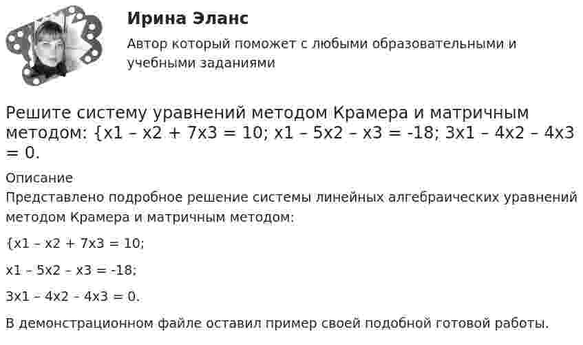     
          Описание
          Представлено подробное решение системы линейных алгебраических уравнений методом Крамера и матричным методом: {x1 – x2 + 7x3 = 10; x1 – 5x2 – x3 = -18; 3x1 – 4x2 – 4x3 = 0. В демонстрационном файле оставил пример своей подобной готовой работы.  
            
            
            Решите систему уравнений методом Крамера и матричным методом: {x1 – 4x2 + 2x3 = 1; x1 – 7x2 – 6x3 = -13; 4x1 – 5x2 – 4x3 = 14. Решите систему уравнений методом Крамера и матричным методом: {x1 – x2 + 7x3 = 10; x1 – 5x2 – x3 = -18; 3x1 – 4x2 – 4x3 = 0. Решите следующие задачи: 1) Торговое предприятие планирует закупать несколько наименований импортного пива от европейского производителя по следующим ценам: «House» - 85 руб. за 1 пинту (британскую); «Cherry beer» - 355 руб. за 1 галлон (британский); «Red dragon» - 92 руб. за 1 кварту (британскую).Решите следующие задачи (за каждую правильно решенную задачу Вы получаете 2 балла): Задача 1 Условие: Строительная компания возводит стандартный модуль, который продает по 30000 тыс. руб. Сметные данные на следующие 6 месяцев включают:Решить 2 задания сравнительное правоведениеРешить 5 заданийРешить дифференциальное уравнение и построить интегральную кривуюРешите систему уравнений методом Крамера и матричным методом: {7x1 – 4x2 – 4x3 = 1; 2x1 + 6x2 – x3 = 23; 2x1 – 7x2 + x3 = 2. Решите систему уравнений методом Крамера и матричным методом: {7x1 + 7x2 + 3x3 = 8; 4x1 – 2x2 + 3x3 = 5; x1 + x2 – x3 = 14. Решите систему уравнений методом Крамера и матричным методом: {7x1 + 7x2 – 4x3 = 6; 2x1 – x2 – 2x3 = 0; 6x1 – x2 – 8x3 = -22. Решите систему уравнений методом Крамера и матричным методом: {8x1 + 6x2 – 9x3 = 1; 6x1 + 3x2 – 4x3 = 5; 3x1 – 5x2 + 9x3 = 20. Решите систему уравнений методом Крамера и матричным методом: {8x1 + 6x2 + 9x3 = -3; x1 – 8x2 + 2x3 = 4; 6x1 – x2 + 3x3 = 22. Решите систему уравнений методом Крамера и матричным методом: {9x1 + 8x2 – 7x3 = 7; 9x1 – 8x2 – 5x3 = -1; 6x1 – 3x2 – 8x3 = -17. Решите систему уравнений методом Крамера и матричным методом: {9x1 – 9x2 + 5x3 = -1; 7x1 – 4x2 – 2x3 = 20; x1 – 8x2 – 6x3 = -8. 