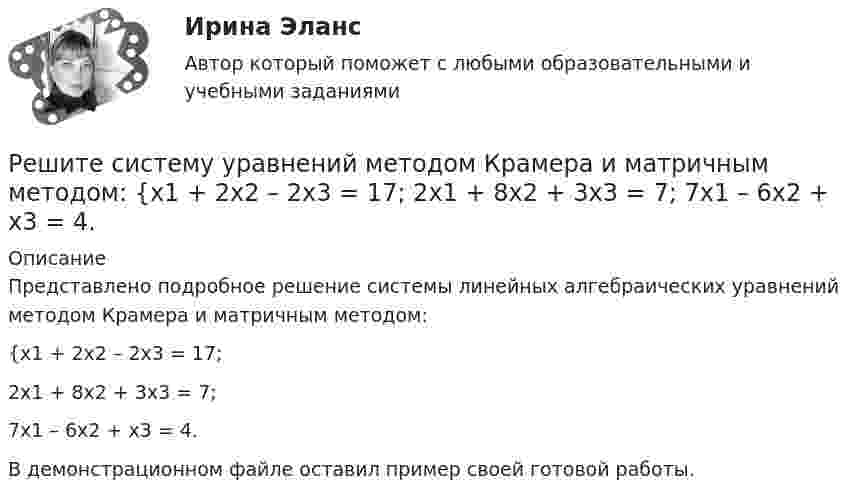     
          Описание
          Представлено подробное решение системы линейных алгебраических уравнений методом Крамера и матричным методом: {x1 + 2x2 – 2x3 = 17; 2x1 + 8x2 + 3x3 = 7; 7x1 – 6x2 + x3 = 4. В демонстрационном файле оставил пример своей готовой работы.  
            
            
            Решите систему уравнений методом Крамера и матричным методом: {9x1 – 9x2 + 5x3 = -1; 7x1 – 4x2 – 2x3 = 20; x1 – 8x2 – 6x3 = -8. Решите систему уравнений методом Крамера и матричным методом: {x1 + 2x2 – 2x3 = 17; 2x1 + 8x2 + 3x3 = 7; 7x1 – 6x2 + x3 = 4. Решите систему уравнений методом Крамера и матричным методом: {x1 – 4x2 + 2x3 = 1; x1 – 7x2 – 6x3 = -13; 4x1 – 5x2 – 4x3 = 14. Решите систему уравнений методом Крамера и матричным методом: {x1 – x2 + 7x3 = 10; x1 – 5x2 – x3 = -18; 3x1 – 4x2 – 4x3 = 0. Решите следующие задачи: 1) Торговое предприятие планирует закупать несколько наименований импортного пива от европейского производителя по следующим ценам: «House» - 85 руб. за 1 пинту (британскую); «Cherry beer» - 355 руб. за 1 галлон (британский); «Red dragon» - 92 руб. за 1 кварту (британскую).Решите следующие задачи (за каждую правильно решенную задачу Вы получаете 2 балла): Задача 1 Условие: Строительная компания возводит стандартный модуль, который продает по 30000 тыс. руб. Сметные данные на следующие 6 месяцев включают:Решить 2 задания сравнительное правоведениеРешите систему уравнений методом Крамера и матричным методом: {6x1 – 2x2 + 9x3 = -9; 7x1 – 3x2 + 5x3 = 4; 9x1 + x2 + 8x3 = 15. Решите систему уравнений методом Крамера и матричным методом: {6x1 + 5x2 + 7x3 = -1; 7x1 + 9x2 – 3x3 = 26; x1 – 3x2 + 4x3 = -1. Решите систему уравнений методом Крамера и матричным методом: {7x1 – 4x2 – 4x3 = 1; 2x1 + 6x2 – x3 = 23; 2x1 – 7x2 + x3 = 2. Решите систему уравнений методом Крамера и матричным методом: {7x1 + 7x2 + 3x3 = 8; 4x1 – 2x2 + 3x3 = 5; x1 + x2 – x3 = 14. Решите систему уравнений методом Крамера и матричным методом: {7x1 + 7x2 – 4x3 = 6; 2x1 – x2 – 2x3 = 0; 6x1 – x2 – 8x3 = -22. Решите систему уравнений методом Крамера и матричным методом: {8x1 + 6x2 – 9x3 = 1; 6x1 + 3x2 – 4x3 = 5; 3x1 – 5x2 + 9x3 = 20. Решите систему уравнений методом Крамера и матричным методом: {8x1 + 6x2 + 9x3 = -3; x1 – 8x2 + 2x3 = 4; 6x1 – x2 + 3x3 = 22. 
