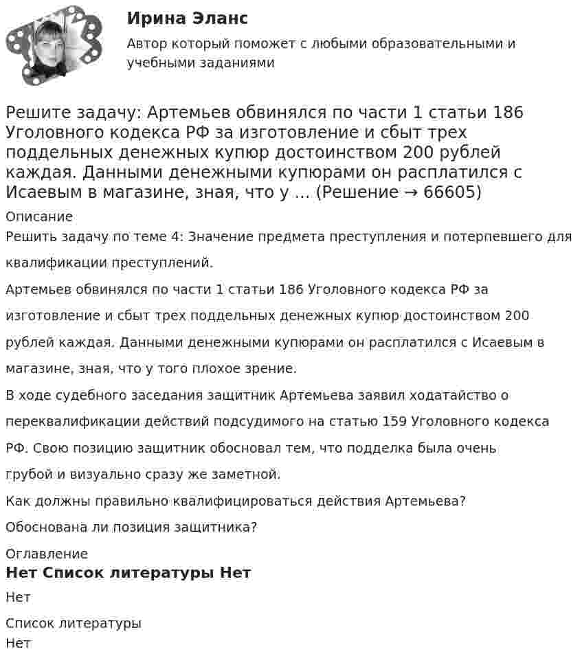     
            Описание
            Решить задачу по теме 4: Значение предмета преступления и потерпевшего дляквалификации преступлений.Артемьев обвинялся по части 1 статьи 186 Уголовного кодекса РФ заизготовление и сбыт трех поддельных денежных купюр достоинством 200рублей каждая. Данными денежными купюрами он расплатился с Исаевым вмагазине, зная, что у того плохое зрение.В ходе судебного заседания защитник Артемьева заявил ходатайство опереквалификации действий подсудимого на статью 159 Уголовного кодексаРФ. Свою позицию защитник обосновал тем, что подделка была оченьгрубой и визуально сразу же заметной.Как должны правильно квалифицироваться действия Артемьева?Обоснована ли позиция защитника? 
            Оглавление
            Нет 
            Список литературы
            Нет 
            
            
            Решите задачу аналитически и графически (количество товара – в тыс.единиц в неделю, цены – в рублях). Функции спроса и предложения заданы следующим образом: Qd = 13-P и Qs = -7+P.Решите задачу: Артемьев обвинялся по части 1 статьи 186 Уголовного кодекса РФ за изготовление и сбыт трех поддельных денежных купюр достоинством 200 рублей каждая. Данными денежными купюрами он расплатился с Исаевым в магазине, зная, что у ...Решите задачу в соответствии с вариантом. Выбор варианта задачи осуществляется следующим образом:Решите задачу: Генеральный директор ООО «Вектор» Козлов принял на работу секретарём выпускницу университета Ващенко. Через некоторое время Козлов и Ващенко стали сожительствовать. Через год Козлов заявил Ващенко, что прекращает с ней ...Решите задачу: Говоров, находясь в состоянии наркотического опьянения, по дороге домой встретил ранее ему незнакомого Рязанцева, у которого попросил зажигалку. Рязанцев сказал, что зажигалки у него нет, так как он не курит. Отказ разозлил Говорова...Решите задачу: Деренский длительное время конфликтовал с соседом по даче Гасановым из-за расположения забора. 1 мая 2021 года около 23.30, после очередной ссоры с Гасановым, он зашел на его участок и, убедившись, что Гасанов находится в домике ...Решите задачу Должник по исполнительному производству был обязан уплатить взыскателю денежную сумму. В ходе исполнительного производства взыскателю поступило предложение от должника продать исполнительный документ последнему за 50% от указанной в нем суммы. Поскольку взыскатель крайне нуждался в деньгах, то он обратился к судебному приставу-исполнителю с вопросом, как оформить такую сделку.Решенный кейс по управлению человеческими ресурсамиРешите аналитически матричную игру 2x2, заданную платежной матрицей.Решите задачи, использовав текст «Законов Хаммурапи»: 1. Некто Э. обратился к судье с просьбой оформить его развод с женой по причине ее бездетности. Судья сначала отказался принять исковое заявление, сославшись на необходимость получить согласие на развод от супруги Э. и ее отца, давшего за дочерью значительное приданое. В назначенное времяРешите задачи, используя текст Русской Правды 1. Дружинник А. в ссоре убил дружинника Б., у которого из всех родственников остался только племянник В., обратившийся в суд. Какое решение может принять суд?Решите задачу. 16 ноября Кротов купил в универмаге костюм и ботинки, предварительно их внимательно осмотрев и примерив. При повторной примерке дома ему не понравились фасон и расцветка. Кротов решил костюм больше не надевать и обменять его в ближайшее воскресенье, 21 ноября.Решите задачу 1 в соответствии с указанным ниже условием. Поздно вечером в дежурную часть отдела полиции вбежала гражданка Зайкина А.С. и сообщила о том, что 20 минут назад на улице, недалеко от отдела полиции, неизвестный сорвал у нее с головы норковый берет стоимостью 12 тысяч рублей и убежал.Решите задачу 2 в соответствии с указанными ниже условиями: 25 октября 2020 года в 11 часов 00 минут Ивашов, находясь на остановке общественного транспорта «Железнодорожный вокзал» в г. Энске, на глазах у очевидцев вырвал из рук Крюковой сотовый ...