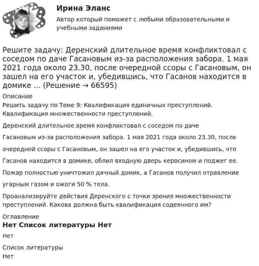     
            Описание
            Решить задачу по Теме 9: Квалификация единичных преступлений. Квалификация множественности преступлений.Деренский длительное время конфликтовал с соседом по дачеГасановым из-за расположения забора. 1 мая 2021 года около 23.30, послеочередной ссоры с Гасановым, он зашел на его участок и, убедившись, чтоГасанов находится в домике, облил входную дверь керосином и поджег ее.Пожар полностью уничтожил дачный домик, а Гасанов получил отравлениеугарным газом и ожоги 50 % тела.Проанализируйте действия Деренского с точки зрения множественности преступлений. Какова должна быть квалификация содеянного им? 
            Оглавление
            Нет 
            Список литературы
            Нет 
            
            
            Решите задачу: Говоров, находясь в состоянии наркотического опьянения, по дороге домой встретил ранее ему незнакомого Рязанцева, у которого попросил зажигалку. Рязанцев сказал, что зажигалки у него нет, так как он не курит. Отказ разозлил Говорова...Решите задачу: Деренский длительное время конфликтовал с соседом по даче Гасановым из-за расположения забора. 1 мая 2021 года около 23.30, после очередной ссоры с Гасановым, он зашел на его участок и, убедившись, что Гасанов находится в домике ...Решите задачу Должник по исполнительному производству был обязан уплатить взыскателю денежную сумму. В ходе исполнительного производства взыскателю поступило предложение от должника продать исполнительный документ последнему за 50% от указанной в нем суммы. Поскольку взыскатель крайне нуждался в деньгах, то он обратился к судебному приставу-исполнителю с вопросом, как оформить такую сделку.Решите задачу Должник по исполнительному производству был обязан уплатить взыскателю денежную сумму. В ходе исполнительного производства взыскателю поступило предложение от должника продать исполнительный документ последнему за 50% от указанной в нем суммы. Поскольку взыскатель крайне нуждался в деньгах, то он обратился к судебному приставу-исполнителю с вопросом, как оформить такую сделку.. 2Решите задачу Коши:  (x2+2)y'=x⋅tg (y),y(0)=π4.Решите задачу: Осенью 2007 г. депутат Законодательного Собрания N-ской области, избранный по одномандатному округу перешел работать в Правительство Российской Федерации. В связи с этим N-ская избирательная комиссия на март 2008 г. назначила дополнительные выборы депутата Законодательного Собрания N-ской областиРешите задачу. При ответе используйте ссылки на действующие статьи ФЗ «О государственной регистрации юридических лиц и ИП». ИП Потапов, признанный банкротом, не дожидаясь истечения года с момента такого признания, обратился в налоговый орган с просьбой вновь открыть дело и зарегистрировать его в качестве ИП.Решите задачу. 16 ноября Кротов купил в универмаге костюм и ботинки, предварительно их внимательно осмотрев и примерив. При повторной примерке дома ему не понравились фасон и расцветка. Кротов решил костюм больше не надевать и обменять его в ближайшее воскресенье, 21 ноября.Решите задачу 1 в соответствии с указанным ниже условием. Поздно вечером в дежурную часть отдела полиции вбежала гражданка Зайкина А.С. и сообщила о том, что 20 минут назад на улице, недалеко от отдела полиции, неизвестный сорвал у нее с головы норковый берет стоимостью 12 тысяч рублей и убежал.Решите задачу 2 в соответствии с указанными ниже условиями: 25 октября 2020 года в 11 часов 00 минут Ивашов, находясь на остановке общественного транспорта «Железнодорожный вокзал» в г. Энске, на глазах у очевидцев вырвал из рук Крюковой сотовый ...Решите задачу: Акулов, взяв лом и ножовку по металлу, примерно в 22.45 пришел к магазину «Светлана». Ножовкой по металлу он спилил навесной замок и с помощью лома взломал входную дверь в магазин. В магазине сработала сигнализация, и через пять ...Решите задачу аналитически и графически (количество товара – в тыс.единиц в неделю, цены – в рублях). Функции спроса и предложения заданы следующим образом: Qd = 13-P и Qs = -7+P.Решите задачу: Артемьев обвинялся по части 1 статьи 186 Уголовного кодекса РФ за изготовление и сбыт трех поддельных денежных купюр достоинством 200 рублей каждая. Данными денежными купюрами он расплатился с Исаевым в магазине, зная, что у ...Решите задачу в соответствии с вариантом. Выбор варианта задачи осуществляется следующим образом: