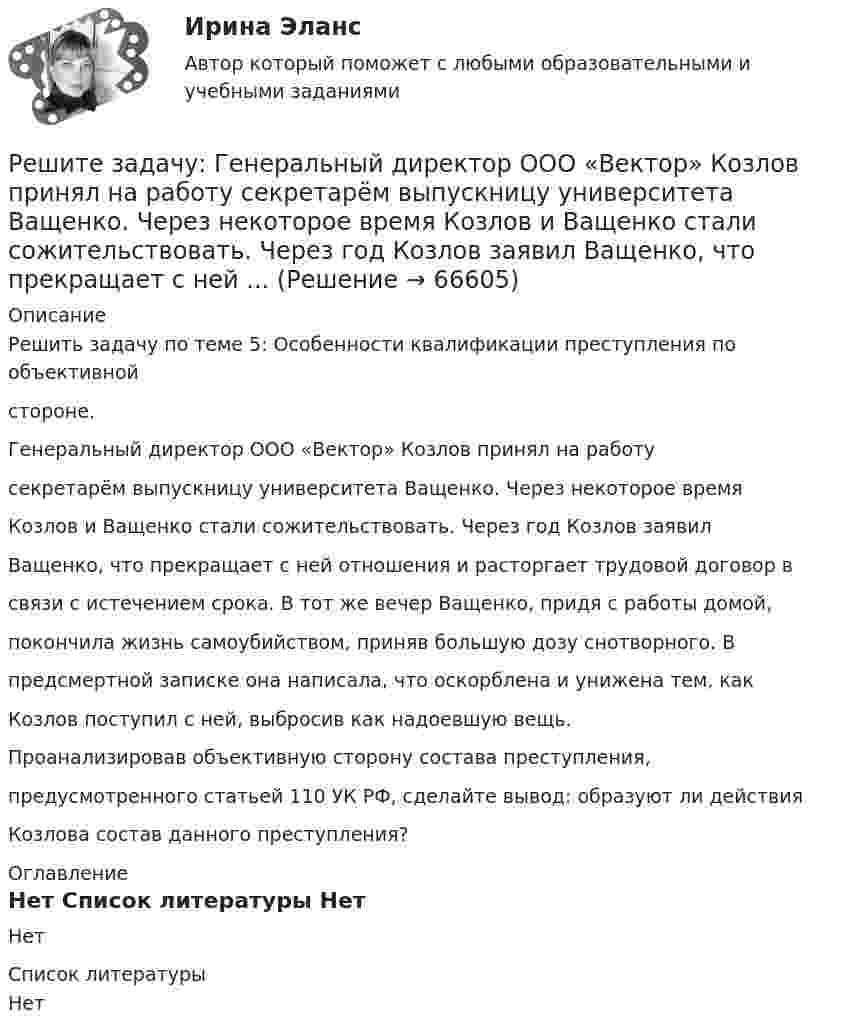     
            Описание
            Решить задачу по теме 5: Особенности квалификации преступления по объективнойстороне.Генеральный директор ООО «Вектор» Козлов принял на работусекретарём выпускницу университета Ващенко. Через некоторое времяКозлов и Ващенко стали сожительствовать. Через год Козлов заявилВащенко, что прекращает с ней отношения и расторгает трудовой договор всвязи с истечением срока. В тот же вечер Ващенко, придя с работы домой,покончила жизнь самоубийством, приняв большую дозу снотворного. Впредсмертной записке она написала, что оскорблена и унижена тем, какКозлов поступил с ней, выбросив как надоевшую вещь.Проанализировав объективную сторону состава преступления,предусмотренного статьей 110 УК РФ, сделайте вывод: образуют ли действияКозлова состав данного преступления? 
            Оглавление
            Нет 
            Список литературы
            Нет 
            
            
            Решите задачу в соответствии с вариантом. Выбор варианта задачи осуществляется следующим образом:Решите задачу: Генеральный директор ООО «Вектор» Козлов принял на работу секретарём выпускницу университета Ващенко. Через некоторое время Козлов и Ващенко стали сожительствовать. Через год Козлов заявил Ващенко, что прекращает с ней ...Решите задачу: Говоров, находясь в состоянии наркотического опьянения, по дороге домой встретил ранее ему незнакомого Рязанцева, у которого попросил зажигалку. Рязанцев сказал, что зажигалки у него нет, так как он не курит. Отказ разозлил Говорова...Решите задачу: Деренский длительное время конфликтовал с соседом по даче Гасановым из-за расположения забора. 1 мая 2021 года около 23.30, после очередной ссоры с Гасановым, он зашел на его участок и, убедившись, что Гасанов находится в домике ...Решите задачу Должник по исполнительному производству был обязан уплатить взыскателю денежную сумму. В ходе исполнительного производства взыскателю поступило предложение от должника продать исполнительный документ последнему за 50% от указанной в нем суммы. Поскольку взыскатель крайне нуждался в деньгах, то он обратился к судебному приставу-исполнителю с вопросом, как оформить такую сделку.Решите задачу Должник по исполнительному производству был обязан уплатить взыскателю денежную сумму. В ходе исполнительного производства взыскателю поступило предложение от должника продать исполнительный документ последнему за 50% от указанной в нем суммы. Поскольку взыскатель крайне нуждался в деньгах, то он обратился к судебному приставу-исполнителю с вопросом, как оформить такую сделку.. 2Решите задачу Коши:  (x2+2)y'=x⋅tg (y),y(0)=π4.Решите задачи, использовав текст «Законов Хаммурапи»: 1. Некто Э. обратился к судье с просьбой оформить его развод с женой по причине ее бездетности. Судья сначала отказался принять исковое заявление, сославшись на необходимость получить согласие на развод от супруги Э. и ее отца, давшего за дочерью значительное приданое. В назначенное времяРешите задачи, используя текст Русской Правды 1. Дружинник А. в ссоре убил дружинника Б., у которого из всех родственников остался только племянник В., обратившийся в суд. Какое решение может принять суд?Решите задачу. 16 ноября Кротов купил в универмаге костюм и ботинки, предварительно их внимательно осмотрев и примерив. При повторной примерке дома ему не понравились фасон и расцветка. Кротов решил костюм больше не надевать и обменять его в ближайшее воскресенье, 21 ноября.Решите задачу 1 в соответствии с указанным ниже условием. Поздно вечером в дежурную часть отдела полиции вбежала гражданка Зайкина А.С. и сообщила о том, что 20 минут назад на улице, недалеко от отдела полиции, неизвестный сорвал у нее с головы норковый берет стоимостью 12 тысяч рублей и убежал.Решите задачу 2 в соответствии с указанными ниже условиями: 25 октября 2020 года в 11 часов 00 минут Ивашов, находясь на остановке общественного транспорта «Железнодорожный вокзал» в г. Энске, на глазах у очевидцев вырвал из рук Крюковой сотовый ...Решите задачу: Акулов, взяв лом и ножовку по металлу, примерно в 22.45 пришел к магазину «Светлана». Ножовкой по металлу он спилил навесной замок и с помощью лома взломал входную дверь в магазин. В магазине сработала сигнализация, и через пять ...Решите задачу аналитически и графически (количество товара – в тыс.единиц в неделю, цены – в рублях). Функции спроса и предложения заданы следующим образом: Qd = 13-P и Qs = -7+P.
