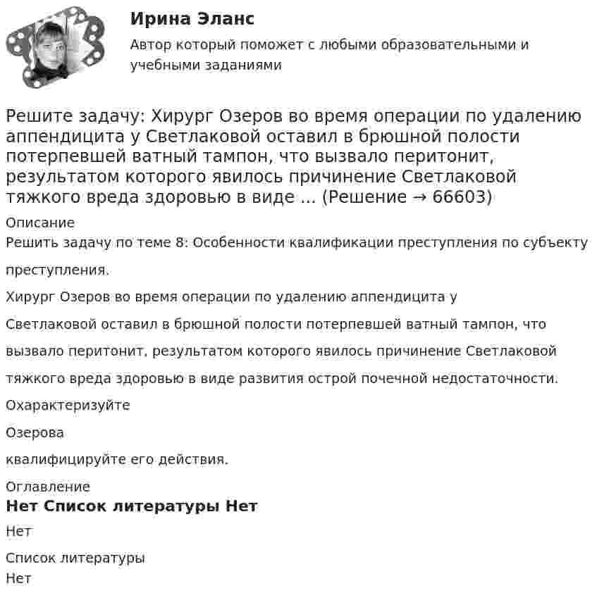     
            Описание
            Решить задачу по теме 8: Особенности квалификации преступления по субъектупреступления.Хирург Озеров во время операции по удалению аппендицита уСветлаковой оставил в брюшной полости потерпевшей ватный тампон, чтовызвало перитонит, результатом которого явилось причинение Светлаковойтяжкого вреда здоровью в виде развития острой почечной недостаточности.ОхарактеризуйтеОзероваквалифицируйте его действия. 
            Оглавление
            Нет 
            Список литературы
            Нет 
            
            
            Решите задачу. При ответе используйте ссылки на действующие статьи ФЗ «О государственной регистрации юридических лиц и ИП». ИП Потапов, признанный банкротом, не дожидаясь истечения года с момента такого признания, обратился в налоговый орган с просьбой вновь открыть дело и зарегистрировать его в качестве ИП.Решите задачу: Хирург Озеров во время операции по удалению аппендицита у Светлаковой оставил в брюшной полости потерпевшей ватный тампон, что вызвало перитонит, результатом которого явилось причинение Светлаковой тяжкого вреда здоровью в виде ...Решительность в бизнесе связана ...Решите матричное уравнение АХ+АХА=В, гдеРешите представленную задачу 4: В производстве следователя находилось уголовное дело, возбужденное в отношении Сергеева Ю.Ю. по признакам преступления, предусмотренного ч. 2 ст. 286 УК РФ. В ходе предварительного следствия Сергееву Ю. предъявлено ...Решите представленную задачу 5: 20 марта 2020 года Энским городским судом начато рассмотрение дела по обвинению Васильева С.С. по ч. 4 ст. 166 УК РФ. Присутствовавший в зале судебного заседания потерпевший Жданов Ю.И. неоднократно прерывал ...Решите систему линейных алгебраических уравнений методом Крамера и матричным методом:  {7x1 + 9x2 + 3x3 = 2;  4x1 + x2 + 3x3 = 2;  9x1 + 2x2 + 5x3 = 21.Решите задачу в соответствии с вариантом. Выбор варианта задачи осуществляется следующим образом:Решите задачу: Генеральный директор ООО «Вектор» Козлов принял на работу секретарём выпускницу университета Ващенко. Через некоторое время Козлов и Ващенко стали сожительствовать. Через год Козлов заявил Ващенко, что прекращает с ней ...Решите задачу: Говоров, находясь в состоянии наркотического опьянения, по дороге домой встретил ранее ему незнакомого Рязанцева, у которого попросил зажигалку. Рязанцев сказал, что зажигалки у него нет, так как он не курит. Отказ разозлил Говорова...Решите задачу: Деренский длительное время конфликтовал с соседом по даче Гасановым из-за расположения забора. 1 мая 2021 года около 23.30, после очередной ссоры с Гасановым, он зашел на его участок и, убедившись, что Гасанов находится в домике ...Решите задачу Должник по исполнительному производству был обязан уплатить взыскателю денежную сумму. В ходе исполнительного производства взыскателю поступило предложение от должника продать исполнительный документ последнему за 50% от указанной в нем суммы. Поскольку взыскатель крайне нуждался в деньгах, то он обратился к судебному приставу-исполнителю с вопросом, как оформить такую сделку.Решите задачу Должник по исполнительному производству был обязан уплатить взыскателю денежную сумму. В ходе исполнительного производства взыскателю поступило предложение от должника продать исполнительный документ последнему за 50% от указанной в нем суммы. Поскольку взыскатель крайне нуждался в деньгах, то он обратился к судебному приставу-исполнителю с вопросом, как оформить такую сделку.. 2Решите задачу Коши:  (x2+2)y'=x⋅tg (y),y(0)=π4.