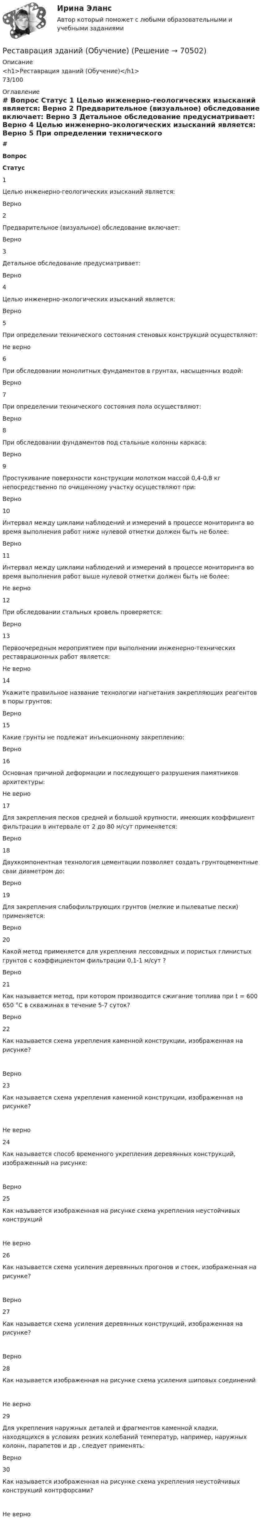      
            Описание
            <h1>Реставрация зданий (Обучение)</h1>73/100 
            Оглавление
             # Вопрос Статус    1 Целью инженерно-геологических изысканий является: Верно   2 Предварительное (визуальное) обследование включает: Верно   3 Детальное обследование предусматривает: Верно   4 Целью инженерно-экологических изысканий является: Верно   5 При определении технического состояния стеновых конструкций осуществляют: Не верно   6 При обследовании монолитных фундаментов в грунтах, насыщенных водой: Верно   7 При определении технического состояния пола осуществляют: Верно   8 При обследовании фундаментов под стальные колонны каркаса: Верно   9 Простукивание поверхности конструкции молотком массой 0,4-0,8 кг непосредственно по очищенному участку осуществляют при: Верно   10 Интервал между циклами наблюдений и измерений в процессе мониторинга во время выполнения работ ниже нулевой отметки должен быть не более: Верно   11 Интервал между циклами наблюдений и измерений в процессе мониторинга во время выполнения работ выше нулевой отметки должен быть не более: Не верно   12 При обследовании стальных кровель проверяется: Верно   13 Первоочередным мероприятием при выполнении инженерно-технических реставрационных работ является: Не верно   14 Укажите правильное название технологии нагнетания закрепляющих реагентов в поры грунтов: Верно   15 Какие грунты не подлежат инъекционному закреплению: Верно   16 Основная причиной деформации и последующего разрушения памятников архитектуры: Не верно   17 Для закрепления песков средней и большой крупности, имеющих коэффициент фильтрации в интервале от 2 до 80 м/сут применяется: Верно   18 Двухкомпонентная технология цементации позволяет создать грунтоцементные сваи диаметром до: Верно   19 Для закрепления слабофильтрующих грунтов (мелкие и пылеватые пески) применяется: Верно   20 Какой метод применяется для укрепления лессовидных и пористых глинистых грунтов с коэффициентом фильтрации 0,1-1 м/сут ? Верно   21 Как называется метод, при котором производится сжигание топлива при t = 600 650 °C в скважинах в течение 5-7 суток? Верно   22 Как называется схема укрепления каменной конструкции, изображенная на рисунке?  Верно   23 Как называется схема укрепления каменной конструкции, изображенная на рисунке?  Не верно   24 Как называется способ временного укрепления деревянных конструкций, изображенный на рисунке:  Верно   25 Как называется изображенная на рисунке схема укрепления неустойчивых конструкций  Не верно   26 Как называется схема усиления деревянных прогонов и стоек, изображенная на рисунке?  Верно   27 Как называется схема усиления деревянных конструкций, изображенная на рисунке?  Верно   28 Как называется изображенная на рисунке схема усиления шиповых соединений  Не верно   29 Для укрепления наружных деталей и фрагментов каменной кладки, находящихся в условиях резких колебаний температур, например, наружных колонн, парапетов и др , следует применять: Верно   30 Как называется изображенная на рисунке схема укрепления неустойчивых конструкций контрфорсами?  Не верно   
            
            
            Республика Саха (Якутия) — субъект Российской Федерации. Входит в состав Дальневосточного федерального округа. Образована 27 апреля 1922 года как Якутская АССР в составе РСФСР и СССР. В 1991 году Якутская АССР получила своё современное название — Республика Саха (Якутия).Реставрация зданий (Обучение)Реставрация зданий (тест с ответами Синергия/МОИ/ МТИ /МОСАП)💯 Реставрация зданий.ти (ответы на тест Синергия / МОИ / МТИ / МосАП, январь 2024)💯 Реставрация зданий.ти (правильные ответы на тест Синергия / МОИ / МТИ / МосАП)Ресторан «Звездный» приобрел в комиссионном магазине картину известного современного художника. Картина была помещена на видном месте большого зала ресторана с табличкой, содержащей данные об ее авторе.Ресторанное делоРепер грунтовой – это:Реплицированные распределенные хранилища данных Витте рейтинговая работа вар. 8 буква ЗРепродуктивная система женских половых органовРепутация - это ...Рескиллинг - это ...Ресоциализация и социальная адаптация осужденных в ИУ: специфика содержания, этапов, организацииРеспублика Башкортостан — самая красивая республика на земле