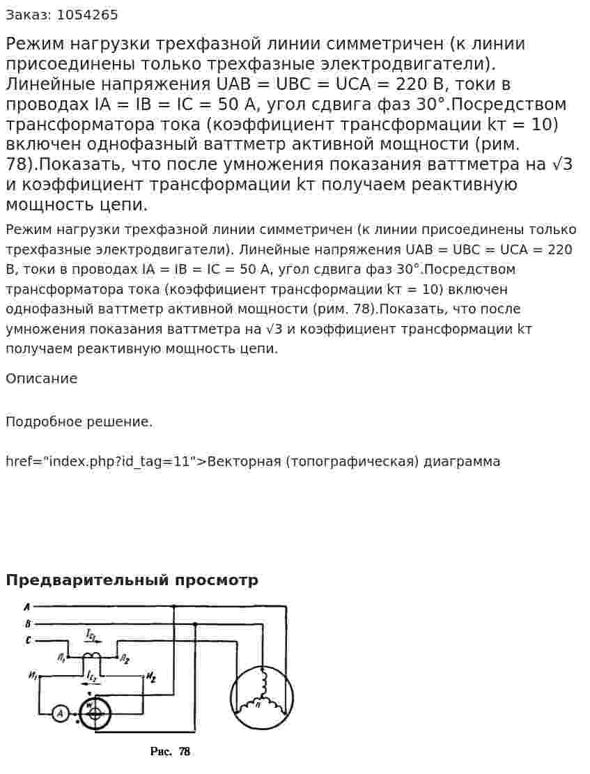 Режим нагрузки трехфазной линии симметричен (к линии присоединены только трехфазные электродвигатели). Линейные напряжения UAB = UBC = UCA = 220 В, токи в проводах IA = IB = IC = 50 А, угол сдвига фаз 30°.Посредством трансформатора тока (коэффициент трансформации kт = 10) включен однофазный ваттметр активной мощности (рим. 78).Показать, что после умножения показания ваттметра на √3 и коэффициент трансформации kт  получаем реактивную мощность цепи. 