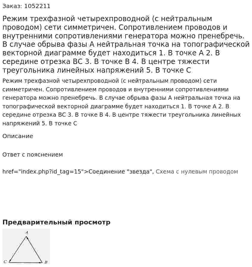 Режим трехфазной четырехпроводной (с нейтральным проводом) сети симметричен. Сопротивлением проводов и внутренними сопротивлениями генератора можно пренебречь. В случае обрыва фазы А нейтральная точка на топографической векторной диаграмме будет находиться  1. В точке А  2. В середине отрезка ВС  3. В точке В  4. В центре тяжести треугольника линейных напряжений  5. В точке С 