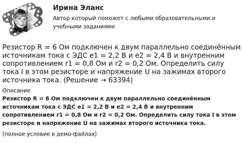     
            Описание
            Резистор R = 6 Ом подключен к двум параллельно соединённым источникам тока с ЭДС e1 = 2,2 B и e2 = 2,4 B и внутренним сопротивлением r1 = 0,8 Ом и r2 = 0,2 Ом. Определить силу тока I в этом резисторе и напряжение U на зажимах второго источника тока.(полное условие в демо-файлах)   
            
            
            Резиновая камера содержит воздух при давлении 780 мм рт. ст. Камеру сжимают так, что объем её уменьшается на 2/5 прежней величины. Какое будет теперь давление? Температуру и массу газа считать неизменными.Резистор R = 6 Ом подключен к двум параллельно соединённым источникам тока с ЭДС e1 = 2,2 B и e2 = 2,4 B и внутренним сопротивлением r1 = 0,8 Ом и r2 = 0,2 Ом. Определить силу тока I в этом резисторе и напряжение U на зажимах второго источника тока.Резистор сопротивлением R1 = 5 Ом, вольтметр и источник тока соединены параллельно. Вольтметр показывает напряжение U1 = 10 В. Если заменить резистор другим с сопротивлением R2 = 12 Ом, то вольтметр покажет напряжение U2 = 12 В.Резистор сопротивлением R = 5 Ом подключен к двум параллельно соединённым источникам тока с ЭДС e1 = 1,2 В и e2 = 1,4 В и внутренними сопротивлениями r1 = 0,7 Ом и r2 = 0,3 Ом. Определить силу тока I в этом резистореРезистор сопротивлением R = 6 Ом подключен к двум параллельно соединённым источникам тока с э.д.с. e1 = 2,2 В и e2 = 2,4 В и внутренними сопротивлениями R1 = 0,8 Ом и R2 = 0,2 Ом. Определить силу тока I в этом резисторе Резистор сопротивлением R = 6 Ом подключен к двум параллельно соединённым источникам тока с ЭДС e1 = 2,2 В и e2 = 2,4 В и внутренними сопротивлениями r1 = 0,8 Ом и r2 = 0,2 Ом. Определить силу тока в этом резисторе.	Резисторы и вольтметр включены в цепь переменного тока. Напряжение между точками A и A` втрое меньше напряжения между точками B и B`. Найдите сопротивление Rx, если сопротивление R известно.Реестр источников доходов бюджета субъекта РФ, а также свод реестров источников доходов бюджетов муниципальных образований, входящих в состав субъекта РФ, и реестр источников доходов бюджета территориального государственного внебюджетного фонда предсРеестр расходных обязательств субъекта РФ, а также свод реестров расходных обязательств муниципальных образований, входящих в состав субъекта РФ, представляются в … РФРеестр требований кредиторов ...Режим плавающего валютного курса в Российской Федерации…Резервные требования Банка России к коммерческим банкамРезервуар технологической установки с газом, имеющим давление P1 = 15·105 Па при температуре t1 = 27 °C, оказался у очага пожара. Давление газа из-за нагрева увеличилось. С помощью предохранительного клапана из резервуараРезервуар технологической установки с газом, имеющим давление P1 = 15·105 Па при температуре t1 = 27 °C, оказался у очага пожара. Через некоторое время он нагрелся до температуры t2 = 127 °C.