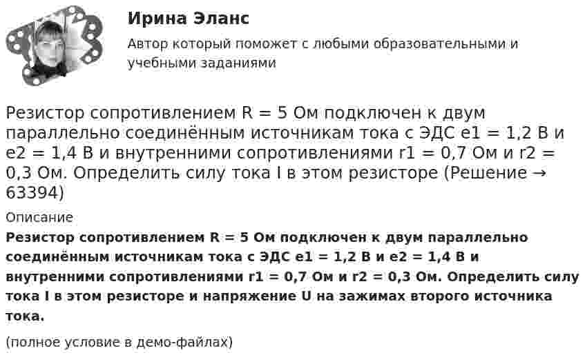     
            Описание
            Резистор сопротивлением R = 5 Ом подключен к двум параллельно соединённым источникам тока с ЭДС e1 = 1,2 В и e2 = 1,4 В и внутренними сопротивлениями r1 = 0,7 Ом и r2 = 0,3 Ом. Определить силу тока I в этом резисторе и напряжение U на зажимах второго источника тока.(полное условие в демо-файлах)   
            
            
            Резистор сопротивлением R1 = 5 Ом, вольтметр и источник тока соединены параллельно. Вольтметр показывает напряжение U1 = 10 В. Если заменить резистор другим с сопротивлением R2 = 12 Ом, то вольтметр покажет напряжение U2 = 12 В.Резистор сопротивлением R = 5 Ом подключен к двум параллельно соединённым источникам тока с ЭДС e1 = 1,2 В и e2 = 1,4 В и внутренними сопротивлениями r1 = 0,7 Ом и r2 = 0,3 Ом. Определить силу тока I в этом резистореРезистор сопротивлением R = 6 Ом подключен к двум параллельно соединённым источникам тока с э.д.с. e1 = 2,2 В и e2 = 2,4 В и внутренними сопротивлениями R1 = 0,8 Ом и R2 = 0,2 Ом. Определить силу тока I в этом резисторе Резистор сопротивлением R = 6 Ом подключен к двум параллельно соединённым источникам тока с ЭДС e1 = 2,2 В и e2 = 2,4 В и внутренними сопротивлениями r1 = 0,8 Ом и r2 = 0,2 Ом. Определить силу тока в этом резисторе.	Резисторы и вольтметр включены в цепь переменного тока. Напряжение между точками A и A` втрое меньше напряжения между точками B и B`. Найдите сопротивление Rx, если сопротивление R известно.Резкое изменение спроса называют … спросаРезонанс в колебательном контуре наступает при частоте 4,2 кГц. Определить индуктивность катушки, если ёмкость конденсатора 2,2 мкФ.Реестр требований кредиторов ...Режим плавающего валютного курса в Российской Федерации…Резервные требования Банка России к коммерческим банкамРезервуар технологической установки с газом, имеющим давление P1 = 15·105 Па при температуре t1 = 27 °C, оказался у очага пожара. Давление газа из-за нагрева увеличилось. С помощью предохранительного клапана из резервуараРезервуар технологической установки с газом, имеющим давление P1 = 15·105 Па при температуре t1 = 27 °C, оказался у очага пожара. Через некоторое время он нагрелся до температуры t2 = 127 °C.… резервы – это упущенные возможности повышения эффективности производства относительно плана или достижений науки и передового опыта за прошедшие промежутки времениРезиновая камера содержит воздух при давлении 780 мм рт. ст. Камеру сжимают так, что объем её уменьшается на 2/5 прежней величины. Какое будет теперь давление? Температуру и массу газа считать неизменными.