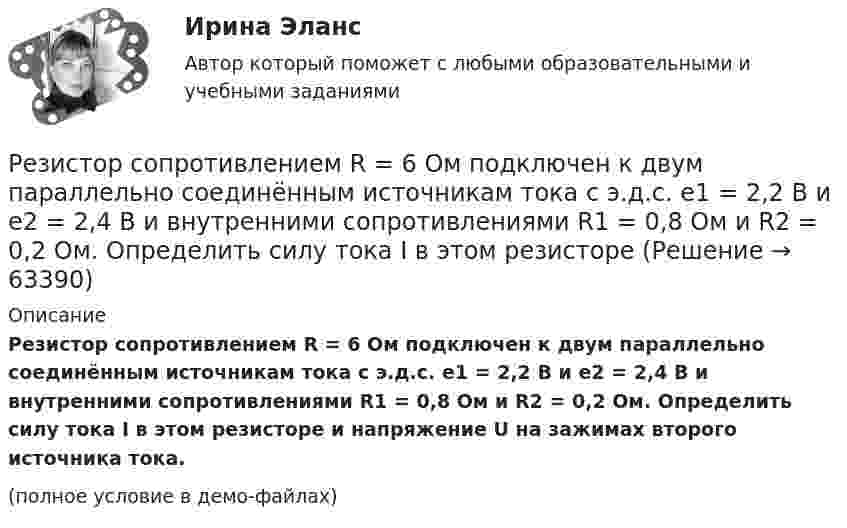     
            Описание
            Резистор сопротивлением R = 6 Ом подключен к двум параллельно соединённым источникам тока с э.д.с. e1 = 2,2 В и e2 = 2,4 В и внутренними сопротивлениями R1 = 0,8 Ом и R2 = 0,2 Ом. Определить силу тока I в этом резисторе и напряжение U на зажимах второго источника тока.(полное условие в демо-файлах)   
            
            
            Резистор сопротивлением R = 5 Ом подключен к двум параллельно соединённым источникам тока с ЭДС e1 = 1,2 В и e2 = 1,4 В и внутренними сопротивлениями r1 = 0,7 Ом и r2 = 0,3 Ом. Определить силу тока I в этом резистореРезистор сопротивлением R = 6 Ом подключен к двум параллельно соединённым источникам тока с э.д.с. e1 = 2,2 В и e2 = 2,4 В и внутренними сопротивлениями R1 = 0,8 Ом и R2 = 0,2 Ом. Определить силу тока I в этом резисторе Резистор сопротивлением R = 6 Ом подключен к двум параллельно соединённым источникам тока с ЭДС e1 = 2,2 В и e2 = 2,4 В и внутренними сопротивлениями r1 = 0,8 Ом и r2 = 0,2 Ом. Определить силу тока в этом резисторе.	Резисторы и вольтметр включены в цепь переменного тока. Напряжение между точками A и A` втрое меньше напряжения между точками B и B`. Найдите сопротивление Rx, если сопротивление R известно.Резкое изменение спроса называют … спросаРезонанс в колебательном контуре наступает при частоте 4,2 кГц. Определить индуктивность катушки, если ёмкость конденсатора 2,2 мкФ.Резонатор и источник звука с частотой v0 = 8 кГц расположен на одной прямой. Резонатор настроен на длину волны l = 4,2 см и установлен неподвижно. Источник звука может перемещаться вдоль прямой. Режим плавающего валютного курса в Российской Федерации…Резервные требования Банка России к коммерческим банкамРезервуар технологической установки с газом, имеющим давление P1 = 15·105 Па при температуре t1 = 27 °C, оказался у очага пожара. Давление газа из-за нагрева увеличилось. С помощью предохранительного клапана из резервуараРезервуар технологической установки с газом, имеющим давление P1 = 15·105 Па при температуре t1 = 27 °C, оказался у очага пожара. Через некоторое время он нагрелся до температуры t2 = 127 °C.… резервы – это упущенные возможности повышения эффективности производства относительно плана или достижений науки и передового опыта за прошедшие промежутки времениРезиновая камера содержит воздух при давлении 780 мм рт. ст. Камеру сжимают так, что объем её уменьшается на 2/5 прежней величины. Какое будет теперь давление? Температуру и массу газа считать неизменными.Резистор R = 6 Ом подключен к двум параллельно соединённым источникам тока с ЭДС e1 = 2,2 B и e2 = 2,4 B и внутренним сопротивлением r1 = 0,8 Ом и r2 = 0,2 Ом. Определить силу тока I в этом резисторе и напряжение U на зажимах второго источника тока.
