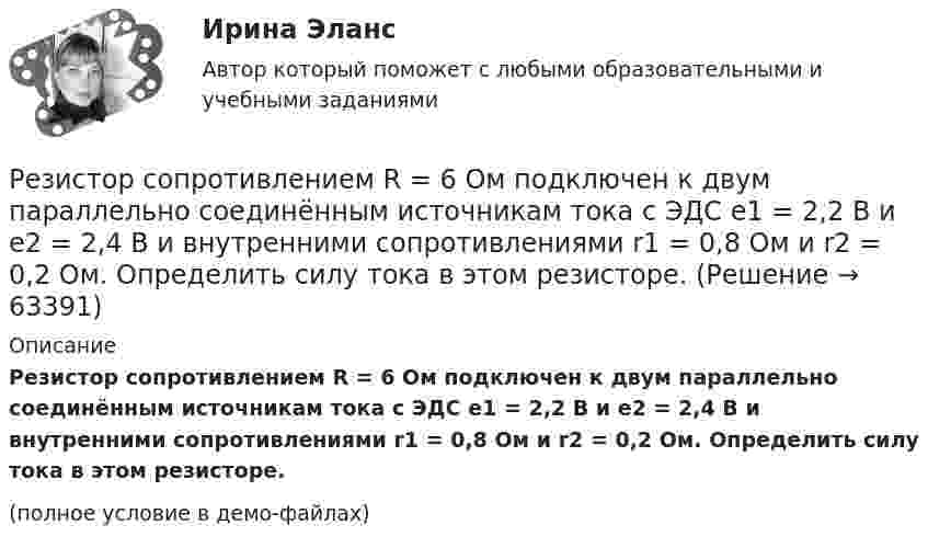     
            Описание
            Резистор сопротивлением R = 6 Ом подключен к двум параллельно соединённым источникам тока с ЭДС e1 = 2,2 В и e2 = 2,4 В и внутренними сопротивлениями r1 = 0,8 Ом и r2 = 0,2 Ом. Определить силу тока в этом резисторе.(полное условие в демо-файлах)   
            
            
            Резистор сопротивлением R = 6 Ом подключен к двум параллельно соединённым источникам тока с э.д.с. e1 = 2,2 В и e2 = 2,4 В и внутренними сопротивлениями R1 = 0,8 Ом и R2 = 0,2 Ом. Определить силу тока I в этом резисторе Резистор сопротивлением R = 6 Ом подключен к двум параллельно соединённым источникам тока с ЭДС e1 = 2,2 В и e2 = 2,4 В и внутренними сопротивлениями r1 = 0,8 Ом и r2 = 0,2 Ом. Определить силу тока в этом резисторе.	Резисторы и вольтметр включены в цепь переменного тока. Напряжение между точками A и A` втрое меньше напряжения между точками B и B`. Найдите сопротивление Rx, если сопротивление R известно.Резкое изменение спроса называют … спросаРезонанс в колебательном контуре наступает при частоте 4,2 кГц. Определить индуктивность катушки, если ёмкость конденсатора 2,2 мкФ.Резонатор и источник звука с частотой v0 = 8 кГц расположен на одной прямой. Резонатор настроен на длину волны l = 4,2 см и установлен неподвижно. Источник звука может перемещаться вдоль прямой. Резонатор лазера Фабри-Перо образован двумя зеркалами с коэффициентами отражениями 0.6. Коэффициент усиления активной среды составляет 6 Нп/мм. Какова может быть минимальная длина резонатора?Резервные требования Банка России к коммерческим банкамРезервуар технологической установки с газом, имеющим давление P1 = 15·105 Па при температуре t1 = 27 °C, оказался у очага пожара. Давление газа из-за нагрева увеличилось. С помощью предохранительного клапана из резервуараРезервуар технологической установки с газом, имеющим давление P1 = 15·105 Па при температуре t1 = 27 °C, оказался у очага пожара. Через некоторое время он нагрелся до температуры t2 = 127 °C.… резервы – это упущенные возможности повышения эффективности производства относительно плана или достижений науки и передового опыта за прошедшие промежутки времениРезиновая камера содержит воздух при давлении 780 мм рт. ст. Камеру сжимают так, что объем её уменьшается на 2/5 прежней величины. Какое будет теперь давление? Температуру и массу газа считать неизменными.Резистор R = 6 Ом подключен к двум параллельно соединённым источникам тока с ЭДС e1 = 2,2 B и e2 = 2,4 B и внутренним сопротивлением r1 = 0,8 Ом и r2 = 0,2 Ом. Определить силу тока I в этом резисторе и напряжение U на зажимах второго источника тока.Резистор сопротивлением R1 = 5 Ом, вольтметр и источник тока соединены параллельно. Вольтметр показывает напряжение U1 = 10 В. Если заменить резистор другим с сопротивлением R2 = 12 Ом, то вольтметр покажет напряжение U2 = 12 В.