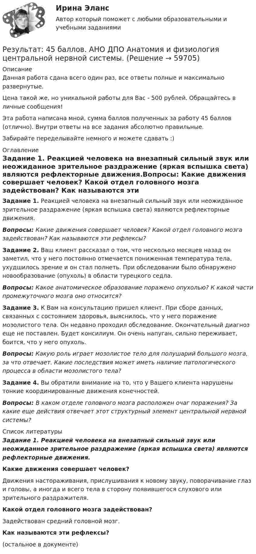      
            Описание
            Данная работа сдана всего один раз, все ответы полные и максимально развернутые.Цена такой же, но уникальной работы для Вас - 500 рублей. Обращайтесь в личные сообщения!Эта работа написана мной, сумма баллов полученных за работу 45 баллов (отлично). Внутри ответы на все задания абсолютно правильные.Забирайте переделывайте немного и можете сдавать :) 
            Оглавление
            Задание 1. Реакцией человека на внезапный сильный звук или неожиданное зрительное раздражение (яркая вспышка света) являются рефлекторные движения.Вопросы: Какие движения совершает человек? Какой отдел головного мозга задействован? Как называются эти рефлексы?Задание 2. Ваш клиент рассказал о том, что несколько месяцев назад он заметил, что у него постоянно отмечается пониженная температура тела, ухудшилось зрение и он стал полнеть. При обследовании было обнаружено новообразование (опухоль) в области турецкого седла.Вопросы: Какое анатомическое образование поражено опухолью? К какой части промежуточного мозга оно относится?Задание 3. К Вам на консультацию пришел клиент. При сборе данных, связанных с состоянием здоровья, выяснилось, что у него поражение мозолистого тела. Он недавно проходил обследование. Окончательный диагноз еще не поставлен. Будет консилиум. Он очень напуган, сильно переживает, боится, что у него опухоль.Вопросы: Какую роль играет мозолистое тело для полушарий большого мозга, за что отвечает. Какие последствия может иметь наличие патологического процесса в области мозолистого тела?Задание 4. Вы обратили внимание на то, что у Вашего клиента нарушены тонкие координированные движения конечностей.Вопросы: В каком отделе головного мозга расположен очаг поражения? За какие еще действия отвечает этот структурный элемент центральной нервной системы? 
            Список литературы
            Задание 1.  Реакцией человека на внезапный сильный звук или неожиданное зрительное раздражение (яркая вспышка света) являются рефлекторные движения.Какие движения совершает человек?Движения настораживания, прислушивания к новому звуку, поворачивание глаз и головы, а иногда и всего тела в сторону появившегося слухового или зрительного раздражителя.Какой отдел головного мозга задействован? Задействован средний головной мозг. Как называются эти рефлексы?(остальное в документе) 
            
            
            Результат 100%! Проверенные ответы на тест по социологии от СПБГУ на Openedu (открытое образование) тема:   «Модуль 2. История социологии«Результат: 45 баллов. АНО ДПО Анатомия и физиология центральной нервной системы.Результат: 45 баллов. АНО ДПО Введение в профессию. Профессиональная этика в работе психолога.Результат: 45 баллов АНО ДПО Основы психотерапии (ИПП)Результат: 50 баллов АНО ДПО Психология травмыРезультативное управление проектом требует наличия у руководителя проекта компетенций:Результат контрольного мероприятия в форме ... оформляется заключениемРезистор сопротивлением R = 6 Ом подключен к двум параллельно соединённым источникам тока с э.д.с. e1 = 2,2 В и e2 = 2,4 В и внутренними сопротивлениями R1 = 0,8 Ом и R2 = 0,2 Ом. Определить силу тока I в этом резисторе Резистор сопротивлением R = 6 Ом подключен к двум параллельно соединённым источникам тока с ЭДС e1 = 2,2 В и e2 = 2,4 В и внутренними сопротивлениями r1 = 0,8 Ом и r2 = 0,2 Ом. Определить силу тока в этом резисторе.	Резисторы и вольтметр включены в цепь переменного тока. Напряжение между точками A и A` втрое меньше напряжения между точками B и B`. Найдите сопротивление Rx, если сопротивление R известно.Резкое изменение спроса называют … спросаРезонанс в колебательном контуре наступает при частоте 4,2 кГц. Определить индуктивность катушки, если ёмкость конденсатора 2,2 мкФ.Резонатор и источник звука с частотой v0 = 8 кГц расположен на одной прямой. Резонатор настроен на длину волны l = 4,2 см и установлен неподвижно. Источник звука может перемещаться вдоль прямой. Резонатор лазера Фабри-Перо образован двумя зеркалами с коэффициентами отражениями 0.6. Коэффициент усиления активной среды составляет 6 Нп/мм. Какова может быть минимальная длина резонатора?