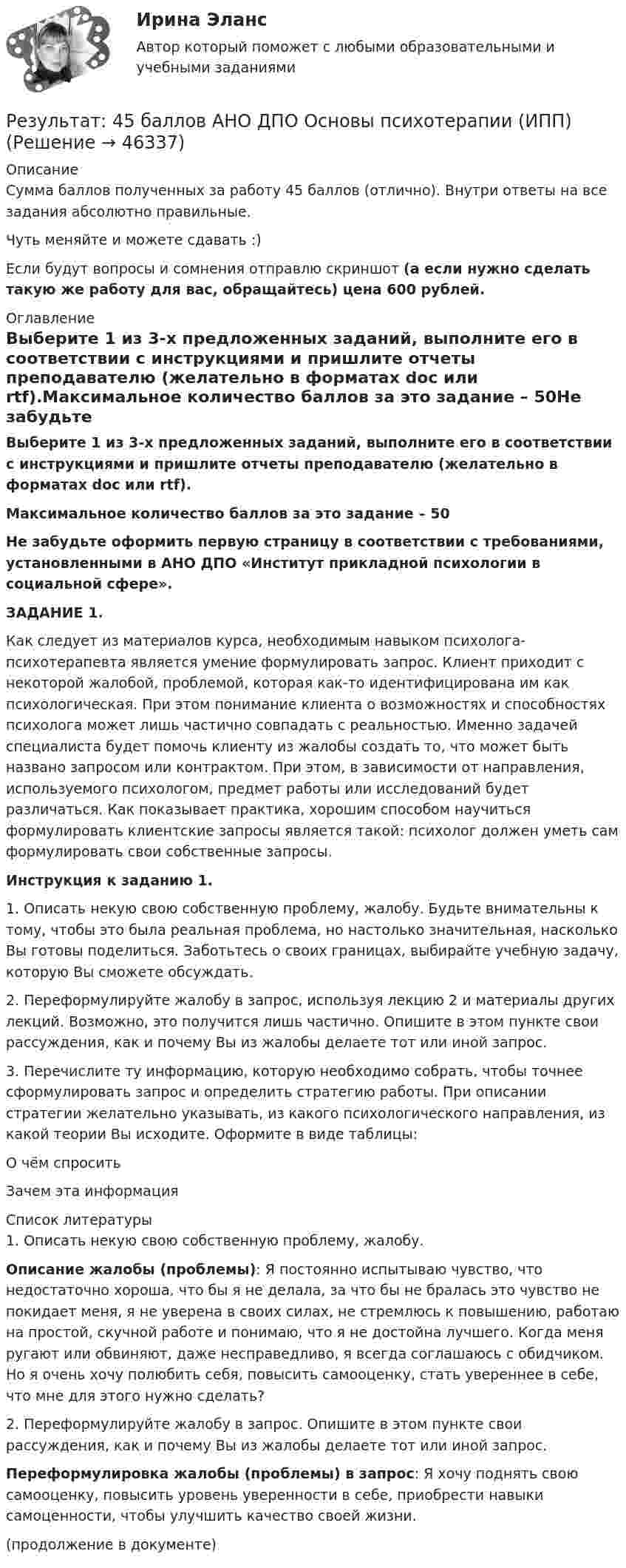      
            Описание
            Сумма баллов полученных за работу 45 баллов (отлично). Внутри ответы на все задания абсолютно правильные.Чуть меняйте и можете сдавать :)Если будут вопросы и сомнения отправлю скриншот (а если нужно сделать такую же работу для вас, обращайтесь) цена 600 рублей. 
            Оглавление
            Выберите 1 из 3-х предложенных заданий, выполните его в соответствии с инструкциями и пришлите отчеты преподавателю (желательно в форматах doc или rtf).Максимальное количество баллов за это задание – 50Не забудьте оформить первую страницу в соответствии с требованиями, установленными в АНО ДПО «Институт прикладной психологии в социальной сфере».ЗАДАНИЕ 1.Как следует из материалов курса, необходимым навыком психолога-психотерапевта является умение формулировать запрос. Клиент приходит с некоторой жалобой, проблемой, которая как-то идентифицирована им как психологическая. При этом понимание клиента о возможностях и способностях психолога может лишь частично совпадать с реальностью. Именно задачей специалиста будет помочь клиенту из жалобы создать то, что может быть названо запросом или контрактом. При этом, в зависимости от направления, используемого психологом, предмет работы или исследований будет различаться. Как показывает практика, хорошим способом научиться формулировать клиентские запросы является такой: психолог должен уметь сам формулировать свои собственные запросы.Инструкция к заданию 1.1. Описать некую свою собственную проблему, жалобу. Будьте внимательны к тому, чтобы это была реальная проблема, но настолько значительная, насколько Вы готовы поделиться. Заботьтесь о своих границах, выбирайте учебную задачу, которую Вы сможете обсуждать.2. Переформулируйте жалобу в запрос, используя лекцию 2 и материалы других лекций. Возможно, это получится лишь частично. Опишите в этом пункте свои рассуждения, как и почему Вы из жалобы делаете тот или иной запрос.3. Перечислите ту информацию, которую необходимо собрать, чтобы точнее сформулировать запрос и определить стратегию работы. При описании стратегии желательно указывать, из какого психологического направления, из какой теории Вы исходите. Оформите в виде таблицы:О чём спроситьЗачем эта информация 
            Список литературы
            1. Описать некую свою собственную проблему, жалобу.  Описание жалобы (проблемы): Я постоянно испытываю чувство, что недостаточно хороша, что бы я не делала, за что бы не бралась это чувство не покидает меня, я не уверена в своих силах, не стремлюсь к повышению, работаю на простой, скучной работе и понимаю, что я не достойна лучшего. Когда меня ругают или обвиняют, даже несправедливо, я всегда соглашаюсь с обидчиком. Но я очень хочу полюбить себя, повысить самооценку, стать увереннее в себе, что мне для этого нужно сделать?  2. Переформулируйте жалобу в запрос. Опишите в этом пункте свои рассуждения, как и почему Вы из жалобы делаете тот или иной запрос. Переформулировка жалобы (проблемы) в запрос: Я хочу поднять свою самооценку, повысить уровень уверенности в себе, приобрести навыки самоценности, чтобы улучшить качество своей жизни. (продолжение в документе)
            
            
            Результат: 45 баллов. АНО ДПО Введение в профессию. Профессиональная этика в работе психолога.Результат: 45 баллов АНО ДПО Основы психотерапии (ИПП)Результат: 50 баллов АНО ДПО Психология травмыРезультативное управление проектом требует наличия у руководителя проекта компетенций:Результат контрольного мероприятия в форме ... оформляется заключениемРезультат контрольного мероприятия оформляется документом в форме … ревизииРезультатом выполнения задания будет файл базы данных MS Access, который должен быть выслан на проверку. 1. Запустите MS Access и создайте новую базу данных Фирма. 2. Создайте в режиме конструктора структуру таблицы Сотрудники, содержащую следующие поля: Оглавление	Резисторы и вольтметр включены в цепь переменного тока. Напряжение между точками A и A` втрое меньше напряжения между точками B и B`. Найдите сопротивление Rx, если сопротивление R известно.Резкое изменение спроса называют … спросаРезонанс в колебательном контуре наступает при частоте 4,2 кГц. Определить индуктивность катушки, если ёмкость конденсатора 2,2 мкФ.Резонатор и источник звука с частотой v0 = 8 кГц расположен на одной прямой. Резонатор настроен на длину волны l = 4,2 см и установлен неподвижно. Источник звука может перемещаться вдоль прямой. Резонатор лазера Фабри-Перо образован двумя зеркалами с коэффициентами отражениями 0.6. Коэффициент усиления активной среды составляет 6 Нп/мм. Какова может быть минимальная длина резонатора?Результат 100%! Проверенные ответы на тест по социологии от СПБГУ на Openedu (открытое образование) тема:  «Модуль 1. Предмет и структура социологии»Результат 100%! Проверенные ответы на тест по социологии от СПБГУ на Openedu (открытое образование) тема:   «Модуль 2. История социологии«
