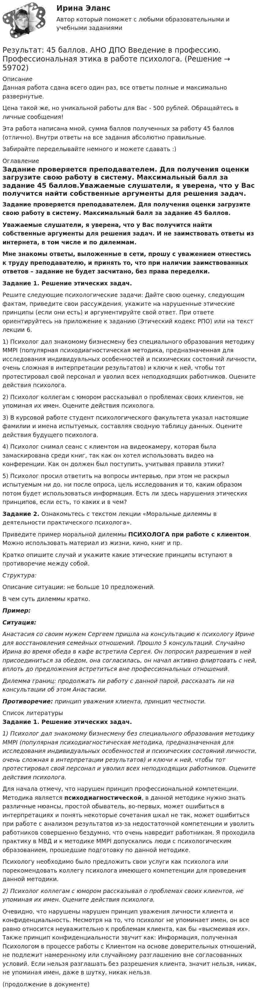      
            Описание
            Данная работа сдана всего один раз, все ответы полные и максимально развернутые.Цена такой же, но уникальной работы для Вас - 500 рублей. Обращайтесь в личные сообщения!Эта работа написана мной, сумма баллов полученных за работу 45 баллов (отлично). Внутри ответы на все задания абсолютно правильные.Забирайте переделывайте немного и можете сдавать :) 
            Оглавление
            Задание проверяется преподавателем. Для получения оценки загрузите свою работу в систему. Максимальный балл за задание 45 баллов.Уважаемые слушатели, я уверена, что у Вас получится найти собственные аргументы для решения задач. И не заимствовать ответы из интернета, в том числе и по дилеммам.Мне знакомы ответы, выложенные в сети, прошу с уважением отнестись к труду преподавателю, и принять то, что при наличии заимствованных ответов – задание не будет засчитано, без права переделки.Задание 1. Решение этических задач.Решите следующие психологические задачи: Дайте свою оценку, следующим фактам, приведите свои рассуждения, укажите на нарушенные этические принципы (если они есть) и аргументируйте свой ответ. При ответе ориентируйтесь на приложение к заданию (Этический кодекс РПО) или на текст лекции 6.1) Психолог дал знакомому бизнесмену без специального образования методику ММРI (популярная психодиагностическая методика, предназначенная для исследования индивидуальных особенностей и психических состояний личности, очень сложная в интерпретации результатов) и ключи к ней, чтобы тот протестировал свой персонал и уволил всех неподходящих работников. Оцените действия психолога.2) Психолог коллегам с юмором рассказывал о проблемах своих клиентов, не упоминая их имен. Оцените действия психолога.3) В курсовой работе студент психологического факультета указал настоящие фамилии и имена испытуемых, составляя сводную таблицу данных. Оцените действия будущего психолога.4) Психолог снимал сеанс с клиентом на видеокамеру, которая была замаскирована среди книг, так как он хотел использовать видео на конференции. Как он должен был поступить, учитывая правила этики?5) Психолог просил ответить на вопросы интервью, при этом не раскрыл испытуемым ни до, ни после опроса, цель исследования и то, каким образом потом будет использоваться информация. Есть ли здесь нарушения этических принципов, если есть, то каких и в чем?Задание 2. Ознакомьтесь с текстом лекции «Моральные дилеммы в деятельности практического психолога».Приведите пример моральной дилеммы ПСИХОЛОГА при работе с клиентом. Можно использовать материал из жизни, кино, книг и пр.Кратко опишите случай и укажите какие этические принципы вступают в противоречие между собой.  Структура:Описание ситуации: не больше 10 предложений.В чем суть дилеммы кратко.Пример:Ситуация:Анастасия со своим мужем Сергеем пришла на консультацию к психологу Ирине для восстановления семейных отношений. Прошло 5 консультаций. Случайно Ирина во время обеда в кафе встретила Сергея. Он попросил разрешения в ней присоединиться за обедом, она согласилась, он начал активно флиртовать с ней, вплоть до предложения встретиться вне профессиональных отношений. Дилемма границ: продолжать ли работу с данной парой, рассказать ли на консультации об этом Анастасии.Противоречие: принцип уважения клиента, принцип честности. 
            Список литературы
            Задание 1. Решение этических задач.1) Психолог дал знакомому бизнесмену без специального образования методику ММРI (популярная психодиагностическая методика, предназначенная для исследования индивидуальных особенностей и психических состояний личности, очень сложная в интерпретации результатов) и ключи к ней, чтобы тот протестировал свой персонал и уволил всех неподходящих работников. Оцените действия психолога.Для начала отмечу, что нарушен принцип профессиональной компетенции. Методика является психодиагностической, в данной методике нужно знать различные нюансы, простой обыватель, во-первых, может ошибиться в интерпретациях и понять некоторые сочетания шкал не так, может ошибиться при работе с анализом результатов из-за недостаточной компетенции и уволить работников совершенно бездумно, что очень навредит работникам. Я проходила практику в МВД и к методике MMPI допускались люди с психологическим образованием, прошедшие подготовку по данной методике. Психологу необходимо было предложить свои услуги как психолога или порекомендовать коллегу психолога имеющего компетенции для проведения данной методики. 2) Психолог коллегам с юмором рассказывал о проблемах своих клиентов, не упоминая их имен. Оцените действия психолога.Очевидно, что нарушены нарушен принцип уважения личности клиента и конфиденциальность. Несмотря на то, что психолог не упоминает имен, он все равно относится неуважительно к проблемам клиента, как бы «высмеивая их». Также принцип конфиденциальности звучит как: Информация, полученная Психологом в процессе работы с Клиентом на основе доверительных отношений, не подлежит намеренному или случайному разглашению вне согласованных условий. Если нельзя разглашать без разрешения клиента, значит нельзя, никак, не упоминая имен, даже в шутку, никак нельзя. (продолжение в документе) 
            
            
            Результат: 45 баллов. АНО ДПО Анатомия и физиология центральной нервной системы.Результат: 45 баллов. АНО ДПО Введение в профессию. Профессиональная этика в работе психолога.Результат: 45 баллов АНО ДПО Основы психотерапии (ИПП)Результат: 50 баллов АНО ДПО Психология травмыРезультативное управление проектом требует наличия у руководителя проекта компетенций:Результат контрольного мероприятия в форме ... оформляется заключениемРезультат контрольного мероприятия оформляется документом в форме … ревизииРезистор сопротивлением R = 6 Ом подключен к двум параллельно соединённым источникам тока с ЭДС e1 = 2,2 В и e2 = 2,4 В и внутренними сопротивлениями r1 = 0,8 Ом и r2 = 0,2 Ом. Определить силу тока в этом резисторе.	Резисторы и вольтметр включены в цепь переменного тока. Напряжение между точками A и A` втрое меньше напряжения между точками B и B`. Найдите сопротивление Rx, если сопротивление R известно.Резкое изменение спроса называют … спросаРезонанс в колебательном контуре наступает при частоте 4,2 кГц. Определить индуктивность катушки, если ёмкость конденсатора 2,2 мкФ.Резонатор и источник звука с частотой v0 = 8 кГц расположен на одной прямой. Резонатор настроен на длину волны l = 4,2 см и установлен неподвижно. Источник звука может перемещаться вдоль прямой. Резонатор лазера Фабри-Перо образован двумя зеркалами с коэффициентами отражениями 0.6. Коэффициент усиления активной среды составляет 6 Нп/мм. Какова может быть минимальная длина резонатора?Результат 100%! Проверенные ответы на тест по социологии от СПБГУ на Openedu (открытое образование) тема:  «Модуль 1. Предмет и структура социологии»