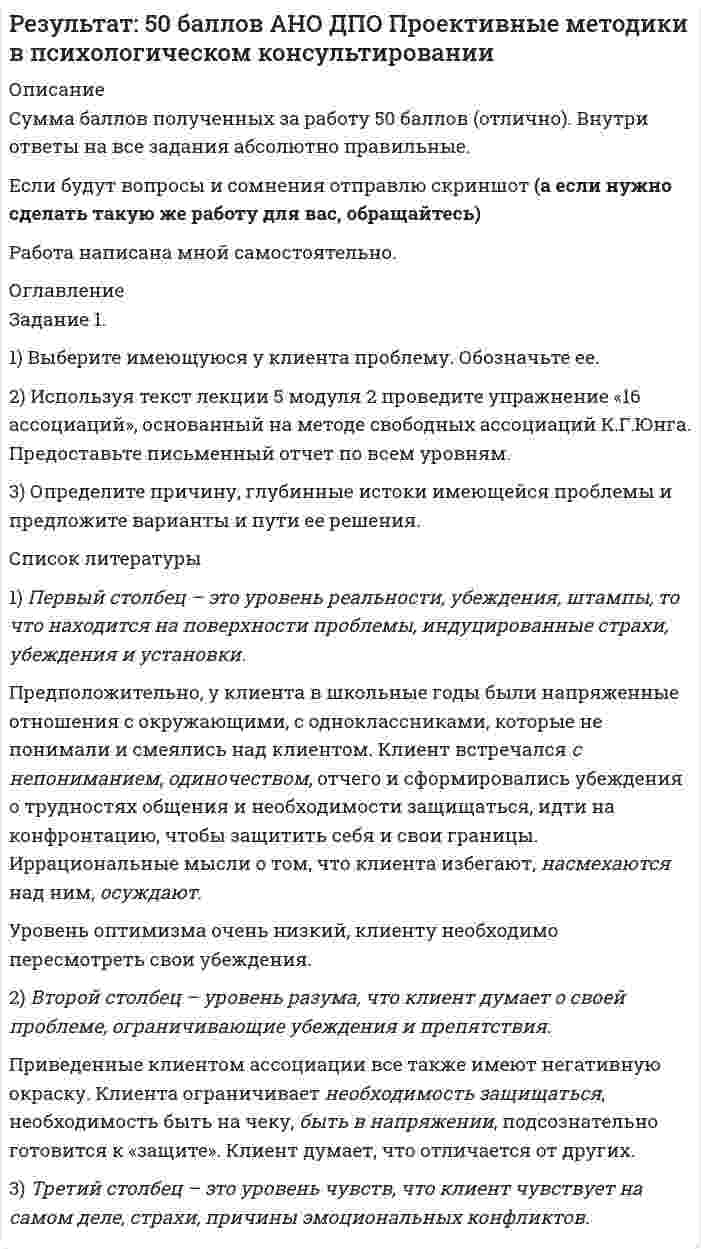 




Описание


Сумма баллов полученных за работу 50 баллов (отлично). Внутри ответы на все задания абсолютно правильные.
Если будут вопросы и сомнения отправлю скриншот.
Работа написана мной самостоятельно.




Оглавление


Задание 1.
1) Выберите имеющуюся у клиента проблему. Обозначьте ее.
2) Используя текст лекции 5 модуля 2 проведите упражнение «16 ассоциаций», основанный на методе свободных ассоциаций К.Г.Юнга. Предоставьте письменный отчет по всем уровням.
3) Определите причину, глубинные истоки имеющейся проблемы и предложите варианты и пути ее решения.
1) Первый столбец – это уровень реальности, убеждения, штампы, то что находится на поверхности проблемы, индуцированные страхи, убеждения и установки. 
Предположительно, у клиента в школьные годы были напряженные отношения с окружающими, с одноклассниками, которые не понимали и смеялись над клиентом. Клиент встречался с непониманием, одиночеством, отчего и сформировались убеждения о трудностях общения и необходимости защищаться, идти на конфронтацию, чтобы защитить себя и свои границы. Иррациональные мысли о том, что клиента избегают, насмехаются над ним, осуждают.
Уровень оптимизма очень низкий, клиенту необходимо пересмотреть свои убеждения.
2) Второй столбец – уровень разума, что клиент думает о своей проблеме, ограничивающие убеждения и препятствия.
Приведенные клиентом ассоциации все также имеют негативную окраску. Клиента ограничивает необходимость защищаться, необходимость быть на чеку, быть в напряжении, подсознательно готовится к «защите». Клиент думает, что отличается от других.



            
            
            Задание 1. 1.TitlesMirorCorp. — это информационная компания, деятельность которой связана в основном с изданием газет, книг, журналов и другой печатной продукции, владеющая кабельным телевидением и другими телевизионными каналами. Определите особенности приведенной формулировки миссии.Задание 1. 1) Выберите имеющуюся у клиента проблему. Обозначьте ее. 2) Используя текст лекции 5 модуля 2 проведите упражнение «16 ассоциаций», основанный на методе свободных ассоциаций К.Г.Юнга. Предоставьте письменный отчет по всем уровням.Задание 1. 1) Выберите имеющуюся у клиента проблему. Обозначьте ее. 2) Используя текст лекции 5 модуля 2 проведите упражнение «16 ассоциаций», основанный на методе свободных ассоциаций К.Г.Юнга. Предоставьте письменный отчет по всем уровням.. 2Задание 1 1. Для выполнения задания выберите 25 стран или регионов Российской Федерации. 2. Для построения ряда распределения выберите два взаимосвязанных статистических показателя за 2017-2018 гг. 3. Постройте статистический ряд распределения регионов (стран) по факторному признаку, образовав пять групп с равными интервалами.ЗАДАНИЕ 1 1. Добавить дополнительно рабочий лист. 2. Переименовать рабочие листы: Себестоимость, Выручка, Прибыль и Отчет. 3 Набрать предложенную таблицу на рабочем листе “Себестоимость”.ЗАДАНИЕ 1 -1. Задание контрольной работы Модуль: ДЕНЬГИ И ВАЛЮТА Вариант 1. Тема: Деньги, их сущность, роль и эволюция. Законы денежного обращения Найдите статистические данные об уровне инфляции в России, используя информационные материалы Банка России за период 3-5 последних лет (на сайте www.cbr.ru), а также об инфляции в другой стране (на выбор).ЗАДАНИЕ 11. ИСПОЛЬЗОВАНИЕ ФИНАНСОВЫХ ФУНКЦИЙ В EXCELЗадание 10. Этюд декоративного натюрморта. Триада. А3.Задание 1.1.1. В зависимости от особенностей товарной группы и типа рынка Задание 1 1.1. Изучите теоретический материал, представленный ниже. 1.2. В заданных ниже текстах различного содержания подсчитайте количество информации, приходящейся на один символ в каждом тексте. Выполните задачу как для русского, так и для английского алфавита (перевод текста выполните с помощью любого онлайн-переводчика). Сравните полученные результаты, сделайте вывод. Расчеты производите в табличном процессоре Microsoft Excel.Задание 1. 1.1. Назовите в качестве примера сферы общественной жизни, изучаемые статистикой. 1.2. Сформулируйте определение статистики как науки и дайте ему соответствующее обоснование. 1.3. Дайте характеристику основным чертам определения предмета статистики: а) Почему статистика является общественной наукой?Задание 1. 1.1. Проанализируйте в сопоставительном плане два букваря (допущенных к преподаванию согласно ФГОС). Результаты анализа представьте в табличной форме:Задание 1. 1.1. Проанализируйте в сопоставительном плане два букваря (допущенных к преподаванию согласно ФГОС). Результаты анализа представьте в табличной форме:. 2Задание 1. 1.1. Проанализируйте в сопоставительном плане два букваря (допущенных к преподаванию согласно ФГОС). Результаты анализа представьте в табличной форме:. 3