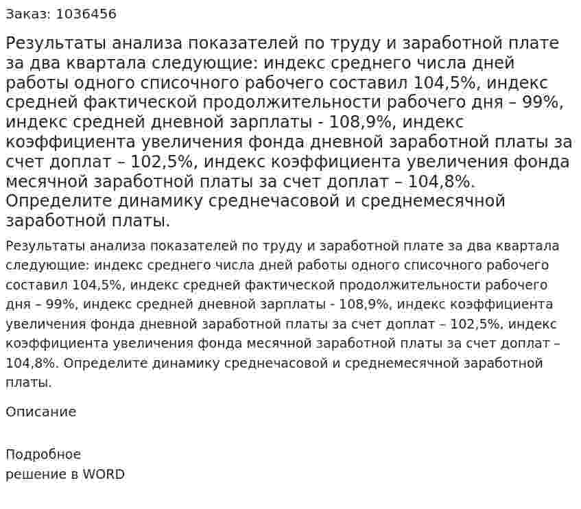 Результаты анализа показателей по труду и заработной плате за два квартала следующие: индекс среднего числа дней работы одного списочного рабочего составил 104,5%,  индекс средней фактической продолжительности  рабочего дня – 99%,  индекс средней дневной зарплаты   - 108,9%, индекс коэффициента увеличения фонда дневной заработной платы за счет доплат – 102,5%, индекс коэффициента увеличения фонда месячной заработной платы за счет доплат – 104,8%. Определите динамику среднечасовой и среднемесячной заработной платы. 