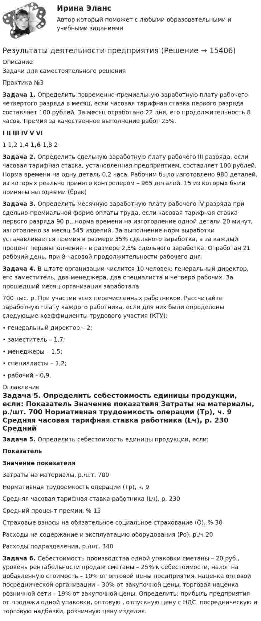      
          Описание
          Задачи для самостоятельного решения Практика №3Задача 1. Определить повременно-премиальную заработную плату рабочего четвертого разряда в месяц, если часовая тарифная ставка первого разряда составляет 100 рублей. За месяц отработано 22 дня, его продолжительность 8 часов. Премия за качественное выполнение работ 25%. I II III IV V VI  1 1,2 1,4 1,6 1,8 2 Задача 2. Определить сдельную заработную плату рабочего III разряда, если часовая тарифная ставка, установленная предприятием, составляет 100 рублей. Норма времени на одну деталь 0,2 часа. Рабочим было изготовлено 980 деталей, из которых реально принято контролером – 965 деталей. 15 из которых были приняты негодными (брак)Задача 3. Определить месячную заработную плату рабочего IV разряда при сдельно-премиальной форме оплаты труда, если часовая тарифная ставка первого разряда 90 р., норма времени на изготовление одной детали 20 минут, изготовлено за месяц 545 изделий. За выполнение норм выработки устанавливается премия в размере 35% сдельного заработка, а за каждый процент перевыполнения - в размере 2,5% сдельного заработка. Отработан 21 рабочий день, при 8 часовой продолжительности рабочего дня.Задача 4. В штате организации числится 10 человек: генеральный директор, его заместитель, два менеджера, два специалиста и четверо рабочих. За прошедший месяц организация заработала  700 тыс. р. При участии всех перечисленных работников. Рассчитайте заработную плату каждого работника, если для них были определены следующие коэффициенты трудового участия (КТУ): •          генеральный директор – 2;•          заместитель – 1,7;•          менеджеры – 1,5;•          специалисты – 1,2;•          рабочий – 0,9. 
          Оглавление
          Задача 5. Определить себестоимость единицы продукции, если: Показатель Значение показателя   Затраты на материалы, р./шт.  700    Нормативная трудоемкость операции (Тр), ч. 9    Средняя часовая тарифная ставка работника (Lч), р.  230    Средний процент премии, %  15    Страховые взносы на обязательное социальное страхование (О), %  30   Расходы на содержание и эксплуатацию оборудования (Ро), р./ч  20    Расходы подразделения, р./шт.  340  Задача 6. Себестоимость производства одной упаковки сметаны – 20 руб., уровень рентабельности продаж сметаны – 25% к себестоимости, налог на добавленную стоимость – 10% от оптовой цены предприятия, наценка оптовой посреднической организации – 30% от закупочной цены, торговая наценка розничной сети – 19% от закупочной цены. Определить: прибыль предприятия от продажи одной упаковки, оптовую , отпускную цену с НДС, посредническую и торговую надбавки, розничную цену изделия. 
            
            
            Результаты анализа, проводимого вышестоящим органом управления для внешних пользователей анализа, оформляются …Результаты деятельности предприятияРезультаты __________ должны включать в себя любые решения и действия, связанные с возможными изменениями экологической политики, целей, задач и других элементов системы экологического менеджмента в соответствии с обязательствами в отношении Результаты инвентаризации денежных средств на расчетном счете оформляются через заполнение формы …Результаты осуществления контроля соблюдения частным партнером условий соглашения оформляются ... о результатах контроляРезультаты решения задач по налогу на прибыль организацийРезьбовые соединенияРезультат контрольного мероприятия в форме ... оформляется заключениемРезультат контрольного мероприятия оформляется документом в форме … ревизииРезультатом выполнения задания будет файл базы данных MS Access, который должен быть выслан на проверку. 1. Запустите MS Access и создайте новую базу данных Фирма. 2. Создайте в режиме конструктора структуру таблицы Сотрудники, содержащую следующие поля: ОглавлениеРезультатом деятельности в физической культуре является физическая подготовленность и степень совершенства ... умений и навыковРезультатом оценки внешней среды компании является перечень …Результатом проведения ОЭЭ является:Результатом хэш-преобразования исходного сообщения является …