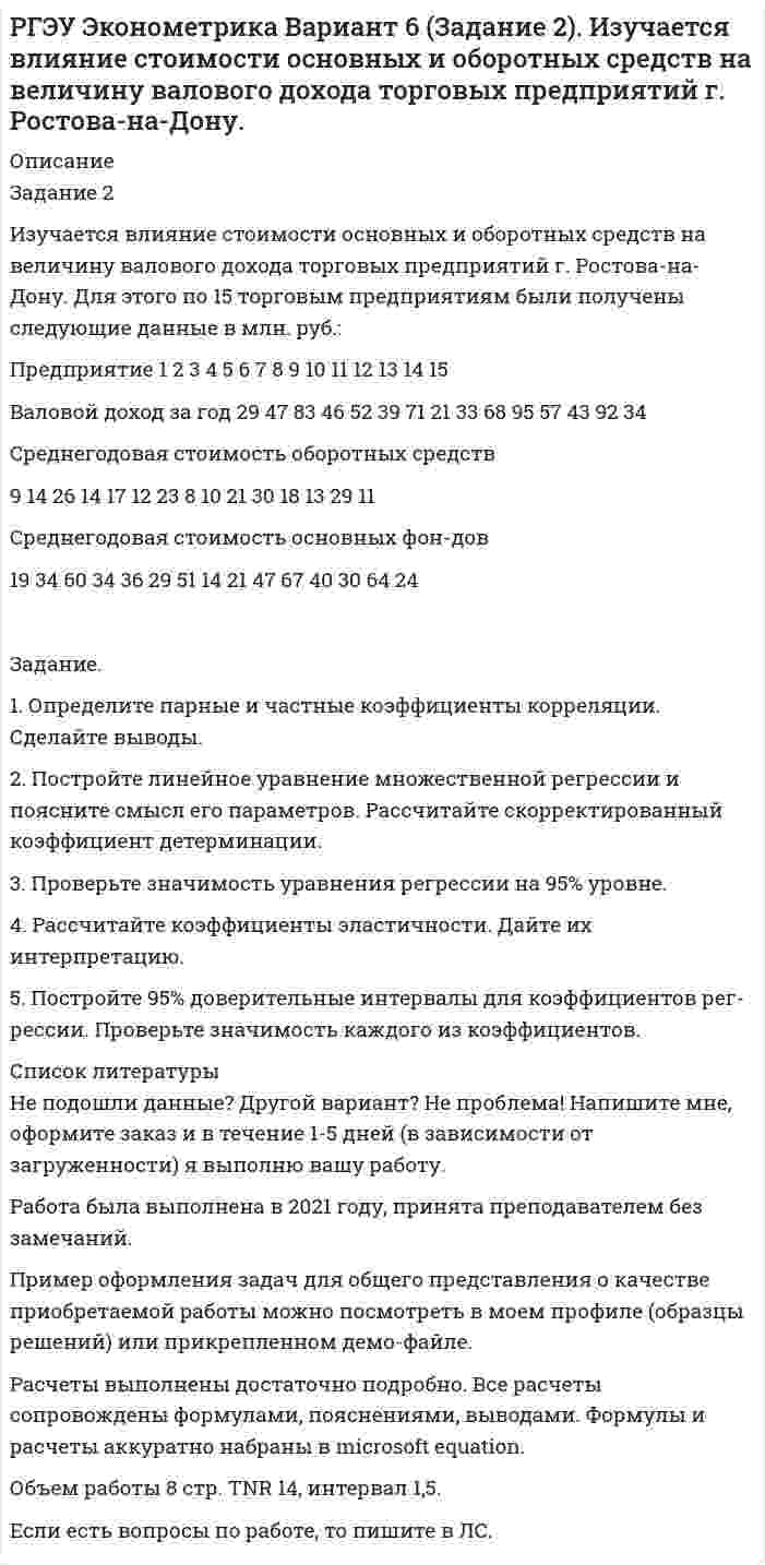     
          Описание
          Задание 1Компанию по прокату автомобилей интересует зависимость между пробегом автомобилей и стоимостью ежемесячного обслуживания:Пробег, тыс. км	8	11	31	15	27	30	13	17	21	23	35	9Стоимость обслуживания, у.е.	15	17	26	20	24	25	18	21	24	20	30	12Задание:1) Постройте поле корреляции результативного и факторного признаков. 2) Определите параметры уравнения парной линейной регрессии и дайте интерпретацию коэффициента регрессии β.	3) Рассчитайте линейный коэффициент корреляции и поясните его смысл. Определите коэффициент детерминации и дайте его интерпретацию.4) С вероятностью 0,95 оцените статистическую значимость коэффициента регрессии β и уравнения регрессии в целом. Сделайте выводы.5) Рассчитайте прогнозное значение ŷ* для заданного х* = 25 и постройте 95% доверительный интервал для прогноза.  
          Список литературы
          Не подошли данные? Другой вариант? Не проблема! Напишите мне, оформите заказ и в течение 1-5 дней (в зависимости от загруженности) я выполню вашу работу.Работа была выполнена в 2021 году, принята преподавателем без замечаний.Пример оформления задач для общего представления о качестве приобретаемой работы можно посмотреть в моем профиле (образцы решений) или прикрепленном демо-файле.Расчеты выполнены достаточно подробно. Все расчеты сопровождены формулами, пояснениями, выводами. Формулы и расчеты аккуратно набраны в microsoft equation.Объем работы 6 стр. TNR 14, интервал 1,5.Если есть вопросы по работе, то пишите в ЛС.
            
            
            РГЭУ Эконометрика Вариант 8 (Задание 1) Компанию по прокату автомобилей интересует зависимость между пробегом автомобилей и стоимостью ежемесячного обслуживания:РГЭУ Эконометрика Вариант 9 (Задание 1) Исследуется зависимость между урожайностью зерновых и количеством внесенных удобрений. Данные по 11 фермерским хозяйствам областиРГЭУ Эконометрика Вариант 9 (Задание 2). Медицинская компания провела обследования людей, имеющих лишний весРеакция изомеризации CH3NC → CH3CN , которая протекает в газовой фазе, имеет первый порядок по компоненту при высоких давлениях и второй – при низкихРЕГИОНАЛИСТИКАРегиональные рынкиРегрессионная зависимость объема продаж у от расходов на рекламу х по 22 предприятиям объединения записывается в виде. Регрессионная зависимость себестоимости у (руб) продукции от технической оснащенности х (тыс.руб) по группе 15 предприятий.Расчет себестоимости карамели АбрикосРасчет системы защитного заземленияРасчет температуры горенияРасчёт трансформатораРасчёт трёхфазной цепиРГЭУ Эконометрика Вариант 3 (Задание 1) По 12 однородным предприятиям имеются данные о количестве рабочих с профессиональной подготовкой и количестве бракованной продукцииРГЭУ Эконометрика Вариант 5 (Задание 1) Компания «Вест», состоящая из 12 региональных представительств, продает кухонные принадлежности, рассылая каталоги по почте