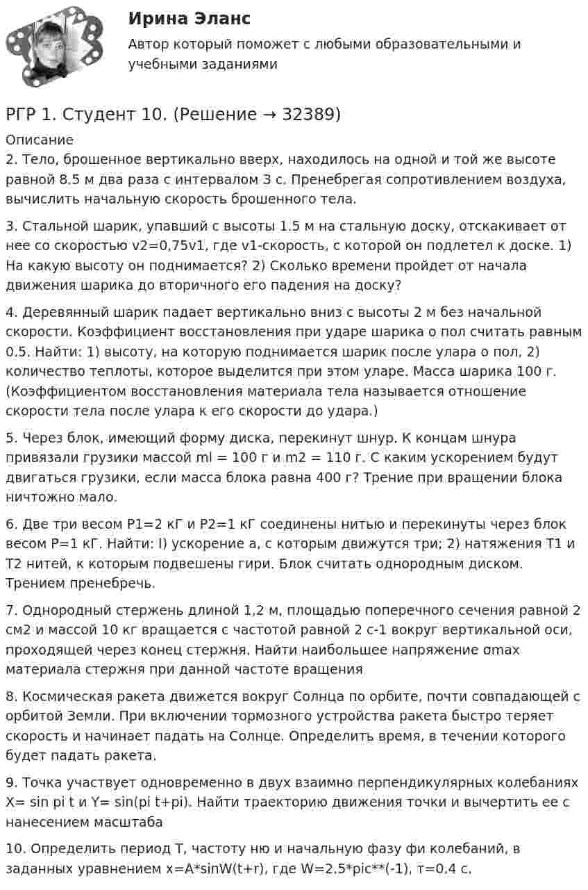     
          Описание
          2.      Тело, брошенное вертикально вверх, находилось на одной и той же высоте равной 8.5 м два раза с интервалом З с. Пренебрегая сопротивлением воздуха, вычислить начальную скорость брошенного тела.3.      Стальной шарик, упавший с высоты 1.5 м на стальную доску, отскакивает от нее со скоростью v2=0,75v1, где v1-скорость, с которой он подлетел к доске. 1) На какую высоту он поднимается? 2) Сколько времени пройдет от начала движения шарика до вторичного его падения на доску?4.      Деревянный шарик падает вертикально вниз с высоты 2 м без начальной скорости. Коэффициент восстановления при ударе шарика о пол считать равным 0.5. Найти: 1) высоту, на которую поднимается шарик после улара о пол, 2) количество теплоты, которое выделится при этом уларе. Масса шарика 100 г. (Коэффициентом восстановления материала тела называется отношение скорости тела после улара к его скорости до удара.)5.      Через блок, имеющий форму диска, перекинут шнур. К концам шнура привязали грузики массой ml = 100 г и m2 = 110 г. С каким ускорением будут двигаться грузики, если масса блока равна 400 г? Трение при вращении блока ничтожно мало.6.      Две три весом Р1=2 кГ и Р2=1 кГ соединены нитью и перекинуты через блок весом Р=1 кГ. Найти: I) ускорение а, с которым движутся три; 2) натяжения Т1 и Т2 нитей, к которым подвешены гири. Блок считать однородным диском. Трением пренебречь.7.      Однородный стержень длиной 1,2 м, площадью поперечного сечения равной 2 см2 и массой 10 кг вращается с частотой равной 2 с-1 вокруг вертикальной оси, проходящей через конец стержня. Найти наибольшее напряжение σmax материала стержня при данной частоте вращения8.      Космическая ракета движется вокруг Солнца по орбите, почти совпадающей с орбитой Земли. При включении тормозного устройства ракета быстро теряет скорость и начинает падать на Солнце. Определить время, в течении которого будет падать ракета.9.      Точка участвует одновременно в двух взаимно перпендикулярных колебаниях Х= sin pi t и Y= sin(pi t+pi). Найти траекторию движения точки и вычертить ее с нанесением масштаба10.    Определить период Т, частоту ню и начальную фазу фи колебаний, в заданных уравнением x=A*sinW(t+r), где W=2.5*pic**(-1), т=0.4 с.  
            
            
            РГЗ АтмосфераРГР 1. Студент 10.РГР по химииРГР по химииРГР по химииРГР по химииРГР предмет трубопроводный транспорт нефти и газа[РГГУ] Инвестиции и инвестиционный процесс (Промежуточная аттестация) Тема 1. Экономическая сущность и виды инвестиций. Формы инвестиционного вкладаРГГУ История России, ч.2, текущий контроль 100%РГГУ Контрольная работа по Управлению проектами Вариант 17[РГГУ] Международные валютно-кредитные отношения (Промежуточная аттестация) Тема 1. Мировые валютно-кредитные рынки и их роль в формирований валютных паритетов и валютных курсов[РГГУ] Международные валютно-кредитные отношения (Текущий контроль) Тема 5. Что лежит в основе валютного курса[РГГУ] Основные подходы и методы оценки стоимости бизнеса (Контрольная работа, Промежуточная аттестация) Оценка стоимости бизнесаРГГУ, Предмет Теория и практика связей с общественностью, Задание «Анализ технологий связей с общественностью конкретной компании