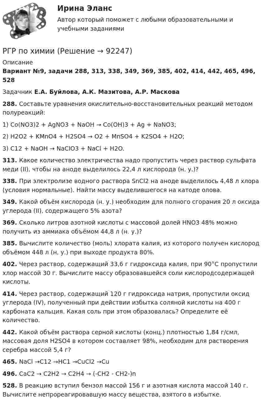      
            Описание
            Вариант №9, задачи 288, 313, 338, 349, 369, 385, 402, 414, 442, 465, 496, 528 Задачник Е.А. Буйлова, А.К. Мазитова, А.Р. Маскова288. Составьте уравнения окислительно-восстановительных реакций методом полуреакций:1) Co(NO3)2 + AgNO3 + NaOH → Со(ОН)3 + Ag + NaNO3; 2) H2O2 + KMnO4 + H2SO4 → O2 + MnSO4 + K2SO4 + H2O; 3) C12 + NaOH → NaClO3 + NaCl + H2O.313. Какое количество электричества надо пропустить через раствор сульфата меди (II), чтобы на аноде выделилось 22,4 л кислорода (н. у.)?338. При электролизе водного раствора SnCl2 на аноде выделилось 4,48 л хлора (условия нормальные). Найти массу выделившегося на катоде олова.349. Какой объём кислорода (н. у.) необходим для полного сгорания 20 л оксида углерода (II), содержащего 5% азота?369. Сколько литров азотной кислоты с массовой долей HNO3 48% можно получить из аммиака объёмом 44,8 л (н. у.)?385. Вычислите количество (моль) хлората калия, из которого получен кислород объёмом 448 л (н. у.) при выходе продукта 80%.402. Через раствор, содержащий 33,6 г гидроксида калия, при 90°С пропустили хлор массой 30 г. Вычислите массу образовавшейся соли кислородсодержащей кислоты.414. Через раствор, содержащий 120 г гидроксида натрия, пропустили оксид углерода (IV), полученный при действии избытка соляной кислоты на 400 г карбоната кальция. Какая соль при этом образовалась? Определите её количество.442. Какой объём раствора серной кислоты (конц.) плотностью 1,84 г/смл, массовая доля H2SO4 в котором составляет 98%, необходим для растворения серебра массой 5,4 г?465. NaCl →C12 →HC1 →СuСl2 →Сu496. CaC2 → C2H2 → C2H4 → (-CH2 - CH2-)n528. В реакцию вступил бензол массой 156 г и азотная кислота массой 140 г. Вычислите непрореагировавшую массу вещества, взятого в избытке.   
            
            
            РГР 1. Студент 10.РГР по химииРГР по химииРГР по химииРГР по химииРГР предмет трубопроводный транспорт нефти и газаРГРТУ задача с экзамена Электрон в водородоподобном ионе находится на орбите радиуса r = 119 пм и имеет момент импульса L = 3,17·10-34 Дж·с. Найти порядковый номер элемента в периодической системе Менделеева.РГГУ История России, ч.2, текущий контроль 100%РГГУ Контрольная работа по Управлению проектами Вариант 17[РГГУ] Международные валютно-кредитные отношения (Промежуточная аттестация) Тема 1. Мировые валютно-кредитные рынки и их роль в формирований валютных паритетов и валютных курсов[РГГУ] Международные валютно-кредитные отношения (Текущий контроль) Тема 5. Что лежит в основе валютного курса[РГГУ] Основные подходы и методы оценки стоимости бизнеса (Контрольная работа, Промежуточная аттестация) Оценка стоимости бизнесаРГГУ, Предмет Теория и практика связей с общественностью, Задание «Анализ технологий связей с общественностью конкретной компанииРГГУ, Экономика, текущий контроль 100%