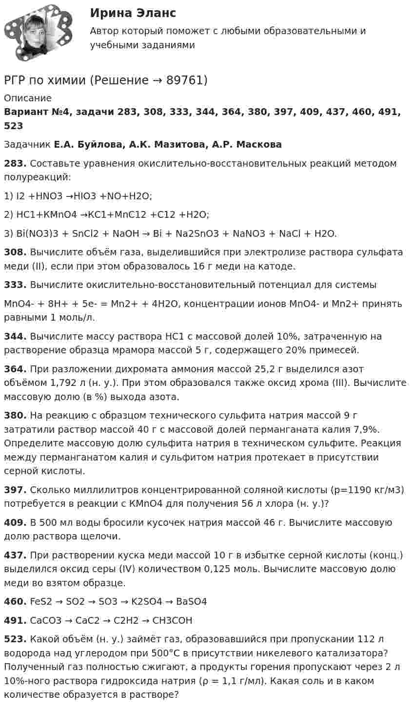      
            Описание
            Вариант №4, задачи 283, 308, 333, 344, 364, 380, 397, 409, 437, 460, 491, 523Задачник Е.А. Буйлова, А.К. Мазитова, А.Р. Маскова283. Составьте уравнения окислительно-восстановительных реакций методом полуреакций:1) I2 +HNO3 →НIO3 +NO+Н2О;2) НС1+КМnО4 →КС1+МnС12 +С12 +Н2О;3) Bi(NO3)3 + SnCl2 + NaOH → Bi + Na2SnO3 + NaNO3 + NaCl + H2O.308. Вычислите объём газа, выделившийся при электролизе раствора сульфата меди (II), если при этом образовалось 16 г меди на катоде.333. Вычислите окислительно-восстановительный потенциал для системыМnО4- + 8Н+ + 5е- = Мn2+ + 4Н2О, концентрации ионов МnО4- и Мn2+ принять равными 1 моль/л.344. Вычислите массу раствора НС1 с массовой долей 10%, затраченную на растворение образца мрамора массой 5 г, содержащего 20% примесей.364. При разложении дихромата аммония массой 25,2 г выделился азот объёмом 1,792 л (н. у.). При этом образовался также оксид хрома (III). Вычислите массовую долю (в %) выхода азота.380. На реакцию с образцом технического сульфита натрия массой 9 г затратили раствор массой 40 г с массовой долей перманганата калия 7,9%. Определите массовую долю сульфита натрия в техническом сульфите. Реакция между перманганатом калия и сульфитом натрия протекает в присутствии серной кислоты.397. Сколько миллилитров концентрированной соляной кислоты (р=1190 кг/м3) потребуется в реакции с КМnО4 для получения 56 л хлора (н. у.)?409. В 500 мл воды бросили кусочек натрия массой 46 г. Вычислите массовую долю раствора щелочи.437. При растворении куска меди массой 10 г в избытке серной кислоты (конц.) выделился оксид серы (IV) количеством 0,125 моль. Вычислите массовую долю меди во взятом образце.460. FeS2 → SO2 → SO3 → K2SO4 → BaSO4491. CaCO3 → CaC2 → C2H2 → CH3COH523. Какой объём (н. у.) займёт газ, образовавшийся при пропускании 112 л водорода над углеродом при 500°С в присутствии никелевого катализатора? Полученный газ полностью сжигают, а продукты горения пропускают через 2 л 10%-ного раствора гидроксида натрия (ρ = 1,1 г/мл). Какая соль и в каком количестве образуется в растворе?   
            
            
            РГР по химииРГР по химииРГР по химииРГР предмет трубопроводный транспорт нефти и газаРГРТУ задача с экзамена Электрон в водородоподобном ионе находится на орбите радиуса r = 119 пм и имеет момент импульса L = 3,17·10-34 Дж·с. Найти порядковый номер элемента в периодической системе Менделеева.РГР Эконометрика - вариант 5Реактивная составляющая нагрузки  определяется ТулГУ[РГГУ] Международные валютно-кредитные отношения (Промежуточная аттестация) Тема 1. Мировые валютно-кредитные рынки и их роль в формирований валютных паритетов и валютных курсов[РГГУ] Международные валютно-кредитные отношения (Текущий контроль) Тема 5. Что лежит в основе валютного курса[РГГУ] Основные подходы и методы оценки стоимости бизнеса (Контрольная работа, Промежуточная аттестация) Оценка стоимости бизнесаРГГУ, Предмет Теория и практика связей с общественностью, Задание «Анализ технологий связей с общественностью конкретной компанииРГГУ, Экономика, текущий контроль 100%РГЗ АтмосфераРГР 1. Студент 10.