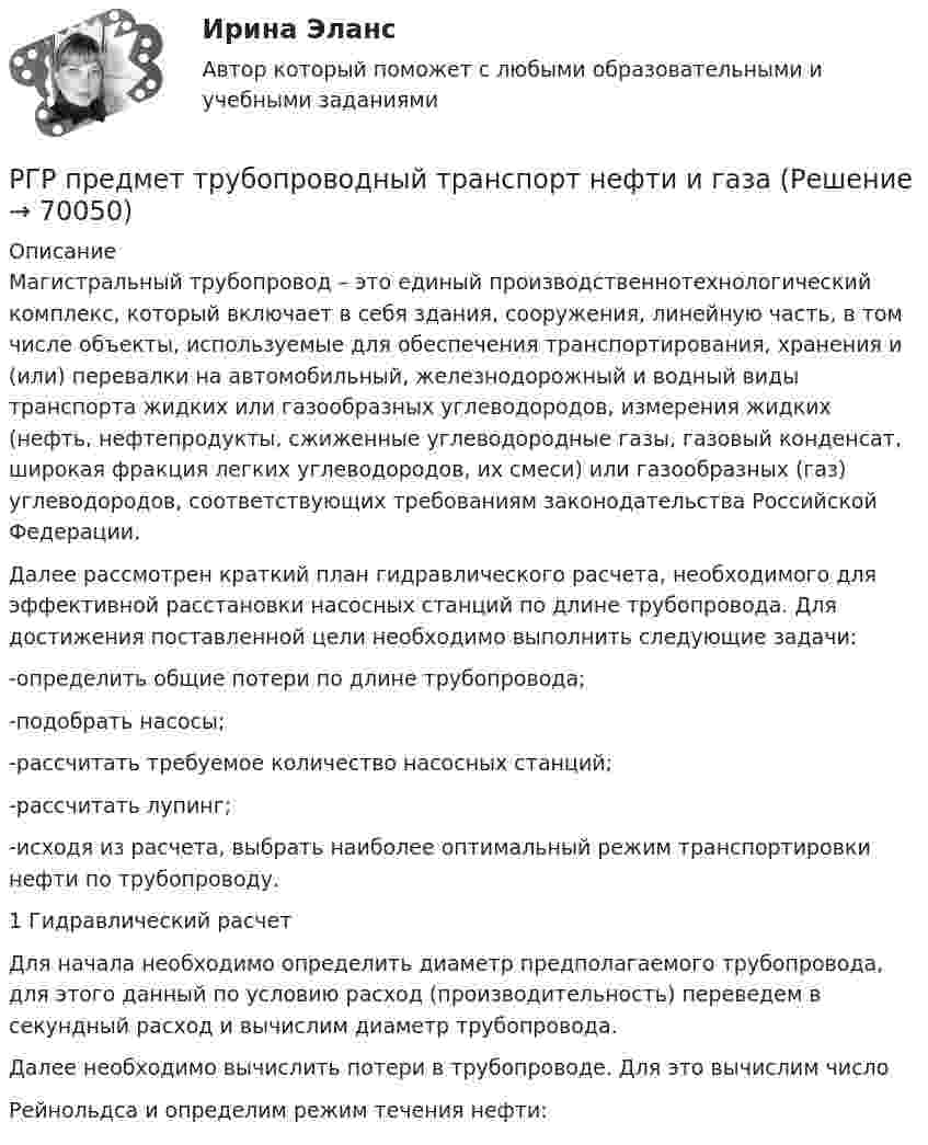     
            Описание
            Магистральный трубопровод – это единый производственнотехнологический комплекс, который включает в себя здания, сооружения, линейную часть, в том числе объекты, используемые для обеспечения транспортирования, хранения и (или) перевалки на автомобильный, железнодорожный и водный виды транспорта жидких или газообразных углеводородов, измерения жидких (нефть, нефтепродукты, сжиженные углеводородные газы, газовый конденсат, широкая фракция легких углеводородов, их смеси) или газообразных (газ) углеводородов, соответствующих требованиям законодательства Российской Федерации.Далее рассмотрен краткий план гидравлического расчета, необходимого для эффективной расстановки насосных станций по длине трубопровода. Для достижения поставленной цели необходимо выполнить следующие задачи:-определить общие потери по длине трубопровода;-подобрать насосы;-рассчитать требуемое количество насосных станций;-рассчитать лупинг;-исходя из расчета, выбрать наиболее оптимальный режим транспортировки нефти по трубопроводу.1 Гидравлический расчетДля начала необходимо определить диаметр предполагаемого трубопровода, для этого данный по условию расход (производительность) переведем в секундный расход и вычислим диаметр трубопровода.Далее необходимо вычислить потери в трубопроводе. Для это вычислим числоРейнольдса и определим режим течения нефти:   
            
            
            РГР по химииРГР предмет трубопроводный транспорт нефти и газаРГРТУ задача с экзамена Электрон в водородоподобном ионе находится на орбите радиуса r = 119 пм и имеет момент импульса L = 3,17·10-34 Дж·с. Найти порядковый номер элемента в периодической системе Менделеева.РГР Эконометрика - вариант 5Реактивная составляющая нагрузки  определяется ТулГУРеактивность — это свойство темперамента, о проявлении которого можно судить по одному из следующих признаков:Реакции выражаются схемами: K2Cr2O7 + HCl ⟶ Cl2 + CrCl3 + KCl + H2O; Au + HNO3 + HCl ⟶ AuCl3 + NO + H2O. Составьте электронные уравнения. Расставьте коэффициенты в уравнениях реакций. Для каждой реакции укажите, какое вещество является окислителем, [РГГУ] Основные подходы и методы оценки стоимости бизнеса (Контрольная работа, Промежуточная аттестация) Оценка стоимости бизнесаРГГУ, Предмет Теория и практика связей с общественностью, Задание «Анализ технологий связей с общественностью конкретной компанииРГГУ, Экономика, текущий контроль 100%РГЗ АтмосфераРГР 1. Студент 10.РГР по химииРГР по химии