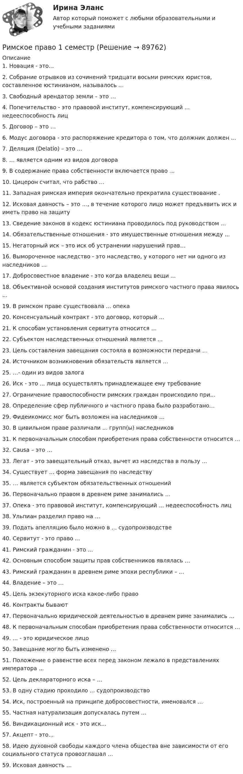      
            Описание
            1. Новация - это... 2. Собрание отрывков из сочинений тридцати восьми римских юристов, составленное юстинианом, называлось ... 3. Свободный арендатор земли – это … 4. Попечительство - это правовой институт, компенсирующий ... недееспособность лиц 5. Договор – это … 6. Модус договора - это распоряжение кредитора о том, что должник должен ... 7. Деляция (Delatio) – это … 8. … является одним из видов договора 9. В содержание права собственности включается право … 10. Цицерон считал, что рабство … 11. Западная римская империя окончательно прекратила существование . 12. Исковая давность – это …, в течение которого лицо может предъявить иск и иметь право на защиту 13. Сведение законов в кодекс юстиниана проводилось под руководством ... 14. Обязательственные отношения - это имущественные отношения между ... 15. Негаторный иск – это иск об устранении нарушений прав… 16. Вымороченное наследство - это наследство, у которого нет ни одного из наследников ...17. Добросовестное владение - это когда владелец вещи ...  18. Объективной основой создания институтов римского частного права явилось ... 19. В римском праве существовала ... опека 20. Консенсуальный контракт - это договор, который ...  21. К способам установления сервитута относится … 22. Субъектом наследственных отношений является ... 23. Цель составления завещания состояла в возможности передачи … 24. Источником возникновения обязательств является … 25. …- один из видов залога 26. Иск - это ... лица осуществлять принадлежащее ему требование 27. Ограничение правоспособности римских граждан происходило при... 28. Определение сфер публичного и частного права было разработано… 29. Фидеикомисс мог быть возложен на наследников ... 30. В цивильном праве различали ... групп(ы) наследников 31. К первоначальным способам приобретения права собственности относится …32. Causa – это … 33. Легат - это завещательный отказ, вычет из наследства в пользу ... 34. Существует … форма завещания по наследству35. … является субъектом обязательственных отношений36. Первоначально правом в древнем риме занимались ... 37. Опека - это правовой институт, компенсирующий ... недееспособность лиц38. Ульпиан разделил право на … 39. Подать апелляцию было можно в ... судопроизводстве40. Сервитут - это право ...41. Римский гражданин - это ... 42. Основным способом защиты прав собственников являлась … 43. Римский гражданин в древнем риме эпохи республики – … 44. Владение – это … 45. Цель экзекуторного иска какое-либо право 46. Контракты бывают47. Первоначально юридической деятельностью в древнем риме занимались … 48. К первоначальным способам приобретения права собственности относится …49. ... - это юридическое лицо50. Завещание могло быть изменено ... 51. Положение о равенстве всех перед законом лежало в представлениях императора ... 52. Цель деклараторного иска – …  53. В одну стадию проходило ... судопроизводство 54. Иск, построенный на принципе добросовестности, именовался … 55. Частная натурализация допускалась путем …56. Виндикационный иск - это иск...  57. Акцепт - это... 58. Идею духовной свободы каждого члена общества вне зависимости от его социального статуса провозглашал ... 59. Исковая давность …   
            
            
            Римское правоРимское право 1 семестрРимское право 3 задачи✅ Римское право 59 вопросов СИНЕРГИЯ МТИ 2022Римское право вар 2 рейтинговая работа ВиттеРимское право (Вариант 1, РАНХ и ГС)Римское право ВСЕ ЗАДАНИЯРешить задачу Коши: y''-2y'=2e^2x, y(0)=0,  y'(0)=0Решить задачу Коши: y''-5y'+6y=6x^2-5x+8,  y(0)=1, y'(0)=0Решить и проанализировать задачу одномерной нелинейной оптимизации. Определить x при которых достигается минимум и максимум функции (60%). Определить минимальное и максимальное значения функции (30%).- решить практическое задание. В процессе написания настоящей работы были использованы такие общенаучные методы познания, как сравнительно-правовой, метод анализа, синтеза, формально-логический, а также иные.Решить уравнение  2*x*u_x + (y-x)*u_y = x^2. Решить уравнение Шредингера и найти волновые функции n частицы, находящейся в одномерной бесконечно глубокой потенциальной яме ширины a(0  x  a)Римский гражданин Гай Марий приобрел земельный участок вместе со строениями и садом. В скором времени появился истинный собственник участка и выяснилось