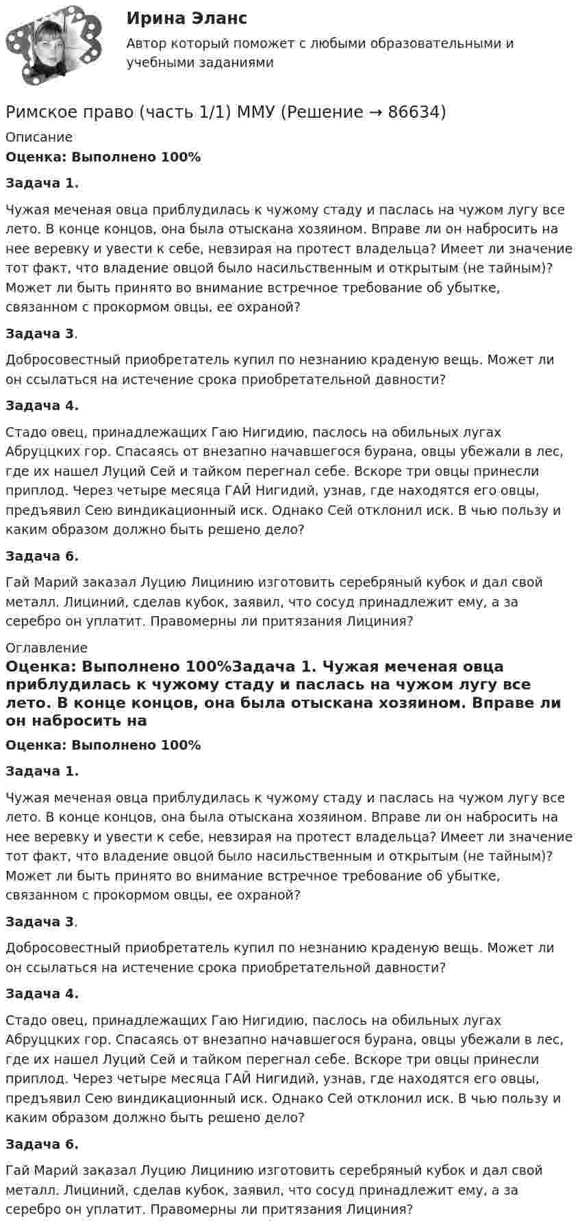      
            Описание
            Оценка: Выполнено 100%Задача 1.  Чужая меченая овца приблудилась к чужому стаду и паслась на чужом лугу все лето. В конце концов, она была отыскана хозяином. Вправе ли он набросить на нее веревку и увести к себе, невзирая на протест владельца? Имеет ли значение тот факт, что владение овцой было насильственным и открытым (не тайным)? Может ли быть принято во внимание встречное требование об убытке, связанном с прокормом овцы, ее охраной?Задача 3.  Добросовестный приобретатель купил по незнанию краденую вещь. Может ли он ссылаться на истечение срока приобретательной давности?Задача 4.Стадо овец, принадлежащих Гаю Нигидию, паслось на обильных лугах Абруццких гор. Спасаясь от внезапно начавшегося бурана, овцы убежали в лес, где их нашел Луций Сей и тайком перегнал себе. Вскоре три овцы принесли приплод. Через четыре месяца ГАЙ Нигидий, узнав, где находятся его овцы, предъявил Сею виндикационный иск. Однако Сей отклонил иск. В чью пользу и каким образом должно быть решено дело?Задача 6.  Гай Марий заказал Луцию Лицинию изготовить серебряный кубок и дал свой металл. Лициний, сделав кубок, заявил, что сосуд принадлежит ему, а за серебро он уплатит. Правомерны ли притязания Лициния? 
            Оглавление
            Оценка: Выполнено 100%Задача 1.  Чужая меченая овца приблудилась к чужому стаду и паслась на чужом лугу все лето. В конце концов, она была отыскана хозяином. Вправе ли он набросить на нее веревку и увести к себе, невзирая на протест владельца? Имеет ли значение тот факт, что владение овцой было насильственным и открытым (не тайным)? Может ли быть принято во внимание встречное требование об убытке, связанном с прокормом овцы, ее охраной?Задача 3. Добросовестный приобретатель купил по незнанию краденую вещь. Может ли он ссылаться на истечение срока приобретательной давности?Задача 4.Стадо овец, принадлежащих Гаю Нигидию, паслось на обильных лугах Абруццких гор. Спасаясь от внезапно начавшегося бурана, овцы убежали в лес, где их нашел Луций Сей и тайком перегнал себе. Вскоре три овцы принесли приплод. Через четыре месяца ГАЙ Нигидий, узнав, где находятся его овцы, предъявил Сею виндикационный иск. Однако Сей отклонил иск. В чью пользу и каким образом должно быть решено дело?Задача 6.  Гай Марий заказал Луцию Лицинию изготовить серебряный кубок и дал свой металл. Лициний, сделав кубок, заявил, что сосуд принадлежит ему, а за серебро он уплатит. Правомерны ли притязания Лициния?  
            
            
            Римское право тест с ответамиРимское право (часть 1/1)  ММУРинолалия                      Риск в современном менеджментеРиски государственного партнера в проекте и способы их минимизациириски для пк без антивирусаРиск и доходРимское право итоговый тест 2023Римское право ММУ 2023г.Римское право Ответы на тесты 1-3 и итоговое тестирование Витте МУИВ💯 Римское право (правильные ответы на тест Синергия / МОИ / МТИ / МосАП)💯 Римское право (правильные ответы на тест Синергия / МОИ / МТИ / МосАП, август 2023)Римское право Синергия МТИ МосАП Ответы на итоговый тестРимское право. Синергия. Ответы на ИТОГОВЫЙ ТЕСТ. На отлично!