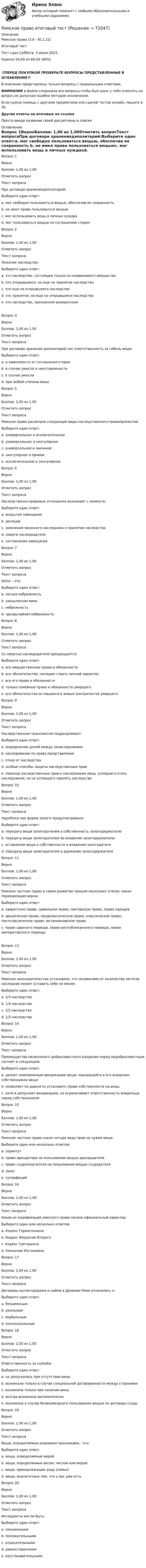      
            Описание
            Римское право (3.6 - Ю.1.22)	Итоговый тест	Тест сдан 	Суббота, 3 июня 2023,Оценка	54,00 из 60,00 (90%)‼️ПЕРЕД ПОКУПКОЙ ПРОВЕРЬТЕ ВОПРОСЫ ПРЕДСТАВЛЕННЫЕ В ОГЛАВЛЕНИИ‼️В описание представлены только вопросы с правильными ответами.ВНИМАНИЕ в файле сохранила все вопросы,чтобы был шанс у тебя ответить на вопрос,не допуская ошибки методом исключения.Если нужна помощь с другими предметами или сдачей тестов онлайн, пишите в ЛС Другие ответы на итоговые по ссылке Просто введи название своей дисциплины в поиске 
            Оглавление
            Вопрос 1ВерноБаллов: 1,00 из 1,00Отметить вопросТекст вопросаПри договоре хранениядепозитарий:Выберите один ответ:a. мог свободно пользоваться вещью, обеспечив ее сохранность b. не имел права пользоваться вещьюc. мог использовать вещь в личных нуждахd. мог пользоваться вещью по соглашению сторонВопрос 2ВерноБаллов: 1,00 из 1,00Отметить вопросТекст вопросаЛежачее наследство:Выберите один ответ:a. это наследство, состоящее только из недвижимого имуществаb. это открывшееся, но еще не принятое наследство c. это еще не открывшееся наследствоd. это принятое, но еще не открывшееся наследствоe. это наследство, признанное выморочнымВопрос 4ВерноБаллов: 1,00 из 1,00Отметить вопросТекст вопросаПри договоре хранения депозитарий нес ответственность за гибель вещи:Выберите один ответ:a. в зависимости от соглашения сторонb. в случае умысла и неосторожностиc. в случае умысла d. при любой степени виныВопрос 5ВерноБаллов: 1,00 из 1,00Отметить вопросТекст вопросаРимское право различало следующие виды наследственного правопреемства:Выберите один ответ:a. универсальное и исключительноеb. универсальное и сингулярное c. универсальное и законноеd. сингулярное и прямоеe. исключительное и сингулярноеВопрос 6ВерноБаллов: 1,00 из 1,00Отметить вопросТекст вопросаНаследственно-правовые отношения возникают с момента:Выберите один ответ:a. вскрытия завещанияb. деляцииc. заявления законного наследника о принятии наследстваd. смерти наследодателя e. составления завещанияВопрос 7ВерноБаллов: 1,00 из 1,00Отметить вопросТекст вопросаDolus – это:Выберите один ответ:a. легкая небрежностьb. умышленная вина c. небрежностьd. чрезвычайная небрежностьВопрос 8ВерноБаллов: 1,00 из 1,00Отметить вопросТекст вопросаСо смертью наследодателя прекращаются:Выберите один ответ:a. все имущественные права и обязанностиb. все обязательства, носящие строго личный характер c. все его права и обязанностиd. только семейные права и обязанности умершегоe. все обязательства оставшихся в живых контрагентов умершегоВопрос 9ВерноБаллов: 1,00 из 1,00Отметить вопросТекст вопросаНаследственная трансмиссия подразумевает:Выберите один ответ:a. определение долей между сонаследникамиb. наследование по праву представленияc. отказ от наследстваd. особые способы защиты наследственных правe. переход наследственных прав к наследникам лица, успевшего стать наследником, но не успевшего принять наследство Вопрос 10ВерноБаллов: 1,00 из 1,00Отметить вопросТекст вопросаHypotheca как форма залога предусматривала:Выберите один ответ:a. передачу вещи залогодателем в собственность залогодержателюb. передачу вещи залогодателем во владение залогодержателюc. оставление вещи в собственности и владении залогодателя d. передачу вещи залогодателем в держание залогодержателяВопрос 11ВерноБаллов: 1,00 из 1,00Отметить вопросТекст вопросаРимское частное право в своем развитии прошло несколько этапов, какая периодизация верна:Выберите один ответ:a. квиритское право, цивильное право, преторское право, право народовb. архаическое право, предклассическое право, классическое право, постклассическое право, юстиниановское право c. право царского периода, право республиканского периода, право императорского периодаВопрос 13ВерноБаллов: 1,00 из 1,00Отметить вопросТекст вопросаРимское законодательство установило, что независимо от количества легатов наследник может оставить себе не менее:Выберите один ответ:a. 2/3 наследстваb. 1/4 наследства c. 1/2 наследстваd. 1/3 наследстваВопрос 14ВерноБаллов: 1,00 из 1,00Отметить вопросТекст вопросаПреимущества незаконного добросовестного владения перед недобросовестным состоят в следующем:Выберите один ответ:a. делает невозможным виндикацию вещи, находящейся в его владении, собственником вещиb. позволяет по давности установить право собственности на вещь c. хотя и допускает виндикацию, но ограничивает ответственность владельца перед собственникомВопрос 15ВерноБаллов: 1,00 из 1,00Отметить вопросТекст вопросаРимское частное право знало четыре вида прав на чужие вещи:Выберите один или несколько ответов:a. сервитут b. право арендатора на пользование вещью арендодателяc. право ссудополучателя на пользование вещью ссудодателяd. залог e. суперфиций Вопрос 16ВерноБаллов: 1,00 из 1,00Отметить вопросТекст вопросаКакая из кодификаций римского пpава носила официальный характер:Выберите один или несколько ответов:a. Кодекс Геpмогенианаb. Кодекс Феодосия Втоpого c. Кодекс Гpегоpианаd. Уложение Юстиниана Вопрос 17ВерноБаллов: 1,00 из 1,00Отметить вопросТекст вопросаДоговоры купли-продажи и найма в Древнем Риме относились к:Выберите один ответ:a. безымяннымb. реальнымc. вербальнымd. консенсуальным Вопрос 18ВерноБаллов: 1,00 из 1,00Отметить вопросТекст вопросаОтветственность за custodia:Выберите один ответ:a. не допускалась при отсутствии виныb. возникала только в случае специальной договоренности между сторонамиc. возникала только при наличии виныd. всегда возникала автоматически e. возникала в случае безвозмездного пользования вещью по договору ссудыВопрос 19ВерноБаллов: 1,00 из 1,00Отметить вопросТекст вопросаВещи, определяемые родовыми признаками,– это:Выберите один ответ:a. вещи, определяемые меройb. вещи, определяемые весом, числом или мерой c. вещи, принадлежащие роду (семье)d. вещи, аналогичные тем, что у вас уже естьВопрос 20ВерноБаллов: 1,00 из 1,00Отметить вопросТекст вопросаИнтердикты могли быть:Выберите один ответ:a. смешаннымиb. положительнымиc. отрицательнымиd. равностороннимиe. восстановительными   
            
            
            Римское право для ММУРимское право итоговый тест Римское право итоговый тест 2023Римское право ММУ 2023г.Римское право Ответы на тесты 1-3 и итоговое тестирование Витте МУИВ💯 Римское право (правильные ответы на тест Синергия / МОИ / МТИ / МосАП)💯 Римское право (правильные ответы на тест Синергия / МОИ / МТИ / МосАП, август 2023)✅ Римское право 59 вопросов СИНЕРГИЯ МТИ 2022Римское право вар 2 рейтинговая работа ВиттеРимское право (Вариант 1, РАНХ и ГС)Римское право ВСЕ ЗАДАНИЯ💯 Римское право (все ответы на тест Синергия / МТИ / МосАП, август 2022)💯 Римское право (все ответы на тест Синергия / МТИ / МосАП, май 2023)💯 Римское право (все ответы на тест Синергия / МТИ / МосАП, март 2023)