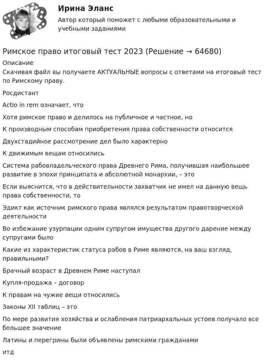     
            Описание
            Скачивая файл вы получаете АКТУАЛЬНЫЕ вопросы с ответами на итоговый тест по Римскому праву.РосдистантActio in rem означает, чтоХотя римское право и делилось на публичное и частное, ноК производным способам приобретения права собственности относитсяДвухстадийное рассмотрение дел было характерноК движимым вещам относилисьСистема рабовладельческого права Древнего Рима, получившая наибольшее развитие в эпохи принципата и абсолютной монархии, – этоЕсли выяснится, что в действительности захватчик не имел на данную вещь права собственности, тоЭдикт как источник римского права являлся результатом правотворческой деятельностиВо избежание узурпации одним супругом имущества другого дарение между супругами былоКакие из характеристик статуса рабов в Риме являются, на ваш взгляд, правильными?Брачный возраст в Древнем Риме наступалКупля-продажа – договорК правам на чужие вещи относилисьЗаконы ХII таблиц – этоПо мере развития хозяйства и ослабления патриархальных устоев получало все большее значениеЛатины и перегрины были объявлены римскими гражданамиитд   
            
            
            Римское право итоговый тест Римское право итоговый тест 2023Римское право ММУ 2023г.Римское право Ответы на тесты 1-3 и итоговое тестирование Витте МУИВ💯 Римское право (правильные ответы на тест Синергия / МОИ / МТИ / МосАП)💯 Римское право (правильные ответы на тест Синергия / МОИ / МТИ / МосАП, август 2023)Римское право Синергия МТИ МосАП Ответы на итоговый тестРимское право вар 2 рейтинговая работа ВиттеРимское право (Вариант 1, РАНХ и ГС)Римское право ВСЕ ЗАДАНИЯ💯 Римское право (все ответы на тест Синергия / МТИ / МосАП, август 2022)💯 Римское право (все ответы на тест Синергия / МТИ / МосАП, май 2023)💯 Римское право (все ответы на тест Синергия / МТИ / МосАП, март 2023)💯 Римское право (все ответы на тест Синергия / МТИ / МосАП, февраль 2023)