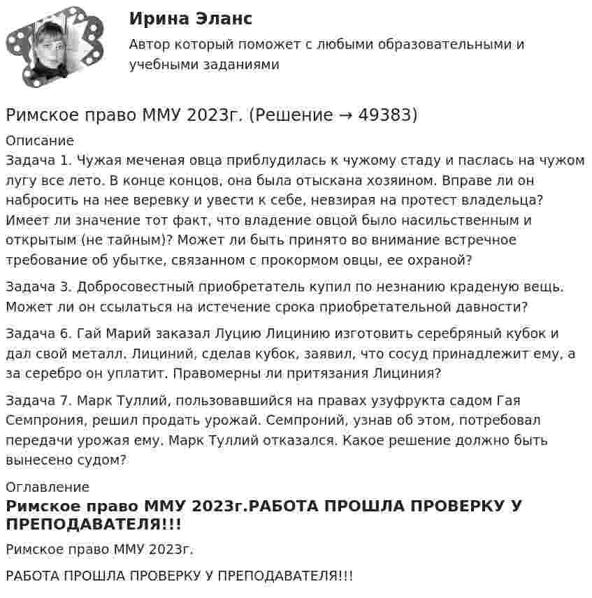     
            Описание
            Задача 1. Чужая меченая овца приблудилась к чужому стаду и паслась на чужом лугу все лето. В конце концов, она была отыскана хозяином. Вправе ли он набросить на нее веревку и увести к себе, невзирая на протест владельца? Имеет ли значение тот факт, что владение овцой было насильственным и открытым (не тайным)? Может ли быть принято во внимание встречное требование об убытке, связанном с прокормом овцы, ее охраной?Задача 3. Добросовестный приобретатель купил по незнанию краденую вещь. Может ли он ссылаться на истечение срока приобретательной давности?Задача 6. Гай Марий заказал Луцию Лицинию изготовить серебряный кубок и дал свой металл. Лициний, сделав кубок, заявил, что сосуд принадлежит ему, а за серебро он уплатит. Правомерны ли притязания Лициния?Задача 7. Марк Туллий, пользовавшийся на правах узуфрукта садом Гая Семпрония, решил продать урожай. Семпроний, узнав об этом, потребовал передачи урожая ему. Марк Туллий отказался. Какое решение должно быть вынесено судом? 
            Оглавление
            Римское право ММУ 2023г.РАБОТА ПРОШЛА ПРОВЕРКУ У ПРЕПОДАВАТЕЛЯ!!! 
            
            
            Римское право итоговый тест 2023Римское право ММУ 2023г.Римское право Ответы на тесты 1-3 и итоговое тестирование Витте МУИВ💯 Римское право (правильные ответы на тест Синергия / МОИ / МТИ / МосАП)💯 Римское право (правильные ответы на тест Синергия / МОИ / МТИ / МосАП, август 2023)Римское право Синергия МТИ МосАП Ответы на итоговый тестРимское право. Синергия. Ответы на ИТОГОВЫЙ ТЕСТ. На отлично!Римское право (Вариант 1, РАНХ и ГС)Римское право ВСЕ ЗАДАНИЯ💯 Римское право (все ответы на тест Синергия / МТИ / МосАП, август 2022)💯 Римское право (все ответы на тест Синергия / МТИ / МосАП, май 2023)💯 Римское право (все ответы на тест Синергия / МТИ / МосАП, март 2023)💯 Римское право (все ответы на тест Синергия / МТИ / МосАП, февраль 2023)Римское право для ММУ
