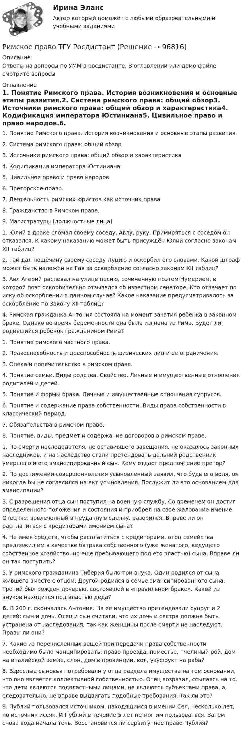     
            Описание
            Ответы на вопросы по УММ в росдистанте. В оглавлении или демо файле смотрите вопросы  
            Оглавление
            1.     Понятие Римского права. История возникновения и основные этапы развития.2.     Система римского права: общий обзор3.     Источники римского права: общий обзор и характеристика4.     Кодификация императора Юстиниана5.     Цивильное право и право народов.6.     Преторское право.7.     Деятельность римских юристов как источник права8.     Гражданство в Римском праве.9.     Магистратуры (должностные лица)1.                 Юлий в драке сломал своему соседу, Авлу, руку. Примиряться с соседом он отказался. К какому наказанию может быть присуждён Юлий согласно законам XII таблиц?2.                 Гай дал пощёчину своему соседу Луцию и оскорбил его словами. Какой штраф может быть наложен на Гая за оскорбление согласно законам XII таблиц?3.                 Авл Агерий распевал на улице песню, сочиненную поэтом Нумерием, в которой поэт оскорбительно отзывался об известном сенаторе. Кто отвечает по иску об оскорблении в данном случае? Какое наказание предусматривалось за оскорбление по Закону XII таблиц?4.                 Римская гражданка Антония состояла на момент зачатия ребенка в законном браке. Однако во время беременности она была изгнана из Рима. Будет ли родившийся ребенок гражданином Рима? 1.     Понятие римского частного права.2.     Правоспособность и дееспособность физических лиц и ее ограничения.3.     Опека и попечительство в римском праве.4.     Понятие семьи. Виды родства. Свойство. Личные и имущественные отношения родителей и детей.5.     Понятие и формы брака. Личные и имущественные отношения супругов.6.     Понятие и содержание права собственности. Виды права собственности в классический период.7.     Обязательства в римском праве.8.     Понятие, виды, предмет и содержание договоров в римском праве.1.     По смерти наследодателя, не оставившего завещания, не оказалось законных наследников, и на наследство стали претендовать дальний родственник умершего и его эмансипированный сын. Кому отдаст предпочтение претор?2.     По достижении совершеннолетия усыновленный заявил, что будь его воля, он никогда бы не согласился на акт усыновления. Послужит ли это основанием для эмансипации?3.     С разрешения отца сын поступил на военную службу. Со временем он достиг определенного положения и состояния и приобрел на свое жалование имение. Отец же, вовлеченный в неудачную сделку, разорился. Вправе ли он расплатиться с кредиторами имением сына?4.      Не имея средств, чтобы расплатиться с кредиторами, отец семейства предложил им в качестве батрака собственного (уже женатого, ведущего собственное хозяйство, но еще пребывающего под его властью) сына. Вправе ли он так поступить?5.     У римского гражданина Тиберия было три внука. Один родился от сына, жившего вместе с отцом. Другой родился в семье эмансипированного сына. Третий был рожден дочерью, состоявшей в «правильном браке». Какой из внуков находится под властью деда?6.     В 200 г. скончалась Антония. На её имущество претендовали супруг и 2 детей: сын и дочь. Отец и сын считали, что их дочь и сестра должна быть устранена от наследования, так как женщины после смерти не наследуют. Правы ли они?7.     Какие из перечисленных вещей при передачи права собственности необходимо было манципировать: право проезда, поместье, пчелиный рой, дом на италийской земле, слон, дом в провинции, вол, узуфрукт на раба?8.     Взрослые сыновья потребовали у отца раздела имущества на том основании, что оно является коллективной собственностью. Отец возразил, ссылаясь на то, что дети являются подвластными лицами, не являются субъектами права, а, следовательно, не вправе выдвигать подобные требования. Так ли это?9.     Публий пользовался источником, находящимся в имении Сея, несколько лет, но источник иссяк. И Публий в течение 5 лет не мог им пользоваться. Затем снова вода начала течь. Восстановится ли сервитутное право Публия?  
            
            
            Римское право. Синергия. Ответы на ИТОГОВЫЙ ТЕСТ. На отлично!Римское право ТГУ Росдистант Римское право тест с ответамиРимское право (часть 1/1)  ММУРинолалия                      Риск в современном менеджментеРиски государственного партнера в проекте и способы их минимизацииРимское право для ММУРимское право итоговый тест Римское право итоговый тест 2023Римское право ММУ 2023г.Римское право Ответы на тесты 1-3 и итоговое тестирование Витте МУИВ💯 Римское право (правильные ответы на тест Синергия / МОИ / МТИ / МосАП)💯 Римское право (правильные ответы на тест Синергия / МОИ / МТИ / МосАП, август 2023)