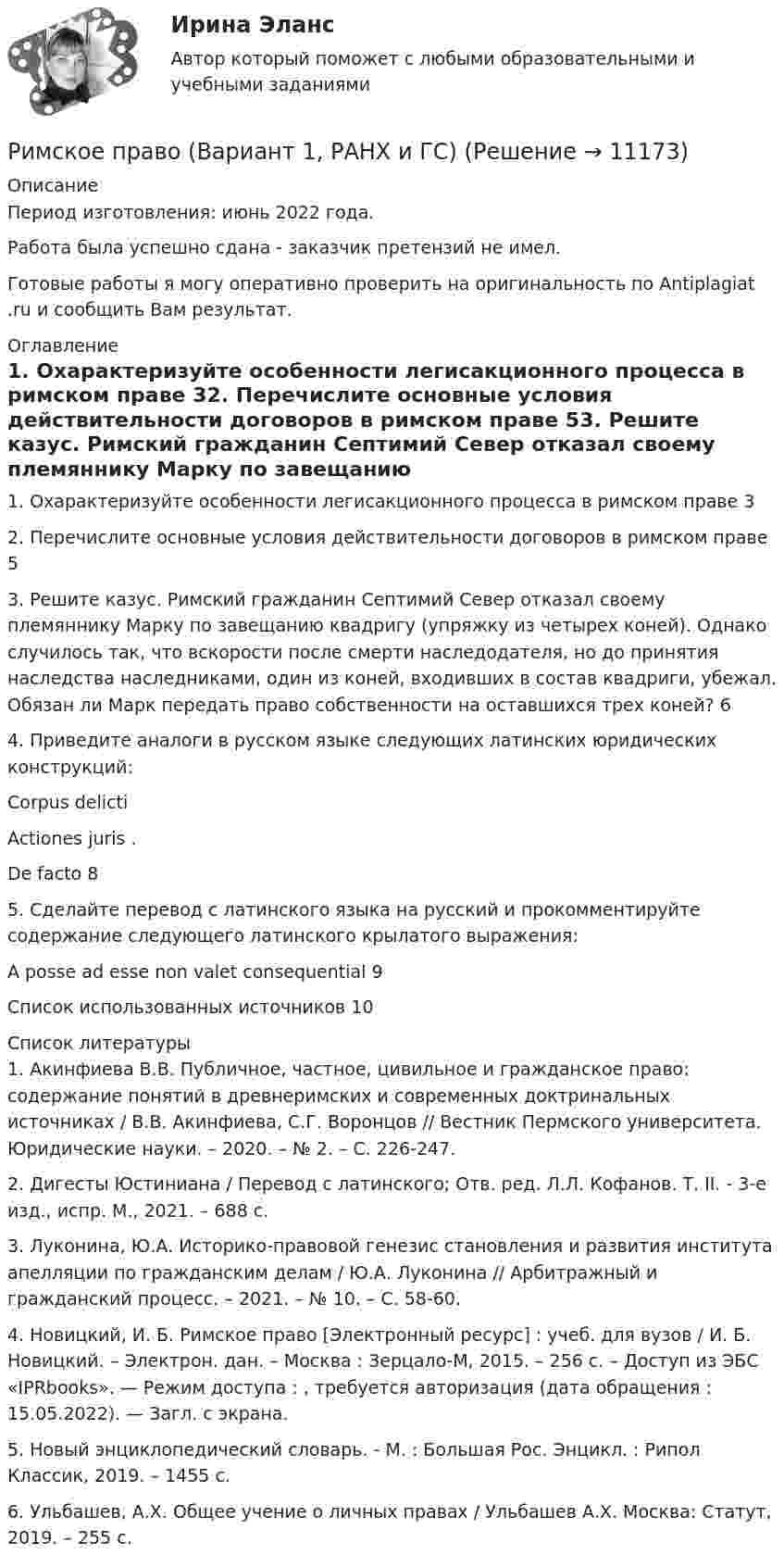      
          Описание
          Период изготовления: июнь 2022 года.Работа была успешно сдана - заказчик претензий не имел.Готовые работы я могу оперативно проверить на оригинальность по Antiplagiat .ru и сообщить Вам результат. 
          Оглавление
          1. Охарактеризуйте особенности легисакционного процесса в римском праве 32. Перечислите основные условия действительности договоров в римском праве 53. Решите казус. Римский гражданин Септимий Север отказал своему племяннику Марку по завещанию квадригу (упряжку из четырех коней). Однако случилось так, что вскорости после смерти наследодателя, но до принятия наследства наследниками, один из коней, входивших в состав квадриги, убежал. Обязан ли Марк передать право собственности на оставшихся трех коней? 64. Приведите аналоги в русском языке следующих латинских юридических конструкций:Corpus delicti Actiones juris .De facto 85. Сделайте перевод с латинского языка на русский и прокомментируйте содержание следующего латинского крылатого выражения: A posse ad esse non valet consequential 9Список использованных источников 10 
          Список литературы
          1. Акинфиева В.В. Публичное, частное, цивильное и гражданское право: содержание понятий в древнеримских и современных доктринальных источниках / В.В. Акинфиева, С.Г. Воронцов // Вестник Пермского университета. Юридические науки. – 2020. – № 2. – С. 226-247.2. Дигесты Юстиниана / Перевод с латинского; Отв. ред. Л.Л. Кофанов. Т. II. - 3-е изд., испр. М., 2021. – 688 с.3. Луконина, Ю.А. Историко-правовой генезис становления и развития института апелляции по гражданским делам / Ю.А. Луконина // Арбитражный и гражданский процесс. – 2021. – № 10. – С. 58-60.4. Новицкий, И. Б. Римское право [Электронный ресурс] : учеб. для вузов / И. Б. Новицкий. – Электрон. дан. – Москва : Зерцало-М, 2015. – 256 c. – Доступ из ЭБС «IPRbooks». — Режим доступа : , требуется авторизация (дата обращения : 15.05.2022). — Загл. с экрана.5. Новый энциклопедический словарь. - М. : Большая Рос. Энцикл. : Рипол Классик, 2019. – 1455 с.6. Ульбашев, А.Х. Общее учение о личных правах / Ульбашев А.Х. Москва: Статут, 2019. – 255 с. 
            
            
            Римское право вар 2 рейтинговая работа ВиттеРимское право (Вариант 1, РАНХ и ГС)Римское право ВСЕ ЗАДАНИЯ💯 Римское право (все ответы на тест Синергия / МТИ / МосАП, август 2022)💯 Римское право (все ответы на тест Синергия / МТИ / МосАП, май 2023)💯 Римское право (все ответы на тест Синергия / МТИ / МосАП, март 2023)💯 Римское право (все ответы на тест Синергия / МТИ / МосАП, февраль 2023)Решить уравнение  2*x*u_x + (y-x)*u_y = x^2. Решить уравнение Шредингера и найти волновые функции n частицы, находящейся в одномерной бесконечно глубокой потенциальной яме ширины a(0  x  a)Римский гражданин Гай Марий приобрел земельный участок вместе со строениями и садом. В скором времени появился истинный собственник участка и выяснилосьРимский статут Международного уголовного суда вступил в силу в ... году.Римское правоРимское право 1 семестрРимское право 3 задачи
