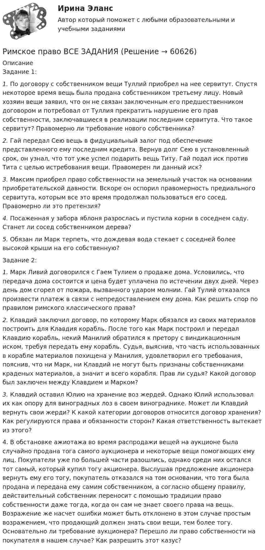      
            Описание
            Задание 1: 1. По договору с собственником вещи Туллий приобрел на нее сервитут. Спустя некоторое время вещь была продана собственником третьему лицу. Новый хозяин вещи заявил, что он не связан заключенным его предшественником договором и потребовал от Туллия прекратить нарушение его прав собственности, заключавшиеся в реализации последним сервитута. Что такое сервитут? Правомерно ли требование нового собственника? 2. Гай передал Сею вещь в фидуциальный залог под обеспечение представленного ему последним кредита. Вернув долг Сею в установленный срок, он узнал, что тот уже успел подарить вещь Титу. Гай подал иск против Тита с целью истребования вещи. Правомерен ли данный иск? 3. Максим приобрел право собственности на земельный участок на основании приобретательской давности. Вскоре он оспорил правомерность предиального сервитута, которым все это время продолжал пользоваться его сосед. Правомерно ли это претензия? 4. Посаженная у забора яблоня разрослась и пустила корни в соседнем саду. Станет ли сосед собственником дерева? 5. Обязан ли Марк терпеть, что дождевая вода стекает с соседней более высокой крыши на его собственную?Задание 2:1.     Марк Ливий договорился с Гаем Тулием о продаже дома. Условились, что передача дома состоится и цена будет уплачена по истечении двух дней. Через день дом сгорел от пожара, вызванного ударом молнии. Гай Тулий oтказался произвести платеж в связи с непредоставлением ему дома. Как решить спор по правилом римского классического права?2.     Клавдий заключил договор, по которому Марк обязался из своих материалов построить для Клавдия корабль. После того как Марк построил и передал Клавдию корабль, некий Манилий обратился к претору с виндикационным иском, требуя передать ему корабль. Судья, выяснив, что часть использованных в корабле материалов похищена у Манилия, удовлетворил его требования, пояснив, что ни Марк, ни Клавдий не могут быть признаны собственниками краденых материалов, а значит и всего корабля. Прав ли судья? Какой договор был заключен между Клавдием и Марком?3.     Клавдий оставил Юлию на хранение воз жердей. Однако Юлий использовал их как опору для виноградных лоз в своем винограднике. Может ли Клавдий вернуть свои жерди? К какой категории договоров относится договор хранения? Как регулируются права и обязанности сторон? Какая ответственность вытекает из этого?4. В обстановке ажиотажа во время распродажи вещей на аукционе была случайно продана тога самого аукционера и некоторые вещи помогающих ему лиц. Покупатели уже по большей части разошлись, однако среди них остался тот самый, который купил тогу акционера. Выслушав предложение акционера вернуть ему его тогу, покупатель отказался на том основании, что тога была продана и передана ему самим собственником, а согласно общему правилу, действительный собственник переносит с помощью традиции право собственности даже тогда, когда он сам не знает своего права на вещь. Возражение же насчет ошибки может быть отклонено в этом случае простым возражением, что продающий должен знать свои вещи, тем более тогу. Основательно ли требование аукционера? Перешло ли право собственности на покупателя в нашем случае? Как разрешить этот казус?   
            
            
            Римское право (Вариант 1, РАНХ и ГС)Римское право ВСЕ ЗАДАНИЯ💯 Римское право (все ответы на тест Синергия / МТИ / МосАП, август 2022)💯 Римское право (все ответы на тест Синергия / МТИ / МосАП, май 2023)💯 Римское право (все ответы на тест Синергия / МТИ / МосАП, март 2023)💯 Римское право (все ответы на тест Синергия / МТИ / МосАП, февраль 2023)Римское право для ММУРешить уравнение Шредингера и найти волновые функции n частицы, находящейся в одномерной бесконечно глубокой потенциальной яме ширины a(0  x  a)Римский гражданин Гай Марий приобрел земельный участок вместе со строениями и садом. В скором времени появился истинный собственник участка и выяснилосьРимский статут Международного уголовного суда вступил в силу в ... году.Римское правоРимское право 1 семестрРимское право 3 задачи✅ Римское право 59 вопросов СИНЕРГИЯ МТИ 2022