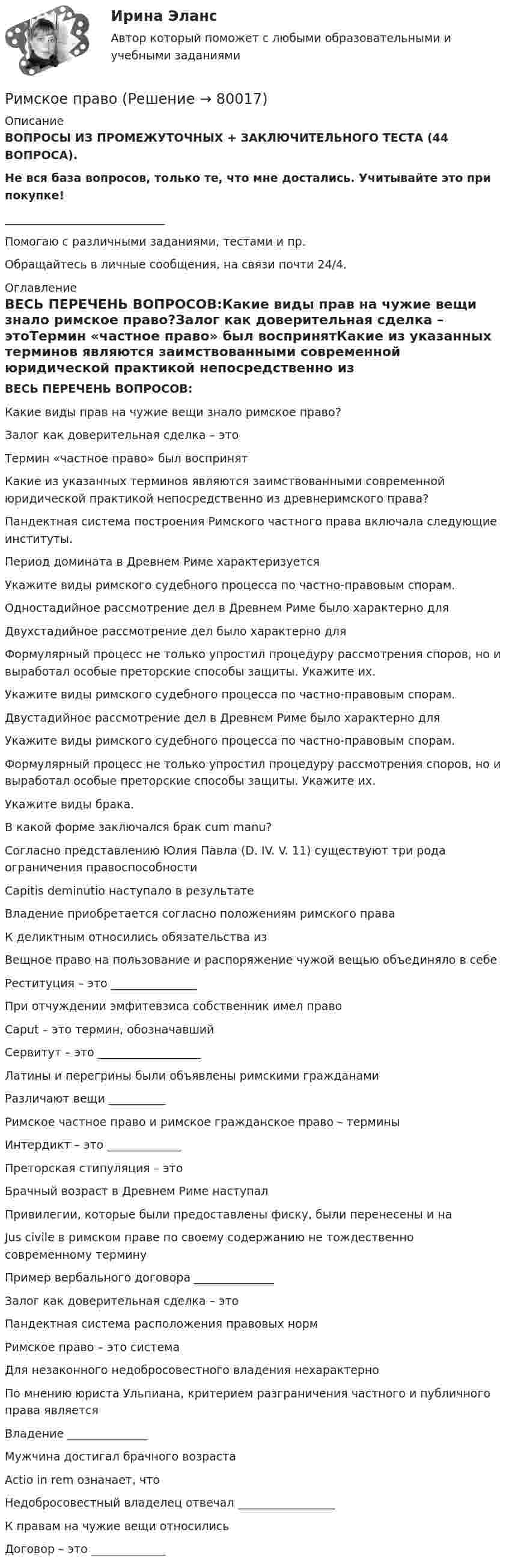      
            Описание
            ВОПРОСЫ ИЗ ПРОМЕЖУТОЧНЫХ + ЗАКЛЮЧИТЕЛЬНОГО ТЕСТА (44 ВОПРОСА).Не вся база вопросов, только те, что мне достались. Учитывайте это при покупке!____________________________Помогаю с различными заданиями, тестами и пр.Обращайтесь в личные сообщения, на связи почти 24/4. 
            Оглавление
            ВЕСЬ ПЕРЕЧЕНЬ ВОПРОСОВ:Какие виды прав на чужие вещи знало римское право?Залог как доверительная сделка – этоТермин «частное право» был воспринятКакие из указанных терминов являются заимствованными современной юридической практикой непосредственно из древнеримского права?Пандектная система постpоения Римского частного пpава включала следующие институты.Период домината в Древнем Риме характеризуетсяУкажите виды римского судебного процесса по частно-правовым спорам.Одностадийное рассмотрение дел в Древнем Риме было характерно дляДвухстадийное рассмотрение дел было характерно дляФормулярный процесс не только упростил процедуру рассмотрения споров, но и выработал особые преторские способы защиты. Укажите их.Укажите виды римского судебного процесса по частно-правовым спорам.Двустадийное рассмотрение дел в Древнем Риме было характерно дляУкажите виды римского судебного процесса по частно-правовым спорам.Формулярный процесс не только упростил процедуру рассмотрения споров, но и выработал особые преторские способы защиты. Укажите их.Укажите виды брака.В какой форме заключался брак cum manu?Согласно представлению Юлия Павла (D. IV. V. 11) существуют три рода ограничения правоспособностиCapitis deminutio наступало в результатеВладение приобретается согласно положениям римского праваК деликтным относились обязательства изВещное право на пользование и распоряжение чужой вещью объединяло в себеРеституция – это _______________При отчуждении эмфитевзиса собственник имел правоCaput – это термин, обозначавшийСервитут – это __________________Латины и перегрины были объявлены римскими гражданамиРазличают вещи __________Римское частное право и римское гражданское право – терминыИнтердикт – это _____________Преторская стипуляция – этоБрачный возраст в Древнем Риме наступалПривилегии, которые были предоставлены фиску, были перенесены и наJus civile в римском праве по своему содержанию не тождественно современному терминуПример вербального договора ______________Залог как доверительная сделка – этоПандектная система pасположения пpавовых ноpмРимское право – это системаДля незаконного недобросовестного владения нехарактерноПо мнению юриста Ульпиана, критерием разграничения частного и публичного права являетсяВладение ______________Мужчина достигал брачного возрастаActio in rem означает, чтоНедобросовестный владелец отвечал _________________К правам на чужие вещи относилисьДоговор – это _____________  
            
            
            Римский статут Международного уголовного суда вступил в силу в ... году.Римское правоРимское право 1 семестрРимское право 3 задачи✅ Римское право 59 вопросов СИНЕРГИЯ МТИ 2022Римское право вар 2 рейтинговая работа ВиттеРимское право (Вариант 1, РАНХ и ГС)Решить задачу КошиРешить задачу Коши: y''-2y'=2e^2x, y(0)=0,  y'(0)=0Решить задачу Коши: y''-5y'+6y=6x^2-5x+8,  y(0)=1, y'(0)=0Решить и проанализировать задачу одномерной нелинейной оптимизации. Определить x при которых достигается минимум и максимум функции (60%). Определить минимальное и максимальное значения функции (30%).- решить практическое задание. В процессе написания настоящей работы были использованы такие общенаучные методы познания, как сравнительно-правовой, метод анализа, синтеза, формально-логический, а также иные.Решить уравнение  2*x*u_x + (y-x)*u_y = x^2. Решить уравнение Шредингера и найти волновые функции n частицы, находящейся в одномерной бесконечно глубокой потенциальной яме ширины a(0  x  a)