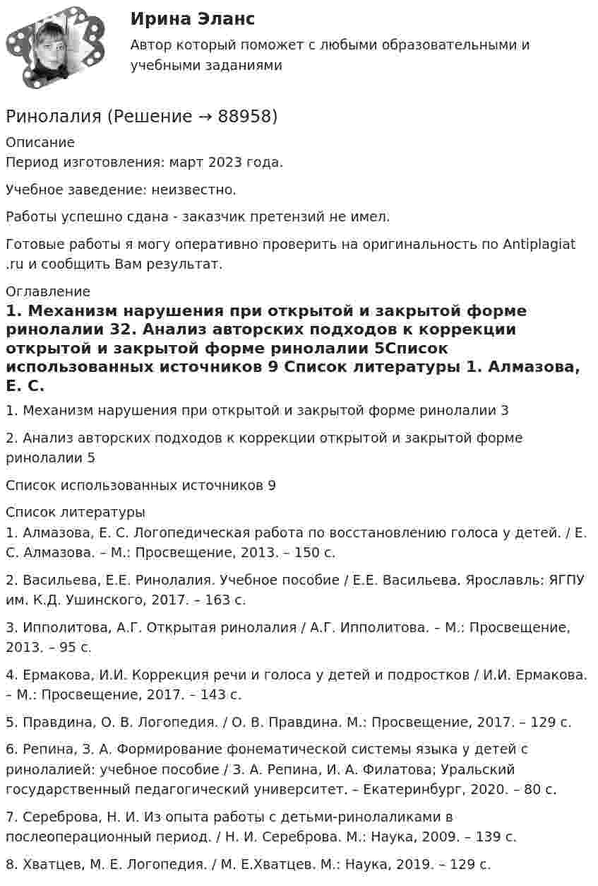      
            Описание
            Период изготовления: март 2023 года. Учебное заведение: неизвестно.Работы успешно сдана - заказчик претензий не имел.Готовые работы я могу оперативно проверить на оригинальность по Antiplagiat .ru и сообщить Вам результат. 
            Оглавление
            1. Механизм нарушения при открытой и закрытой форме ринолалии	32. Анализ авторских подходов к коррекции открытой и закрытой форме ринолалии	5Список использованных источников	9 
            Список литературы
            1.	Алмазова, Е. С. Логопедическая работа по восстановлению голоса у детей. / Е. С. Алмазова. – М.: Просвещение, 2013. – 150 с.2.	Васильева, Е.Е. Ринолалия. Учебное пособие / Е.Е. Васильева. Ярославль: ЯГПУ им. К.Д. Ушинского, 2017. – 163 с.3.	Ипполитова, А.Г. Открытая ринолалия / А.Г. Ипполитова. – М.: Просвещение, 2013. – 95 с.4.	Ермакова, И.И. Коррекция речи и голоса у детей и подростков / И.И. Ермакова. – М.: Просвещение, 2017. – 143 с.5.	Правдина, О. В. Логопедия. / О. В. Правдина. М.: Просвещение, 2017. – 129 с.6.	Репина, З. А. Формирование фонематической системы языка у детей с ринолалией: учебное пособие / З. А. Репина, И. А. Филатова; Уральский государственный педагогический университет. – Екатеринбург, 2020. – 80 с.7.	 Сереброва, Н. И. Из опыта работы с детьми-ринолаликами в послеоперационный период. / Н. И. Сереброва. М.: Наука, 2009. – 139 с.8.	Хватцев, М. Е. Логопедия. / М. Е.Хватцев. М.: Наука, 2019. – 129 с. 
            
            
            Римское право (часть 1/1)  ММУРинолалия                      Риск в современном менеджментеРиски государственного партнера в проекте и способы их минимизациириски для пк без антивирусаРиск и доходРиски и их виды теория бизнесаРимское право ММУ 2023г.Римское право Ответы на тесты 1-3 и итоговое тестирование Витте МУИВ💯 Римское право (правильные ответы на тест Синергия / МОИ / МТИ / МосАП)💯 Римское право (правильные ответы на тест Синергия / МОИ / МТИ / МосАП, август 2023)Римское право Синергия МТИ МосАП Ответы на итоговый тестРимское право. Синергия. Ответы на ИТОГОВЫЙ ТЕСТ. На отлично!Римское право ТГУ Росдистант 