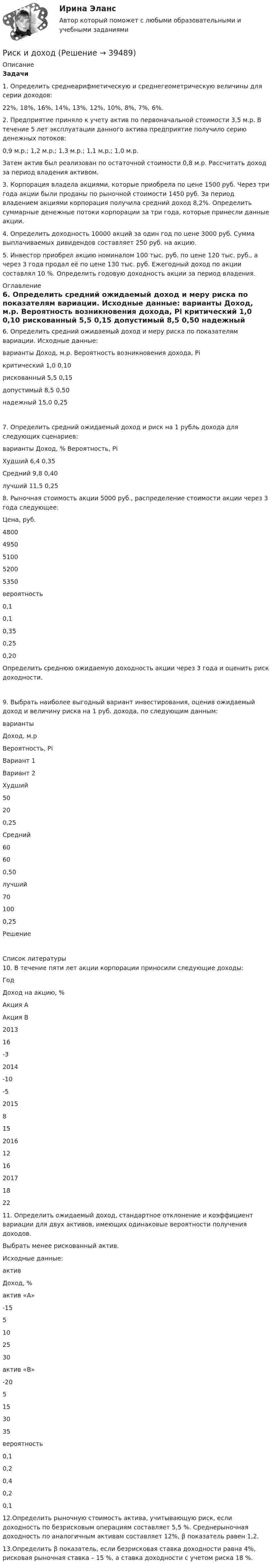     
          Описание
          Задачи1. Определить среднеарифметическую и среднегеометрическую величины для серии доходов: 22%, 18%, 16%, 14%, 13%, 12%, 10%, 8%, 7%, 6%. 2. Предприятие приняло к учету актив по первоначальной стоимости 3,5 м.р. В течение 5 лет эксплуатации данного актива предприятие получило серию денежных потоков: 0,9 м.р.; 1,2 м.р.; 1,3 м.р.; 1,1 м.р.; 1,0 м.р. Затем актив был реализован по остаточной стоимости 0,8 м.р. Рассчитать доход за период владения активом. 3. Корпорация владела акциями, которые приобрела по цене 1500 руб. Через три года акции были проданы по рыночной стоимости 1450 руб. За период владением акциями корпорация получила средний доход 8,2%. Определить суммарные денежные потоки корпорации за три года, которые принесли данные акции. 4. Определить доходность 10000 акций за один год по цене 3000 руб. Сумма выплачиваемых дивидендов составляет 250 руб. на акцию. 5. Инвестор приобрел акцию номиналом 100 тыс. руб. по цене 120 тыс. руб., а через 3 года продал её по цене 130 тыс. руб. Ежегодный доход по акции составлял 10 %. Определить годовую доходность акции за период владения.  
          Оглавление
          6. Определить средний ожидаемый доход и меру риска по показателям вариации. Исходные данные:  варианты             Доход, м.р.                 Вероятность возникновения дохода, Рi   критический         1,0                                          0,10       рискованный      5,5                                            0,15   допустимый           8,5                                           0,50   надежный              15,0                                          0,257. Определить средний ожидаемый доход и риск на 1 рубль дохода для следующих сценариев:  варианты Доход, %  Вероятность, Рi  Худший       6,4                 0,35   Средний       9,8            0,40   лучший       11,5            0,258. Рыночная стоимость акции 5000 руб., распределение стоимости акции через 3 года следующее:  Цена, руб. 4800 4950 5100 5200 5350   вероятность 0,1 0,1 0,35 0,25 0,20  Определить среднюю ожидаемую доходность акции через 3 года и оценить риск доходности.9. Выбрать наиболее выгодный вариант инвестирования, оценив ожидаемый доход и величину риска на 1 руб. дохода, по следующим данным:  варианты Доход, м.р Вероятность, Рi   Вариант 1 Вариант 2   Худший 50 20 0,25   Средний 60 60 0,50   лучший 70 100 0,25  Решение    
          Список литературы
          10. В течение пяти лет акции корпорации приносили следующие доходы:  Год Доход на акцию, %   Акция А Акция В   2013 16 -3   2014 -10 -5   2015 8 15   2016 12 16   2017 18 22  11. Определить ожидаемый доход, стандартное отклонение и коэффициент вариации для двух активов, имеющих одинаковые вероятности получения доходов. Выбрать менее рискованный актив. Исходные данные:  актив Доход, %   актив «А» -15 5 10 25 30   актив «В» -20 5 15 30 35   вероятность 0,1 0,2 0,4 0,2 0,1  12.Определить рыночную стоимость актива, учитывающую риск, если доходность по безрисковым операциям составляет 5,5 %. Среднерыночная доходность по аналогичным активам составляет 12%, β показатель равен 1,2.13.Определить β показатель, если безрисковая ставка доходности равна 4%, рисковая рыночная ставка – 15 %, а ставка доходности с учетом риска 18 %.
            
            
            риски для пк без антивирусаРиск и доходРиски и их виды теория бизнесаРиски и их виды теория бизнесаРиски при открытии кондитерского магазинРиски рекламной деятельности, рекламных проектов в условиях диджитализации... риски - это такие риски, в результате которых реализации предприятию грозит потеря прибыли Римское право Синергия МТИ МосАП Ответы на итоговый тестРимское право. Синергия. Ответы на ИТОГОВЫЙ ТЕСТ. На отлично!Римское право ТГУ Росдистант Римское право тест с ответамиРимское право (часть 1/1)  ММУРинолалия                      Риск в современном менеджменте