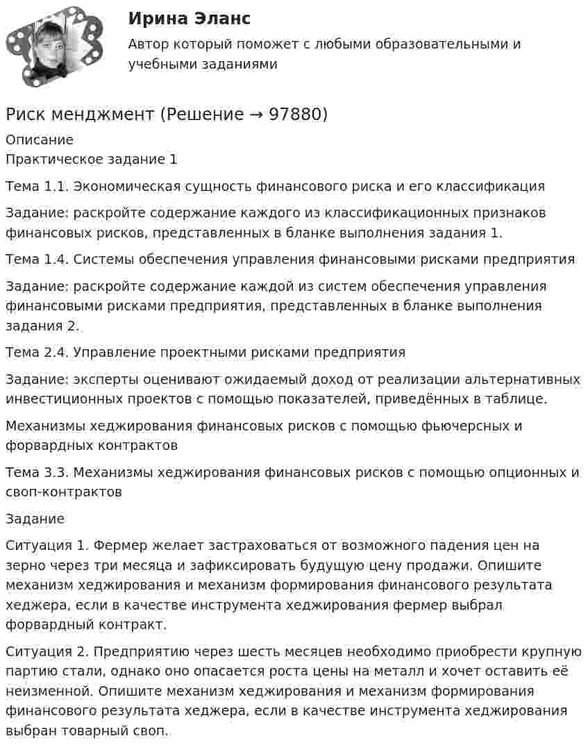     
            Описание
            Практическое задание 1	Тема 1.1. Экономическая сущность финансового риска и его классификация	Задание: раскройте содержание каждого из классификационных признаков финансовых рисков, представленных в бланке выполнения задания 1.	Тема 1.4. Системы обеспечения управления финансовыми рисками предприятия	Задание: раскройте содержание каждой из систем обеспечения  управления финансовыми рисками предприятия, представленных в бланке выполнения задания 2.	Тема 2.4. Управление проектными рисками предприятия	Задание: эксперты оценивают ожидаемый доход от реализации альтернативных инвестиционных проектов с помощью показателей, приведённых в таблице.	Механизмы хеджирования финансовых рисков с помощью фьючерсных и форвардных контрактов 	Тема 3.3. Механизмы хеджирования финансовых рисков с помощью опционных и своп-контрактов	Задание 	Ситуация 1. Фермер желает застраховаться от возможного падения цен на зерно через три месяца и зафиксировать будущую цену продажи. Опишите механизм хеджирования и механизм формирования финансового результата хеджера, если в качестве инструмента хеджирования фермер выбрал форвардный контракт.	Ситуация 2. Предприятию через шесть месяцев необходимо приобрести крупную партию стали, однако оно опасается роста цены на металл и хочет оставить её неизменной. Опишите механизм хеджирования и механизм формирования финансового результата хеджера, если в качестве инструмента хеджирования выбран товарный своп.   
            
            
            ... риски - это такие риски, в результате которых реализации предприятию грозит потеря прибыли Риск менджментРиск-менеджмент в системе международных бизнес-отношений (тест с ответами ММА/ИДО)Риск-менеджмент в управлении проектами - 3 заданияРиск-менеджмент в управлении проектами (тест с ответами) 100%Риск-менеджмент. Итоговый+промежуточные тесты. Росдистант💯 Риск-менеджмент. (ответы на тест Синергия / МОИ / МТИ / МосАП, декабрь 2023)Риск в современном менеджментеРиски государственного партнера в проекте и способы их минимизациириски для пк без антивирусаРиск и доходРиски и их виды теория бизнесаРиски и их виды теория бизнесаРиски при открытии кондитерского магазин