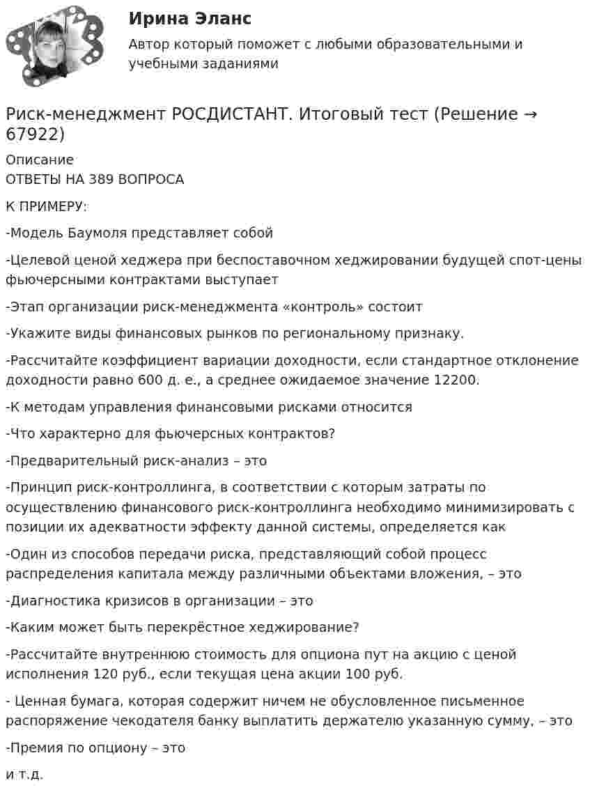     
            Описание
            ОТВЕТЫ НА 389 ВОПРОСАК ПРИМЕРУ:-Модель Баумоля представляет собой-Целевой ценой хеджера при беспоставочном хеджировании будущей спот-цены фьючерсными контрактами выступает-Этап организации риск-менеджмента «контроль» состоит-Укажите виды финансовых рынков по региональному признаку.-Рассчитайте коэффициент вариации доходности, если стандартное отклонение доходности равно 600 д. е., а среднее ожидаемое значение 12200.-К методам управления финансовыми рисками относится-Что характерно для фьючерсных контрактов?-Предварительный риск-анализ – это-Принцип риск-контроллинга, в соответствии с которым затраты по осуществлению финансового риск-контроллинга необходимо минимизировать с позиции их адекватности эффекту данной системы, определяется как-Один из способов передачи риска, представляющий собой процесс распределения капитала между различными объектами вложения, – это-Диагностика кризисов в организации – это-Каким может быть перекрёстное хеджирование?-Рассчитайте внутреннюю стоимость для опциона пут на акцию с ценой исполнения 120 руб., если текущая цена акции 100 руб.- Ценная бумага, которая содержит ничем не обусловленное письменное распоряжение чекодателя банку выплатить держателю указанную сумму, – это-Премия по опциону – этои т.д.   
            
            
            Риск-менеджмент РосдистантРиск-менеджмент РОСДИСТАНТ. Итоговый тест Риск-менеджмент ТГУ РОСДИСТАНТ. Практическая 1Риск-менеджмент ТГУ РОСДИСТАНТ. Практическая 2Риск-менеджмент ТГУ РОСДИСТАНТ. Практическая 3Риск-менеджмент ТГУ РОСДИСТАНТ. Практическая 4Риск-менеджмент (тест с ответами Синергия/МОИ/ МТИ /МОСАП)Риск-менеджмент в управлении проектами - 3 заданияРиск-менеджмент в управлении проектами (тест с ответами) 100%Риск-менеджмент. Итоговый+промежуточные тесты. Росдистант💯 Риск-менеджмент. (ответы на тест Синергия / МОИ / МТИ / МосАП, декабрь 2023)Риск-менеджмент проекта Ответы на итоговый тест Витте МУИВРиск_менеджмент_Промежуточный_тест_1Риск_менеджмент_Промежуточный_тест_2