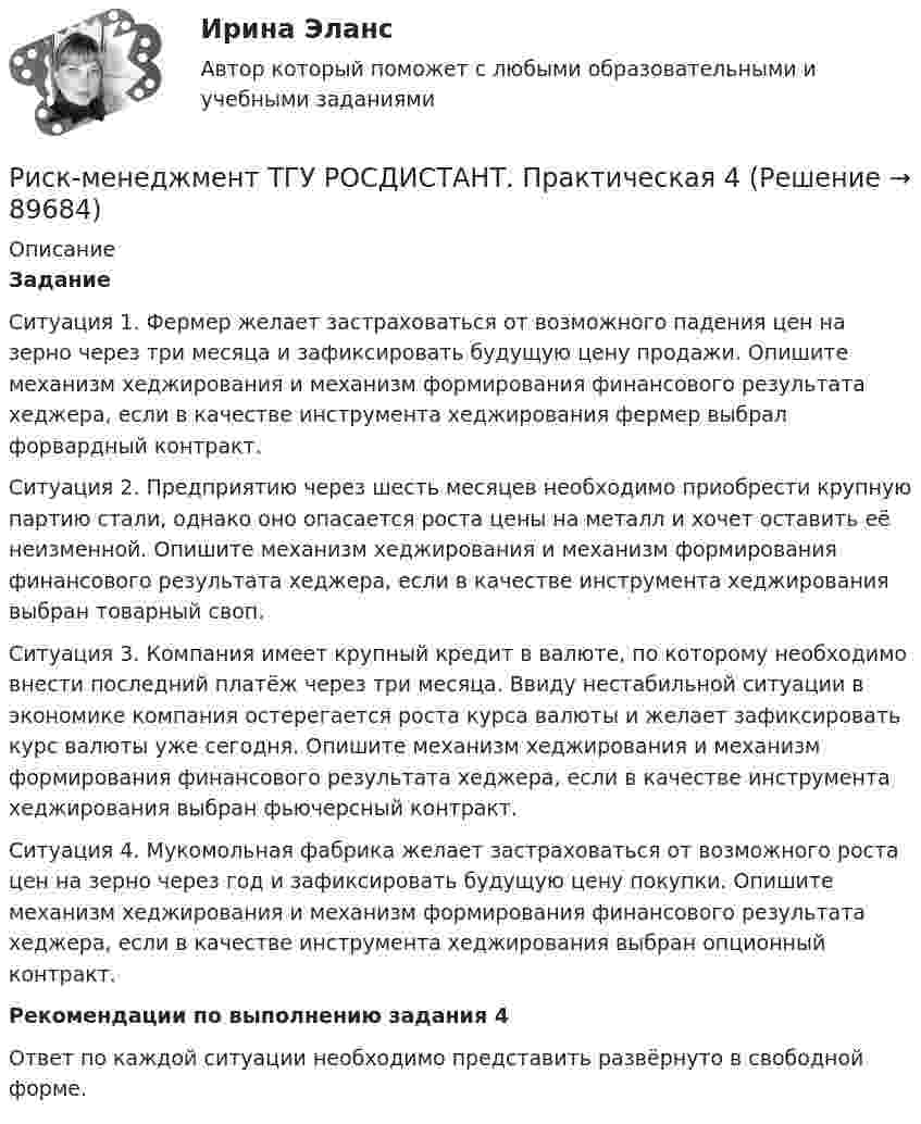      
            Описание
             Задание 	Ситуация 1. Фермер желает застраховаться от возможного падения цен на зерно через три месяца и зафиксировать будущую цену продажи. Опишите механизм хеджирования и механизм формирования финансового результата хеджера, если в качестве инструмента хеджирования фермер выбрал форвардный контракт.	Ситуация 2. Предприятию через шесть месяцев необходимо приобрести крупную партию стали, однако оно опасается роста цены на металл и хочет оставить её неизменной. Опишите механизм хеджирования и механизм формирования финансового результата хеджера, если в качестве инструмента хеджирования выбран товарный своп.	Ситуация 3. Компания имеет крупный кредит в валюте, по которому необходимо внести последний платёж через три месяца. Ввиду нестабильной ситуации в экономике компания остерегается роста курса валюты и желает зафиксировать курс валюты уже сегодня. Опишите механизм хеджирования и механизм формирования финансового результата хеджера, если в качестве инструмента хеджирования выбран фьючерсный контракт.	Ситуация 4. Мукомольная фабрика желает застраховаться от возможного роста цен на зерно через год и зафиксировать будущую цену покупки. Опишите механизм хеджирования и механизм формирования финансового результата хеджера, если в качестве инструмента хеджирования выбран опционный контракт.  Рекомендации по выполнению задания 4	 Ответ по каждой ситуации необходимо представить развёрнуто в свободной форме.   
            
            
            Риск-менеджмент ТГУ РОСДИСТАНТ. Практическая 3Риск-менеджмент ТГУ РОСДИСТАНТ. Практическая 4Риск-менеджмент (тест с ответами Синергия/МОИ/ МТИ /МОСАП)Риск-менеджмент (тест с ответами Синергия/МОИ/ МТИ /МОСАП)... рисков - это документ с характеристиками определенного риска в конкретном бизнес-процессе в определенный период времениРиск-портфолио компании и построение карты рисковРиск проекта. EDUCONРиск-менеджмент проекта Ответы на итоговый тест Витте МУИВРиск_менеджмент_Промежуточный_тест_1Риск_менеджмент_Промежуточный_тест_2Риск_менеджмент_Промежуточный_тест_3Риск-менеджмент РосдистантРиск-менеджмент РОСДИСТАНТ. Итоговый тест Риск-менеджмент ТГУ РОСДИСТАНТ. Практическая 1