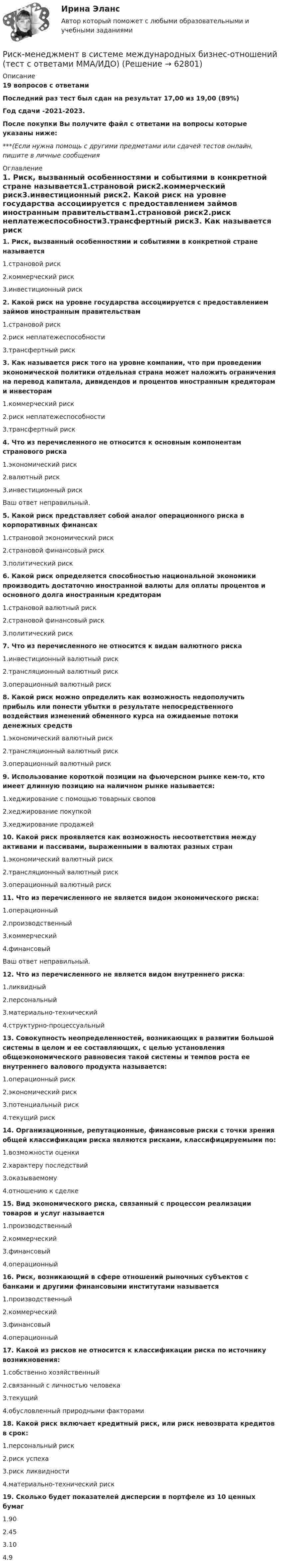     
            Описание
            19 вопросов с ответамиПоследний раз тест был сдан на результат 17,00 из 19,00 (89%)Год сдачи -2021-2023.После покупки Вы получите файл с ответами на вопросы которые указаны ниже:***(Если нужна помощь с другими предметами или сдачей тестов онлайн, пишите в личные сообщения  
            Оглавление
            1. Риск, вызванный особенностями и событиями в конкретной стране называется1.страновой риск2.коммерческий риск3.инвестиционный риск2. Какой риск на уровне государства ассоциируется с предоставлением займов иностранным правительствам1.страновой риск2.риск неплатежеспособности3.трансфертный риск3. Как называется риск того на уровне компании, что при проведении экономической политики отдельная страна может наложить ограничения на перевод капитала, дивидендов и процентов иностранным кредиторам и инвесторам1.коммерческий риск2.риск неплатежеспособности3.трансфертный риск4. Что из перечисленного не относится к основным компонентам странового риска1.экономический риск2.валютный риск3.инвестиционный рискВаш ответ неправильный. 5. Какой риск представляет собой аналог операционного риска в корпоративных финансах1.страновой экономический риск2.страновой финансовый риск3.политический риск6. Какой риск определяется способностью национальной экономики производить достаточно иностранной валюты для оплаты процентов и основного долга иностранным кредиторам1.страновой валютный риск2.страновой финансовый риск3.политический риск7. Что из перечисленного не относится к видам валютного риска1.инвестиционный валютный риск2.трансляционный валютный риск3.операционный валютный риск8. Какой риск можно определить как возможность недополучить прибыль или понести убытки в результате непосредственного воздействия изменений обменного курса на ожидаемые потоки денежных средств1.экономический валютный риск2.трансляционный валютный риск3.операционный валютный риск9. Использование короткой позиции на фьючерсном рынке кем-то, кто имеет длинную позицию на наличном рынке называется:1.хеджирование с помощью товарных свопов2.хеджирование покупкой3.хеджирование продажей10. Какой риск проявляется как возможность несоответствия между активами и пассивами, выраженными в валютах разных стран1.экономический валютный риск2.трансляционный валютный риск3.операционный валютный риск11. Что из перечисленного не является видом экономического риска:1.операционный2.производственный3.коммерческий4.финансовыйВаш ответ неправильный. 12. Что из перечисленного не является видом внутреннего риска:1.ликвидный2.персональный3.материально-технический4.структурно-процессуальный13. Совокупность неопределенностей, возникающих в развитии большой системы в целом и ее составляющих, с целью установления общеэкономического равновесия такой системы и темпов роста ее внутреннего валового продукта называется:1.операционный риск2.экономический риск3.потенциальный риск4.текущий риск14. Организационные, репутационные, финансовые риски с точки зрения общей классификации риска являются рисками, классифицируемыми по:1.возможности оценки2.характеру последствий3.оказываемому4.отношению к сделке15. Вид экономического риска, связанный с процессом реализации товаров и услуг называется1.производственный2.коммерческий3.финансовый4.операционный16. Риск, возникающий в сфере отношений рыночных субъектов с банками и другими финансовыми институтами называется1.производственный2.коммерческий3.финансовый4.операционный17. Какой из рисков не относится к классификации риска по источнику возникновения:1.собственно хозяйственный2.связанный с личностью человека3.текущий4.обусловленный природными факторами18. Какой риск включает кредитный риск, или риск невозврата кредитов в срок:1.персональный риск2.риск успеха3.риск ликвидности4.материально-технический риск19. Сколько будет показателей дисперсии в портфеле из 10 ценных бумаг1.902.453.104.9  
            
            
            Риск менджментРиск-менеджмент в системе международных бизнес-отношений (тест с ответами ММА/ИДО)Риск-менеджмент в управлении проектами - 3 заданияРиск-менеджмент в управлении проектами (тест с ответами) 100%Риск-менеджмент. Итоговый+промежуточные тесты. Росдистант💯 Риск-менеджмент. (ответы на тест Синергия / МОИ / МТИ / МосАП, декабрь 2023)Риск-менеджмент проекта Ответы на итоговый тест Витте МУИВРиски государственного партнера в проекте и способы их минимизациириски для пк без антивирусаРиск и доходРиски и их виды теория бизнесаРиски и их виды теория бизнесаРиски при открытии кондитерского магазинРиски рекламной деятельности, рекламных проектов в условиях диджитализации
