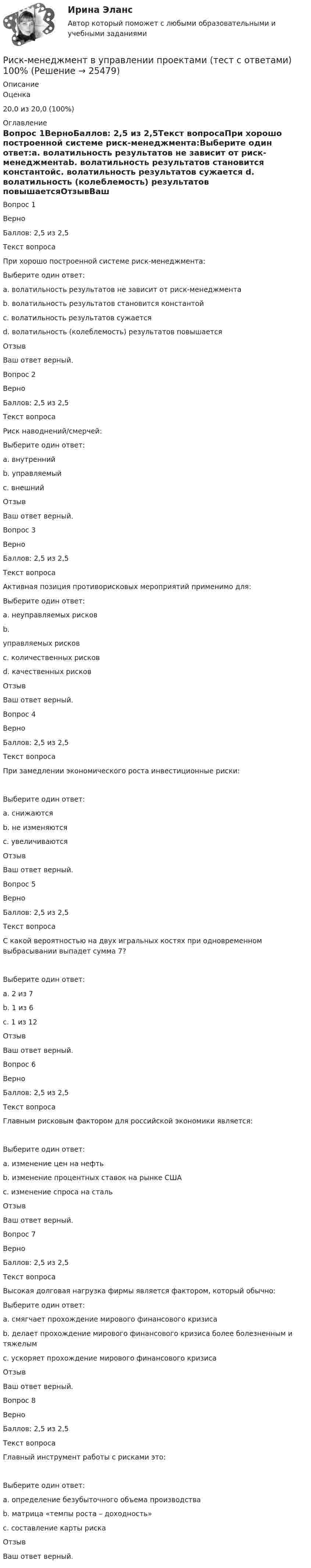      
          Описание
            Оценка 20,0 из 20,0 (100%) 
          Оглавление
            Вопрос 1ВерноБаллов: 2,5 из 2,5Текст вопросаПри хорошо построенной системе риск-менеджмента:Выберите один ответ:a. волатильность результатов не зависит от риск-менеджментаb. волатильность результатов становится константойc. волатильность результатов сужается d. волатильность (колеблемость) результатов повышаетсяОтзывВаш ответ верный.Вопрос 2ВерноБаллов: 2,5 из 2,5Текст вопросаРиск наводнений/смерчей:Выберите один ответ:a. внутреннийb. управляемыйc. внешний ОтзывВаш ответ верный.Вопрос 3ВерноБаллов: 2,5 из 2,5Текст вопросаАктивная позиция противорисковых мероприятий применимо для:Выберите один ответ:a. неуправляемых рисковb. управляемых рисков c. количественных рисковd. качественных рисковОтзывВаш ответ верный.Вопрос 4ВерноБаллов: 2,5 из 2,5Текст вопросаПри замедлении экономического роста инвестиционные риски:  Выберите один ответ:a. снижаютсяb. не изменяютсяc. увеличиваются ОтзывВаш ответ верный.Вопрос 5ВерноБаллов: 2,5 из 2,5Текст вопросаС какой вероятностью на двух игральных костях при одновременном выбрасывании выпадет сумма 7?  Выберите один ответ:a. 2 из 7b. 1 из 6 c. 1 из 12ОтзывВаш ответ верный.Вопрос 6ВерноБаллов: 2,5 из 2,5Текст вопросаГлавным рисковым фактором для российской экономики является:  Выберите один ответ:a. изменение цен на нефть b. изменение процентных ставок на рынке СШАc. изменение спроса на стальОтзывВаш ответ верный.Вопрос 7ВерноБаллов: 2,5 из 2,5Текст вопросаВысокая долговая нагрузка фирмы является фактором, который обычно:Выберите один ответ:a. смягчает прохождение мирового финансового кризисаb. делает прохождение мирового финансового кризиса более болезненным и тяжелым c. ускоряет прохождение мирового финансового кризисаОтзывВаш ответ верный.Вопрос 8ВерноБаллов: 2,5 из 2,5Текст вопросаГлавный инструмент работы с рисками это:  Выберите один ответ:a. определение безубыточного объема производстваb. матрица «темпы роста – доходность»c. составление карты риска ОтзывВаш ответ верный.  
            
            
            Риск-менеджмент в управлении проектами - 3 заданияРиск-менеджмент в управлении проектами (тест с ответами) 100%Риск-менеджмент. Итоговый+промежуточные тесты. Росдистант💯 Риск-менеджмент. (ответы на тест Синергия / МОИ / МТИ / МосАП, декабрь 2023)Риск-менеджмент проекта Ответы на итоговый тест Витте МУИВРиск_менеджмент_Промежуточный_тест_1Риск_менеджмент_Промежуточный_тест_2Риск и доходРиски и их виды теория бизнесаРиски и их виды теория бизнесаРиски при открытии кондитерского магазинРиски рекламной деятельности, рекламных проектов в условиях диджитализации... риски - это такие риски, в результате которых реализации предприятию грозит потеря прибыли Риск менджмент