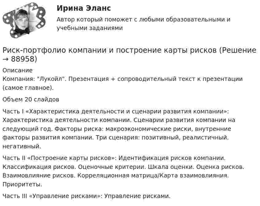     
            Описание
            Компания: Лукойл. Презентация + сопроводительный текст к презентации (самое главное).Объем 20 слайдовЧасть I «Характеристика деятельности и сценарии развития компании»: Характеристика деятельности компании. Сценарии развития компании на следующий год. Факторы риска: макроэкономические риски, внутренние факторы развития компании. Три сценария: позитивный, реалистичный, негативный.Часть II «Построение карты рисков»: Идентификация рисков компании. Классификация рисков. Оценочные критерии. Шкала оценки. Оценка рисков. Взаимовлияние рисков. Корреляционная матрица/Карта взаимовлияния. Приоритеты.Часть III «Управление рисками»: Управление рисками.   
            
            
            ... рисков - это документ с характеристиками определенного риска в конкретном бизнес-процессе в определенный период времениРиск-портфолио компании и построение карты рисковРиск проекта. EDUCONРиск, связанный с уменьшением ценности денежной единицы, называется ...Рисование – один из способов занять себя в скучные моменты. Рисовать можно всё, начиная от предметов в интерьереРисунок (3й семестр)Рисунок (Синергия, 1й семестр)Риск-менеджмент РосдистантРиск-менеджмент РОСДИСТАНТ. Итоговый тест Риск-менеджмент ТГУ РОСДИСТАНТ. Практическая 1Риск-менеджмент ТГУ РОСДИСТАНТ. Практическая 2Риск-менеджмент ТГУ РОСДИСТАНТ. Практическая 3Риск-менеджмент ТГУ РОСДИСТАНТ. Практическая 4Риск-менеджмент (тест с ответами Синергия/МОИ/ МТИ /МОСАП)
