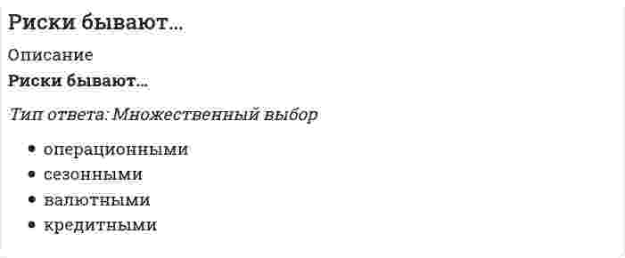    
          Описание
          Защита на ОТЛИЧНО!Работа состоит из 6 промежуточных тестов и итогового теста.  
          Оглавление
          Итоговый тестВопрос 1Системный риск – это: Выберите один ответ: риск разрушения системы управления организацией; система оценки и управления рисками. риск ухудшения конъюнктуры какого-либо рынка; общая система рисков, которым подвергнута организация; Вопрос 2 Процесс управления денежными средствами: Выберите один ответ: управление инвестициями; корреляция; ковариация; комбинирование. Вопрос 3 VAR – это: Выберите один ответ: объем риска (Volume of Accepted Risk). показатель объемов потерь прибыли (Volume at Reduce); степень сопротивления персонала рискованным проектам (Volume at Resistance); парадигма стоимости риска (Value-at-Risk); Вопрос 4 Экспертный метод может быть реализован: Выберите один ответ: с помощью опроса респондентов; путем обработки мнений опытных предпринимателей и специалистов; путем несистемной выборки. Вопрос 5 Производственный риск – это… Выберите один ответ: чистые; любые; ретроспективные; реализация риска в принципе не может принести дополнительную прибыль компании. спекулятивные; Вопрос 6 Реализация риск-менеджмента на современных предприятиях включает в себя:                           Выберите один или несколько ответов: умение ликвидировать такие последствия; умение реагировать на возможные отрицательные последствия этой деятельности; прогнозирование этой деятельности для снижения уровня риска; выявление последствий деятельности экономических субъектов в ситуации риска; разработка и осуществление мер, при помощи которых могут быть нейтрализованы или компенсированы вероятные негативные результаты предпринимаемых действий. Вопрос 7 При покрытии убытка на основе поддержки государственных либо муниципальных органов к специфическим рискам относят: Выберите один или несколько ответов: риски, связанные с внешнеэкономической деятельностью; риск изменения цен на товары. риски, связанные с массовым разрушением собственности; Вопрос 8 Разновидностью экспертного метода является: Выберите один ответ: метод Дельфи; метод Гаусса; метод Иванова. Вопрос 9 В соответствии с математической теорией вероятности, процесс проведения программы инвестирования по всей совокупности это: Выберите один ответ: комбинированное событие; иерархическое событие; составное событие; дискретное событие. Вопрос 10 Содержательная сторона риск-менеджмента включает в себя:     Выберите один или несколько ответов: выбор мер по минимизации или устранению последствий риска; планирование деятельности по реализации рискованного проекта; сравнение вероятностей и характеристик риска, полученных в результате оценки и анализа риска; организация службы управления рисками на предприятии. Вопрос 11 Что из перечисленного является правилами риск-менеджмента? Выберите один или несколько ответов: при существовании нескольких вариантов, следует идти по пути минимально риска; риск – дело благородное нельзя рисковать многим ради малого; нельзя думать, что существует только одно решение, возможно, есть и другие; положительное решение принимается лишь при отсутствии сомнения. Вопрос 12 Критерий среднего отклонения показывает: Выберите один ответ: какой размер резервного фонда зерна необходим для погашения неблагоприятного влияния снижения урожайности зерновых культур на результаты хозяйственной деятельности какого количества резервных фондов зерна будет достаточно. вероятностный уровень снижения урожайности сельскохозяйственных культур вследствие воздействия неблагоприятных природно-климатических условий; Вопрос 13 Хеджирование - это: Выберите один ответ: это процесс уменьшения риска возможных потерь; это процесс увеличения риска возможных потерь; это процесс уменьшения возможной прибыли. Вопрос 14 Риск предприятия связан … Выберите один ответ: со спецификой отдельных отраслей экономики, которая определяется двумя основными факторами: подверженностью циклическим колебаниям и стадией жизненного цикла отрасли; с конкретным предприятием как объектом инвестиций. с экономическим положением определенных регионов; Вопрос 15 Позиционирование компании в области «летальный» в матрице стратегического потенциала свидетельствует о: Выберите один ответ: большем количестве сильных сторон так же, как и угроз и слабых сторон; преобладании внутренних сильных сторон и внутренних возможностей над угрозами; преобладании угроз над сильными сторонами и возможностями. том, что показатели по возможностям и угрозам усреднены; Вопрос 16 К покрытию убытка на основе страхования прибегают в следующих случаях: Выберите один ответ: получение льгот по налогообложению (которые могут быть предусмотрены в ряде стран); сохранение прибыли внутри соответствующей группы; инвестирование средств страховых фондов в пределах одной деловой единицы; если существуют большие совокупности рисков, вероятность реализации которых велика, а суммы предполагаемого ущерба небольшие. Вопрос 17 Позиционирование компании в области «индифферентный» в матрице стратегического потенциала свидетельствует о: Выберите один ответ: том, что показатели по возможностям и угрозам усреднены; преобладании угроз над сильными сторонами и возможностями. преобладании внутренних сильных сторон и внутренних возможностей над угрозами; большем количестве сильных сторон так же, как и угроз и слабых сторон; Вопрос 18 Какие из перечисленных источников могут использоваться для информационного обеспечения риск-менеджмента? Выберите один или несколько ответов: контракты, договоры об имущественных сделках; кредитные договоры; бухгалтерская отчетность; тенденции развития рынков; имидж руководства организации; статистическая отчетность. Вопрос 19 Примером покрытия ущерба за счет передачи ответственности на основе договора является: Выберите один ответ: хеджирование; кэптиновые страховые организации; самострахование. нестраховой пул; Вопрос 20 При покрытии убытка из текущего дохода происходит ли на предприятии создание каких-либо фондов? Выберите один ответ: да; нет; фонды могут быть созданы по решению руководства предприятия. Вопрос 21 При использовании метода «Сокращение риска» покрытие убытка происходит за счет: Выберите один ответ: резервов; государственной поддержки. нестрахового пула; спонсора; Вопрос 22 Интеграция, предполагающая объединение с конкурентами, – это: Выберите один ответ: круговая интеграция. вертикальная регрессивная (обратная) интеграция; вертикальная прогрессивная (прямая) интеграция; горизонтальная интеграция; Вопрос 23 Активы, будущая доходность которых известна в момент погашения: Выберите один ответ: неопределённые активы. активы; безрисковы активы; рисковые активы; Вопрос 24 На какие этапы подразделяется FМЕА: Выберите один или несколько ответов: этап отработки производственного процесса; этап отработки конструкции. этап декомпозиции; этап выработки процессов производства; Вопрос 25 Первая точка кривой рисков определяет: Выберите один ответ: вероятности нежелательного исхода. величину потерь, равных расчетной выручке; вероятность нулевых потерь; Вопрос 26 Что из перечисленного не является элементом системы риск-менеджмента?TMetafile_ Выберите один ответ: учет психологического восприятия рискованных проектов; разработка планов, позволяющих действовать оптимальным образом в ситуации риска; все перечисленное является элементами системы риск-менеджмента. выявление расхождений в альтернативах риска; разработка конкретных мероприятий, направленных на минимизацию или устранение негативных последствий; Вопрос 27 Инфляционный риск – это: Выберите один ответ: риск инфляционных ожиданий; риск возникновения разницы в темпах инфляции на разных рынках сбыта. риск опережения роста доходов темпом их обесценивания; риск увеличения темпов инфляции; Вопрос 28 Прогнозирование внешней экономической обстановки, стратегическое планирование, мониторинг социально-экономической и нормативно-правовой среды, создание системы резервов – все это инструментарий:Рисунок 1б Выберите один ответ: методов диссипации риска; методов компенсации риска; методов локализации риска. методов уклонения от риска; Вопрос 29 Позиционирование компании в области «витальный» в матрице стратегического потенциала свидетельствует о: Выберите один ответ: преобладании угроз над сильными сторонами и возможностями. том, что показатели по возможностям и угрозам усреднены; большем количестве сильных сторон так же, как и угроз и слабых сторон; преобладании внутренних сильных сторон и внутренних возможностей над угрозами; Вопрос 30 Набор инвестиций в ценные бумаги: Выберите один ответ: недиверсифицированные портфель. ценный портфель; портфель; диверсифицированный портфель; Вопрос 31 Каждому эксперту, работающему отдельно, представляется: Выберите один ответ: перечень возможных рисков. устав компании; помощник; Вопрос 32 Управление риском – это: Выберите один ответ: комплекс мер, направленных на снижение вероятности реализации риска; комплекс мероприятий, направленных на подготовку к реализации риска комплекс мер, направленных на компенсацию, снижение, перенесение, принятие риска или уход от него; отказ от рискованного проекта; Вопрос 33 Критерий пессимизма характеризуется выбором: Выберите один ответ: худшей альтернативы с худшим из всех худших значений окупаемости; лучшей альтернативы с худшим из всех худших значений окупаемости; лучшей альтернативы с лучшим из всех лучших значений окупаемости. худшей альтернативы с лучшим из всех худших значений окупаемости; Вопрос 34 На какие виды подразделяются финансовые риски? Выберите один или несколько ответов: проектные; денежные; риски распределения доходности. инвестиционные; валютные; Вопрос 35 Важную роль при оценке лизинговых рисков играют методы: Выберите один ответ: компенсации риска; стратегии риска. минимизация рисков; Вопрос 36 При получении банковского кредита под инвестиционную программу могут возникнуть неопределенности: Выберите один ответ: неопределенность абсолютного количества денежных средств, уплачиваемых за использование банковского кредита; неопределенность в ожидаемых сроках поступлений денежных средств на счет фирмы; неопределенность периода погашения ссуды; все ответы верны. Вопрос 37 Метод моделирования задачи выбора с помощью дерева решений предполагает: Выберите один ответ: математическое построение вариантов решений; программное графическое построение вариантов решений; графическое построение вариантов решений. Вопрос 38 Подразделение рисков на спекулятивные и чистые основано на:                       Выберите один ответ: характере оценки риска; характере последствий риска. классификации объектов риска; классификации субъектов риска; Вопрос 39 Суть риск-менеджмента состоит в: Выберите один ответ: выборе риска. управлении риском; устранении риска; снижении риска; Вопрос 40 Отраслевыми примерами целесообразного применения общего FМЕА являются: Выберите один ответ: текстильная промышленность; автомобильное производство. пищевая промышленность;  
            
            
            Риск-менеджмент.Росдистант ТГУРиск-ориентированное управление в HoReCa (тест с ответами Синергия)Рисованные презентации – это …… рисует неизбежность государственной власти с позиции теории естественного права и «общественного договора»Риторика - Ответы Син. 2 семестрРодной язык Комплексное заданиеРодной язык СОО (ДО, СпДО, ПНК, КП, ПДО, ДОУА)Римское право (ответы на тест СИНЕРГИЯ / МОИ / МОСАП)Римское право синергия 1 семестрРимское право. Синергия 1 семестр.Римское право тест СинергияРимское право ТЕСТ СИНЕРГИЯРимское право (тест с ответами Синергия)Римское право тест с ответами Синергия 2021 